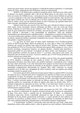 alcance por muito tempo, mesmo que desejável e conduzida de maneira responsável. A colonização
asiática de Vênus, imaginada por Jack Williamson, terá de ser redirecionada.
           MARTE: Com Marte temos o problema exatamente oposto. Não há bastante efeito estufa.
O planeta é um deserto congelado. Mas o fato de que Marte parece ter tido muitos rios, lagos e
talvez até oceanos há 4 bilhões de anos - numa época em que o Sol era menos brilhante do que hoje
- nos leva a perguntar se não existe uma instabilidade natural no clima marciano, algo suscetível ao
mais ligeiro estímulo que, uma vez liberado, por si só faria o planeta voltar ao seu estado anterior.
(Note-se, desde o início, que isto destruiria formas de relevo marcianas que guardam dados-chave
sobre o passado, especialmente o terreno por laminado.)
           Sabemos muito bem, por causa da Terra e de Vênus, que o dióxido de carbono é um gás de
efeito estufa. Foram encontrados minerais carbonados em Marte, e gelo seco numa das calotas
polares. Poderiam ser convertidos em gás carbônico, CO2. Para criar, no entanto, um efeito estufa
capaz de gerar temperaturas confortáveis em Marte, seria preciso que toda a superfície do planeta
fosse resolvida e processada a uma profundidade de quilômetros. Além dos obstáculos
desanimadores que representa para a engenharia prática - empregando-se a energia de fusão ou não -
e da inconveniência para quaisquer sistemas ecológicos fechados e independentes já estabelecidos
no planeta, significaria também a destruição irresponsável de recursos e banco de dados científicos
sem paralelo: a superfície marciana.
           E o que dizer de outros gases de efeito estufa? Poderíamos levar clorofluorocarbonos
(CFCS ou HCFCS) para Marte, depois de produzi-los na Terra. Que se saiba, essas substâncias
artificiais não existem em nenhum outro lugar do Sistema Solar. Podemos, certamente, imaginar
uma produção de CFCS na Terra que fosse suficiente para aquecer Marte, porque por acaso, com a
presente tecnologia, conseguimos sintetizar, em algumas décadas, o bastante para intensificar o
aquecimento global de nosso planeta. O transporte até Marte, porém, seria dispendioso: mesmo
usando propulsores auxiliares da classe de Saturn V e Energiya, seria preciso, pelo menos, um
lançamento por dia durante um século. É possível, também, que os CFCS fossem produzidos com
minerais marianos que contêm flúor.
           Alem disso, há uma desvantagem séria: em Marte, como na Terra, uma grande quantidade
de CFCS impediria a formação de uma camada de ozônio. Os CFCS poderiam colocar as
temperaturas marcianas numa faixa amena, mas também manteriam, extremamente sério, o perigo
dos raios solares ultravioleta. A luz solar ultravioleta talvez pudesse ser absorvida por uma camada
atmosférica de destroços pulverizados de asteróides ou da superfície, injetados acima dos CFCS em
quantidades cuidadosamente determinadas por titulação. Mas, então, estaríamos na situação
inquietante de ter de lidar com a propagação de efeitos colaterais, cada um exigindo uma solução
tecnológica própria em grande escala.
           Um terceiro gás de efeito estufa possível para aquecer Marte é a amônia (NH3). Um pouco
de amônia já seria o suficiente para elevar a temperatura na superfície de Marte acima do ponto de
congelamento da água. Em princípio, isso poderia ser feito por microorganismos especialmente
produzidos que converteriam o N2 atmosférico marciano em NH3, como alguns micróbios fazem na
Terra. A mesma conversão poderia ser realizada em fabricas especiais. Ou, então, o nitrogênio
requerido poderia ser transportado até Marte de alguma outra parte do Sistema Solar. (N2 é o
principal componente nas atmosferas da Terra e de Titã.) A luz ultravioleta voltaria a converter a
amônia em N2 no intervalo de, aproximadamente, trinta anos; por isso, teria de haver um
reabastecimento contínuo de NH3.
           Uma combinação criteriosa de efeitos estufa, provocados por CO2, CFC e NH3, parece
capaz de colocar as temperaturas da superfície marciana bastante perto do ponto de congelamento
da água. Teria início, assim, a segunda fase da “terraformação” de Marte - as temperaturas
elevando-se ainda mais, devido à quantidade substancial de vapor de água no ar; a produção
difundida de O2 por plantas geneticamente produzidas; e o ajuste apurado do meio ambiente na
superfície. Os micróbios, as plantas maiores e os animais poderiam ser instalados em Marte antes
que o meio ambiente global fosse adequado para os colonizadores humanos desprotegidos.
           A “terraformaçao” de Marte é, sem dúvida, muito mais fácil que a de Vênus. Ainda muito
dispendiosa, porém, pelos padrões atuais, e além de agressiva ao meio ambiente. Suficientemente
 