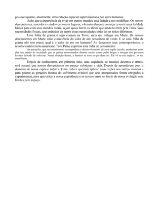 possível quanto, atualmente, uma estação espacial supervisionada por seres humanos.
         Acho que a experiência de viver em outros mundos está fadada a nos modificar. Os nossos
descendentes, nascidos e criados em outros lugares, vão naturalmente começar a sentir uma lealdade
básica para com seus mundos natais, sejam quais forem os afetos que ainda tiverem pela Terra. Suas
necessidades físicas, seus métodos de suprir essas necessidades terão de ser todos diferentes.
         Uma folha de grama é algo comum na Terra; seria um milagre em Marte. Os nossos
descendentes em Marte terão consciência do valor de um pedacinho de verde. E se uma folha de
grama não tem preço, qual é o valor de um ser humano? Ao descrever seus contemporâneos, o
revolucionário norte-americano Tom Paine explorou esta linha de pensamento:
          As privações, que necessariamente acompanham o desenvolvimento de uma região inculta, produziam entre
eles um estado de sociedade que os países atormentados durante muito tempo pelas brigas e intrigas dos governos
haviam deixado de valorizar. Numa situação dessas, o homem se torna o que deve ser. Ele vê na sua espécie... o seu
semelhante.
          Depois de conhecerem, em primeira mão, uma seqüência de mundos desertos e ermos,
será natural que nossos descendentes no espaço valorizem a vida. Depois de aprenderem com o
domínio de nossa espécie sobre a Terra, talvez queiram aplicar essas lições nos outros mundos -
para poupar as gerações futuras do sofrimento evitável que seus antepassados foram obrigados a
experimentar, para aproveitar a nossa experiência e os nossos erros no inicio de nossa evolução sem
limites pelo espaço.
 