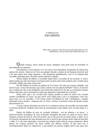 CAPÍTULO 20
                                             ESCURIDÃO




                                          Muito além, ocultos aos olhos da luz do dia, há observadores no céu.
                                                   EURÍPEDES, AS BACANTES (EM TORNO DE 406 a. C.)




         Quando crianças, temos medo do escuro. Qualquer coisa pode estar ali escondida. O
desconhecido nos perturba.
          Ironicamente, é nosso destino viver no escuro. Essa descoberta, inesperada, da ciência tem
apenas três séculos. Afaste-se da Terra em qualquer direção e, depois de um lampejo inicial de azul
e de uma espera mais longa enquanto o Sol desaparece gradualmente, você se vê rodeado pela
escuridão, pontuada aqui e ali pelas estrelas distantes e pálidas.
          Mesmo depois de adultos, a escuridão ainda retém o seu poder de nos assustar. E, assim,
alguns acham que não deveríamos investigar muito de perto quem mais poderia estar vivendo nessa
escuridão. Melhor não saber, dizem eles.
          Há 400 bilhões de estrelas na galáxia da Via Láctea. De toda essa imensa multidão, será
possível que o nosso Sol prosaico seja a única estrela com um planeta habitado? Talvez. É possível
que a origem da vida ou da inteligência seja muitíssimo improvável. Ou que as civilizações estejam
sempre nascendo, mas exterminam-se assim que adquirem a capacidade de se destruir.
          Quem sabe, aqui e ali, crivados pelo espaço, girando ao redor de outros soís, existam
mundos semelhantes ao nosso, em que outros seres olham para o céu e se perguntam, como nós,
quem mais vive na escuridão. A Via Láctea estaria fervilhando de vida e inteligência - mundos
chamando outros mundos - enquanto nós, na Terra, vivemos o momento crítico de decidir escutar
pela primeira vez?
          A nossa espécie descobriu um meio de se comunicar através da escuridão, de transcender
as imensas distâncias. Nenhum outro meio de comunicação é mais rápido, nem vai mais longe. É o
rádio.
          Depois de bilhões de anos de evolução biológica - em seu planeta e no nosso - o
desenvolvimento tecnológico de uma civilização alienígena não pode ser igual ao nosso. Seres
humanos existem há mais de vinte mil séculos, mas só há cerca de um século temos o rádio. Se as
civilizações alienígenas são mais atrasadas que nós, é possível que estejam muito longe de descobrir
o rádio. E se são mais adiantadas, é possível que estejam muito além de nossos progressos. Basta
pensar nos avanços técnicos em nosso mundo nos últimos séculos. O que, para nós, é
tecnologicamente difícil ou impossível, o que poderia nos parecer mágica talvez seja, para eles,
 