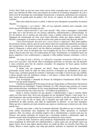 trivial e fácil. Pode ser que lees usem outros meios muito avançados para se comunicar com seus
pares, mas saberiam do rádio como uma tentativa de contato de civilizações emergentes. Só com o
nosso nível de tecnologia nas extremidades transmissoras e receptoras, poderíamos nos comunicar,
hoje, através de grande parte da galáxia. Eles devem ser capazes de fazê-lo ainda melhor. Se
existirem.
           Mas nosso medo do escuro se rebela. A idéia de seres alienígenas nos perturba. Invocamos
objeções:
           “O programa é caro demais”. Mas, em sua expressão moderna mais avançada, custa
menos que um helicóptero de ataque por ano.
           “Jamais compreenderemos o que estão dizendo”. Mas, como a mensagem é transmitida
por rádio, nós e eles devemos ter, em comum, radiofísica, radioastronomia e radiotecnologia. As
leis da natureza são as mesmas por toda parte; assim, a própria ciência provê um meio e uma
linguagem de comunicação até entre seres muito diferentes, desde que ambos tenham ciência.
Decifrar a mensagem, se tivermos a sorte de receber uma, pode ser muito mais fácil que obtê-la.
           “Seria desmoralizador descobrir que a nossa ciência é rudimentar”. Mas, pelos padrões
dos próximos séculos, todavia, parte de nossa ciência atual será considerada rudimentar, havendo ou
não extraterrestres. (O mesmo acontecerá com parte de nossa política, ética, economia e religião
atuais.) Ultrapassar a ciência atual é um dos objetivos principais da ciência. Os estudantes sérios
não têm, em real, crises de desespero por virar as páginas de um livro e descobrir que um tópico
ainda é obscuro para eles mas é do conhecimento do autor. Normalmente, os estudantes lutam um
pouco, adquirem o novo conhecimento e, seguindo a velha tradição humana, continuam a virar as
páginas.
           “Ao longo de toda a história, as civilizações avançadas arruinaram civilizações só um
pouco mais atrasadas”. Sem dúvida. Mas os alienígenas malévolos, se existirem, não vão descobrir
a nossa existência pelo fato de estarmos escutando. Os programas de busca apenas recebem
mensagens; não as enviam.
           O debate está, por enquanto, em aberto. Numa escala sem precedentes, estamos
procurando escutar sinais de rádio de outras possíveis civilizações nas profundezas do espaço.
Temos, hoje, a primeira geração de cientistas a interrogar a escuridão. É possível que seja, também,
a última geração antes de estabelecer contato; e esta época, a última antes de descobrimos que
alguém nos chama na escuridão.
           Essa investigação é chamada de Procura de Inteligência Extraterrestre (SETI). Vamos
descrever até que ponto chegamos.
           O primeiro programa SETI foi desenvolvido por Frank Drake no Observatório Nacional de
Radioastronomia em Greenbank, Virgínia Ocidental, em 1960. Durante duas semanas, ele escutou
duas estrelas próximas, semelhantes ao Sol, numa determinada freqüência. (“Próximas” é um termo
relativo; a mais próxima esta a doze anos-luz - 110 trilhões de quilômetros.)
           Quase o mesmo momento em que apontou o radiotelescópio e ligou o sistema, Drake
captou um sinal muito forte. Seria uma mensagem de um alienígena? Depois o sinal sumiu. Se o
sinal desaparece, não se pode examina-lo. Não é possível verificar se, devido à rotação da Terra, ele
se move com o céu. Se não se repete, não se descobre que nada sobre ele - poderia ser uma
interferência de rádio terrestre, uma falha de amplificador ou detector.. ou um sinal alienígena.
Dados que não se repetem, por mais eminentes que sejam os cientistas que os descrevem, não valem
grande coisa.
           Semanas mais tarde, o sinal foi novamente detectado. Descobriu-se que se tratava de um
avião militar transmitindo uma freqüência não autorizada. Drake apresentou os resultados
negativos. Mas, em ciência, um resultado negativo não é, absolutamente, a mesma coisa que um
fracasso. Sua grande realização foi mostrar que a tecnologia moderna é plenamente capaz de
procurar escutar sinais de hipotéticas civilizações nos planetas de outras estrelas.
           A partir de então, fizeram-se várias tentativas, freqüentemente com tempo emprestado de
outros programas de observação dos radiotelescópios, e quase nunca por um período maior que
alguns meses. Houve mais alguns alarmes falsos, no estado de Ohio, em Arecibo, Porto Rico, na
França, Rússia e outros lugares, mas nada que pudesse satisfazer os requisitos da comunidade
 