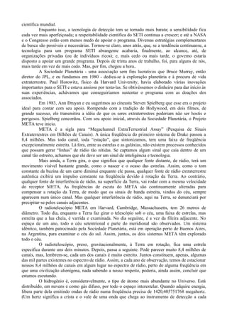 científica mundial.
          Enquanto isso, a tecnologia de detecção tem se tornado mais barata; a sensibilidade fica
cada vez mais aperfeiçoada; a respeitabilidade científica do SETI continua a crescer; e até a NASA
e o Congresso estão com menos medo de apoiar o programa. Diversas estratégias complementares
de busca são possíveis e necessárias. Tornou-se claro, anos atrás, que, se a tendência continuasse, a
tecnologia para um programa SETI abrangente acabaria, finalmente, ao alcance, até, de
organizações privadas (ou de indivíduos ricos); e, mais cedo ou mais tarde, o governo estaria
disposto a apoiar um grande programa. Depois de trinta anos de trabalho, foi, para alguns de nós,
mais tarde em vez de mais cedo. Mas, por fim, chegou a hora..
          A Sociedade Planetária - uma associação sem fins lucrativos que Bruce Murray, então
diretor do JPL, e eu fundamos em 1980 - dedica-se à exploração planetária e à procura de vida
extraterrestre. Paul Horowitz, físico da Harvard University, havia elaborado várias inovações
importantes para o SETI e estava ansioso por testa-las. Se obtivéssemos o dinheiro para dar início às
suas experiências, achávamos que conseguiríamos sustentar o programa com as doações dos
associados.
          Em 1983, Ann Druyan e eu sugerimos ao cineasta Steven Spielberg que esse era o projeto
ideal para contar com seu apoio. Rompendo com a tradição de Hollywood, em dois filmes, de
grande sucesso, ele transmitira a idéia de que os seres extraterrestres poderiam não ser hostis e
perigosos. Spielberg concordou. Com seu apoio inicial, através da Sociedade Planetária, o Projeto
META teve inicio.
          META é a sigla para “Megachannel ExtraTerrestrial Assay” (Pesquisa de Sinais
Extraterrestres em Bilhões de Canais). A única freqüência do primeiro sistema de Drake passou a
8,4 milhões. Mas todo canal, toda “estação”, que sintonizamos, tem uma faixa de freqüência
excepcionalmente estreita. Lá fora, entre as estrelas e as galáxias, não existem processos conhecidos
que possam gerar “linhas” de rádio tão nítidas. Se captamos algum sinal que caia dentro de um
canal tão estreito, achamos que ele deve ser um sinal de inteligência e tecnologia.
          Mais ainda, a Terra gira, o que significa que qualquer fonte distante, de rádio, terá um
movimento visível bastante grande, como o nascer e o ocaso das estrelas. Assim, como o tom
constante da buzina de um carro diminui enquanto ele passa, qualquer fonte de rádio extraterrestre
autêntica exibirá um impulso constante na freqüência devido à rotação da Terra. Ao contrário,
qualquer fonte de interferência de rádio, na superfície da Terra, vai rodar com a mesma velocidade
do receptor META. As freqüências de escuta do META são continuamente alteradas para
compensar a rotação da Terra, de modo que os sinais de banda estreita, vindos do céu, sempre
aparecem num único canal. Mas qualquer interferência de rádio, aqui na Terra, se denunciará por
precipitar-se pelos canais adjacentes.
          O radiotelescópio META em Harvard, Cambridge, Massachusetts, tem 26 metros de
diâmetro. Todo dia, enquanto a Terra faz girar o telescópio sob o céu, uma faixa de estrelas, mas
estreita que a lua cheia, é varrida e examinada. No dia seguinte, é a vez da fileira adjacente. No
espaço de um ano, todo o céu setentrional e parte do meridional são observados. Um sistema
idêntico, também patrocinado pela Sociedade Planetária, está em operação perto de Buenos Aires,
na Argentina, para examinar o céu do sul. Assim, juntos, os dois sistemas META têm explorado
todo o céu.
          O radiotelescópio, preso, gravitacionalmente, à Terra em rotação, fica uma estrela
especifica durante uns dois minutos. Depois, passa a seguinte. Pode parecer muito 8,4 milhões de
canais, mas, lembrem-se, cada um dos canais é muito estreito. Juntos constituem, apenas, algumas
das mil partes existentes no espectro de rádio. Assim, a cada ano de observação, temos de estacionar
nossos 8,4 milhões de canais em algum lugar no espectro de rádio, perto de alguma freqüência em
que uma civilização alienígena, nada sabendo a nosso respeito, poderia, ainda assim, concluir que
estamos escutando.
          O hidrogênio é, consideravelmente, o tipo de átomo mais abundante no Universo. Está
distribuído, em nuvens e como gás difuso, por todo o espaço interestelar. Quando adquire energia,
libera parte dela emitindo ondas de rádio numa freqüência precisa de 1420,405751768 megahertz.
(Um hertz significa a crista e o vale de uma onda que chega ao instrumento de detecção a cada
 