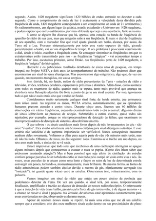 segundo. Assim, 1420 megahertz significam 1420 bilhões de ondas entrando no detector a cada
segundo. Como o comprimento da onda de luz é exatamente a velocidade desta dividida pela
freqüência da onda, 1420 megahertz correspondem a um comprimento de onda de 21 centímetros.)
Os radioastrônomos, em algum lugar da galáxia, estarão estudando o Universo em 1420 megahertz,
e podem esperar que outros astrônomos, por mais diferente que seja a sua aparência, farão o mesmo.
          E como se alguém lhe dissesse que há, apenas, uma estação na banda de freqüência do
aparelho de rádio de sua casa, mas que ninguém sabe a sua freqüência. E mais: o dial de freqüência
de seu aparelho, com o marcador fino que você ajusta girando um botão, alcança, por acaso, da
Terra até a Lua. Procurar sistematicamente por todo esse vasto espectro de rádio, girando
pacientemente o botão, vai ser um desperdício de tempo. O seu problema é posicionar corretamente
o dial, desde o início, escolher a freqüência certa. Se conseguir sintonizar as freqüências em que os
extraterrestres estão transmitindo para nós - as freqüências “mágicas” - vai economizar tempo e
trabalho. Por isso, escutamos primeiro, como Drake, nas freqüências perto de 1420 megahertz, a
freqüência “mágica” do hidrogênio.
          Horowitz e eu publicamos resultados detalhados de cinco anos de pesquisa, em tempo
integral, no Projeto META e dois anos de acompanhamento do trabalho. Não podemos dizer que
encontramos um sinal de seres alienígenas. Mas encontramos algo enigmático, algo que, de vez em
quando, em momentos tranqüilos, me causa arrepios.
          Sem dúvida, há, no fundo, ruídos de rádio provenientes da Terra - estações de rádio e
televisão, aviões, telefones celulares, espaçonaves próximas e distantes. Além disso, como acontece
com todos os receptores de rádio, quando mais se espera, tanto mais provável que apareça na
eletrônica uma flutuação aleatória tão forte a ponto de gerar um sinal espúrio. Por isso, ignoramos
tudo o que não é muito mais alto que o ruído de fundo.
          Consideramos muito seriamente qualquer sinal forte; de banda estreita, que permanece
num único canal. Ao registrar os dados, META ordena, automaticamente, que os operadores
humanos prestem atenção a certos sinais. Durante cinco anos, fizemos uns 60 trilhões de
observações em várias freqüências, enquanto examinávamos todo o céu acessível. Algumas dúzias
de sinais sobrevivem ao processo de seleção. Submetidos a outros exames, quase todos são
rejeitados; por exemplo, porque os microprocessadores de detecção de falhas, que examinam os
microprocessadores de detecção de sistemas, descobriram um erro.
          O que sobrou - os sinais candidatos mais fortes depois de três levantamentos do céu - são
onze “eventos”. Eles só não satisfazem um de nossos critérios para sinal alienígena autêntico. E esse
critério não satisfeito é de suprema importância: ser verificável. Nunca conseguimos encontrar
nenhum deles novamente. Voltamos a olhar para aquela parte do céu três minutos mais tarde, mas
ali não há nada. Olhamos, de novo, no dia seguinte: nada. Examina-se o trecho um ano depois, ou
sete anos mais tarde, e ainda não se vê nada.
          Parece improvável que todo sinal que recebemos de uma civilização alienígena se apague
alguns minutos depois que começarmos a escutar e nuca se pepita. (Como eles iriam saber que
estávamos prestando atenção?) Mas é bem possível que seja efeito de cintilação. As estrelas
cintilam porque parcelas de ar turbulento estão se movendo pelo campo de visão entre elas e nós. Às
vezes, essas parcelas de ar atuam como uma lente e fazem os raios de luz de determinada estrela
convergir um pouco, tornando-a, momentaneamente, mais brilhante. Da mesma forma, as fontes de
rádio astronômicas podem também cintilar devido a nuvens de gás, eletricamente carregado (ou
“ionizado”), no grande quase vácuo entre as estrelas. Observamos isso, rotineiramente, com os
pulsares.
          Vamos imaginar um sinal de rádio que esteja um pouco abaixo da potência que
poderíamos detectar da Terra. De vez em quando, o sinal terá, por acaso, temporariamente
focalizado, amplificado e trazido ao alcance de detecção de nossos radiotelescópios. O interessante
é que a duração de vida desse brilho, prevista pela física do gás interestelar, é de alguns minutos - e
a chance de reaver o sinal é pequena. Na verdade, deveríamos estar apontando constantemente para
essas coordenadas no céu, observando-as durante meses.
          Apesar de nenhum desses sinais se repetir, há mais uma coisa que me dá um calafrio
sempre que a considero: oito dos onze melhores sinais estão dentro ou nas proximidades do plano
 