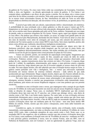 da galáxia da Via Láctea. Os cinco mais fortes estão nas constelações de Cassiopéia, Unicórnio,
Hidra e, dois, em Sagitário - na direção aproximada do centro da galáxia. A Via Láctea é um
conjunto plano, semelhante a um disco, de gás, poeira e estrelas. Por ser plana, nós a vemos como
uma faixa de luz difusa cruzando o céu noturno. Nela estão quase todas as estrelas de nossa galáxia.
Se os nossos sinais selecionados fossem, de fato, interferência de rádio da Terra ou uma falha
despercebida na eletrônica de detecção, não deveríamos vê-los, de preferência, ao apontar para a Via
Láctea.
           É possível que tenha sido um cálculo, especialmente infeliz e desorientador, de estatística.
A probabilidade de essa correlação com o plano galáctico se obra do acaso é menor que 0,5%.
Imaginemos se um mapa do céu que cobrisse toda uma parede, abrangendo desde a Estrela Polar, no
alto, até as estrelas mais fracas apontadas pelo pólo sul da Terra, embaixo. Serpeando por esse mapa
de parede, estão os contornos irregulares da Via Láctea. Vamos, agora, supor que alguém vendasse
os seus olhos e lhe pedisse que atirasse cinco dardos, ao acaso, no mapa (com grande parte do céu
do sul, inacessível para Massachusetts, declarada fora dos limites). Você teria de atirar os cinco dar
dos mais de duzentas vezes antes de conseguir, por acaso, que eles caíssem tão próximos dos
arredores da Via Láctea quanto os cinco sinais META mais fortes. Sem sinais repetidos, porém, não
temos como afirmar que, realmente, descobrimos inteligência extraterrestre.
           Pode ser que os eventos que descobrimos sejam causados por algum novo tipo de
fenômeno astrofísico, algo que ninguém ainda imaginou, que faz com que os sinais fortes, em
bandas de freqüência desconcertantemente estreitas, não sejam emitidos por civilizações, mas por
estrelas ou nuvens de gás (ou alguma outra coisa) presentes no plano da Via Láctea.
           Vamos nos permitir, porém, um momento de especulação extravagante. Imaginemos que
todos os nossos eventos sobreviventes sejam, de fato, causados por sinais de rádio de outras
civilizações. Podemos estimar então - a partir do pouco tempo que passamos observando cada
pedaço do céu - quantos transmissores desse tipo existem em toda a Via Láctea. A resposta chega
perto de 1 milhão. Se espalhados, aleatoriamente, pelo espaço, o mais próximo estaria a algumas
centenas de anos-luz, longe demais para que eles já tivessem captado os nossos sinais de televisão
ou radar. Por mais alguns séculos, eles não saberiam que uma civilização técnica surgiu na Terra. A
galáxia estaria pulsando com vida e inteligência, mas - a menos que estivessem explorando
ativamente um imenso número de sistemas estelares obscuros - nada saberia do que anda
acontecendo por aqui ultimamente. Daqui a alguns séculos, depois que eles ficarem sabendo de nós,
as coisas podem se tornar muito interessantes. Felizmente, teremos gerações para nos preparar.
           Por outro lado, se nenhum de nossos sinais selecionados é um autentico sinal de rádio
alienígena, seremos forçados a concluir que pouquíssimas civilizações estão transmitindo sinais,
talvez nenhuma, pelo menos em nossas freqüências mágicas e com uma potência que nos permita
escuta-las.
           Considere-se uma civilização como a nossa, que empregasse toda a energia de que dispõe
(cerca de 10 trilhões de watts) para transmitir um sinal em uma de nossas freqüências mágicas e em
todas as direções do espaço. Nesse caso, os resultados META implicariam que não existem
civilizações desse tipo num raio de 25 anos-luz, um volume que abrange, talvez, uma dúzia de
estrelas como o Sol. Não é um limite muito rigoroso. Por outro lado, se essa civilização estivesse
transmitindo diretamente para a nossa posição no espaço, usando uma antena que não fosse mais
avançada que a do Observatório Arecibo, o fato de META nada ter encontrado significaria que não
existem civilizações desse tipo em nenhuma parte da Via Láctea - nem uma única dentre 400
bilhões de estrelas. Porém, mesmo que eles assim o desejassem, como iriam saber transmitir em
nossa direção?
           Considere-se, agora, no extremo tecnológico oposto, uma civilização, muito avançada,
transmitindo, extravagantemente, em todas as direções num nível de potência 10 trilhões de vezes
maior (1026 watts, toda a produção energética de uma estrela como o Sol). Neste caso, se os
resultados META são negativos, não só podemos concluir que não existem civilizações desse tipo
na Via Láctea, como nenhuma civilização num raio de 70 milhões de anos-luz - nenhuma em M31,
a mais próxima galáxia semelhante à nossa, nem no sistema Fornax, nem em M81, nem na
Nebulosa do Redemoinho, nem em Centauro A, nem no aglomerado de galáxias Virgo, nem nas
 