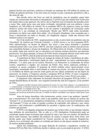 galáxias Seyfert mais próximas; nenhuma civilização em nenhuma dos 100 trilhões de estrelas em
milhars de galáxias próximas. Com uma estaca no coração ou não, a pretensão geocêntrica volta a
dar sinais de vida.
          Sem dúvida, talvez não fosse um sinal de inteligência, mas de estupidez, gastar tanta
energia em comunicação interestelar (e intergaláctica). É possível que eles tenham boas razões para
não saudar todos os que aparecem. Ou, talvez, não se importem com civilizações tão atrasadas como
a nossa. Mas, ainda assim, nem uma única civilização, transmitindo com essa potência e nessa
freqüência, em 100 trilhões de estrelas? Se os resultados META são negativos, temos um limite
instrutivo, porém não temos como saber se ele diz respeito à abundância de civilizações muito
avançadas ou à sua estratégia de comunicação. Mesmo que META nada tenha encontrado,
permanece em aberto uma ampla faixa média - de civilizações abundantes, mais avançadas que a
nossa e transmitindo em todas as direções, em freqüências mágicas. Ainda não teríamos tido
nenhuma notícia a seu respeito.
          Em 12 de outubro de 1992 - auspiciosamente ou não, no aniversário de quinhentos anos da
“descoberta” da América por Cristóvão Colombo - a NASA ativou o seu novo programa SETI.
Num radiotelescópio, no deserto de Mojave, deu início a uma busca destinada a examinar
sistematicamente todo o céu, como o META, sem fazer conjeturas sobre as estrelas mais prováveis,
mas expandindo bastante o alcance da freqüência. No Observatório de Arecibo, a NASA começou
um estudo, ainda mais sensível, que se concentrava em sistemas estelares próximos, que pareciam
promissores. Em plena operação, as buscas da NASA teriam conseguido detectar sinais muito mais
fracos que os do META, além de poder procurar tipos de sinais inacessíveis para este.
          A experiência do Meta revelou um matagal de estática de fundo e interferência de rádio.
Uma nova observação e confirmação rápida do sinal - especialmente em outros radiotelescópios
diferentes - é a chave para ser ter certeza. Horowitz e eu fornecemos as coordenadas de nossos
eventos, enigmáticos e fugidos, aos cientistas da NASA. Eles, talvez, pudessem confirmar e
esclarecer os nossos resultados. O programa da NASA também estava desenvolvendo novas
tecnologias, estimulando idéias e emocionando as crianças nas escolas. Aos olhos de muitos, valia
os 10 milhões de dólares que estavam sendo gastos por ano. Quase exatamente um ano depois de
autorizá-lo, no entanto, o Congresso cancelou o programa SETI da NASA. O custo é exagerado,
diziam. O orçamento de defesa dos Estados Unidos, pós-Guerra Fria, é umas 30 mil vezes maior.
          O argumento mais importante do principal adversário do programa SETI da NASA - o
senador Richard Bryan, de Nevada - era o seguinte (extraído das Atas do Congresso, 22 de setembro
de 1993):
            A pesquisa cientifica raramente oferece garantias de sucesso, se é que oferece alguma - e eu compreendo isso
- e, freqüentemente, os benefícios desse tipo de pesquisa só se revelam, em toda a sua plenitude, quando o processo já
está bem adiantado. E eu também aceito o fato.
            Mas no caso do SETI, as chances de sucesso são tão remotas, e os prováveis benefícios do programa são tão
limitados, que há poucas justificativas para que 12 milhões de dólares arrecadados com impostos sejam gastos nesse
programa.
          Antes de termos descoberto vida extraterrestre, porém, como é que podemos “garantir”
que a encontraremos? Por outro lado, como é que podemos saber que as chances de sucesso são
“remotas”? E, se encontrarmos inteligência extraterrestre, é fato que os prováveis benefícios sejam
“tão limitados”? Como em todas as grandes aventuras de exploração, não sabemos o que vamos
encontrar e não conhecemos a probabilidade de encontrar a alguma coisa. Se soubéssemos, não
teríamos que procurar.
          O SETI é um daqueles programas de pesquisa que irritam todos os que desejam relações
bem definidas de custo/benefício. Não se sabe se a ETI (Inteligência Extraterrestre) pode ser
encontrada; quanto tempo levaríamos para encontrá-la; nem o que isso nos custaria. Os benefícios
talvez sejam enormes, mas também não podemos ter certeza a respeito disso. Seria tolice, sem
dúvida, gastar uma fração considerável do Tesouro nacional em tais aventuras. Pergunto-me,
todavia, se as civilizações não podem ser avaliadas por darem ou não alguma atenção às tentativas
de resolver grandes problemas.
          Apesar dos contratempos, um grupo dedicado de cientistas e engenheiros, reunidos no
Instituto SETI em Palo Alto, Califórnia, decidiu ir adiante, com ou sem ajuda do governo. A NASA
 