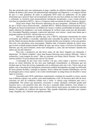 lhes deu permissão para usar equipamento já pago; capitães da indústria eletrônica doaram alguns
milhões de dólares; pelo menos um radiotelescópio apropriado está disponível; e os estágios iniciais
do que é o mais grandioso de todos os programas SETI estão em andamento. Se ele puder
demonstrar que é possível fazer um levantamento útil do céu sem ficar atolado em ruído de fundo -
e, sobretudo, se existirem sinais potencialmente inteligentes inexplicados, o que é muito provável
com base na experiência META - talvez o Congresso mude novamente de idéia e financie o projeto.
          Nesse meio tempo, Paul Horowitz apresentou um novo programa - diferente do META e
do que a NASA estava desenvolvendo - chamado BETA, “Billion-channel ExtraTerestrial Assay”
(Pesquisa de Sinais Extraterrestres em Bilhões de Canais). Combina sensibilidade de banda estreita,
ampla cobertura de freqüência e um modo inteligente de verificar sinais assim que são detectados.
Se a Sociedade Planetária conseguir o patrocínio adicional, esse sistema - muito mais barato que o
programa anterior da NASA - deverá estar no ar em breve.
          Será que eu gostaria de acreditar que, com o META, detectemos transmissões de outras
civilizações que habitam a escuridão, salpicadas pela imensidão da galáxia da Via Láctea? Sem
dúvida. Depois de passar décadas estudando e buscando decifrar essa incógnita, é claro que gostaria.
Para min, essa descoberta seria emocionante. Mudaria tudo. Ficaríamos sabendo de outros seres,
que tiveram evolução própria durante bilhões de anos, que talvez vejam o Universo de forma muito
diferente, que são, provavelmente, muito mais inteligentes e, claro, não são humanos. Quando eles
sabem que nós não sabemos?
          Para min, a perspectiva de não haver sinais, de não haver ninguém nos chamando, é
deprimente. “O silêncio completo”, disse Jean-Jacques Rousseau num contexto diferente, “induz à
melancolia; é uma imagem da morte”. Mas eu concordo com Henry David Thoreau: “Por que me
sentiria solitário? O nosso planeta não está na Via Láctea?
          A percepção de que esses seres existem e de que, como requer o processo evolutivo,
devem ser muito diferentes de nós teria uma implicação extraordinária: as diferenças que nos
dividam aqui na Terra são triviais comparadas com as diferenças entre nós e eles. Talvez seja só um
palpite, mas a descoberta de inteligência extraterrestre poderia desempenhar um papel na unificação
de nosso planeta dividido e entregue às disputas. Seria a última das Grandes Humilhações, um rito
de passagem para a nossa espécie e um evento transformador na antiga busca de descobrir o nosso
lugar no Universo.
          Fascinados pelo SETI, poderíamos experimentar a tentação de sucumbir à crença, mesmo
sem evidências seguras; isso, porém, seria autocomplacente e tolo. Só devemos abrir mão de nosso
ceticismo em face de evidencias sólidas com a rocha. A ciência exige tolerância para com a
ambigüidade. Nos pontos que ignoramos, recusamos a crença. Qualquer incômodo gerado pela
incerteza serve a um propósito mais alto: leva-nos a acumular dados melhores. Essa atitude é a
diferença entre a ciência e tanta outra coisa. A ciência oferece muito pouco em matéria de emoções
baratas. Os padrões de evidência são rigorosos. Mas, quando obedecidos, permitem que vejamos
longe, chegando, até, a iluminar uma grande escuridão.




                                              CAPÍTULO 21
 