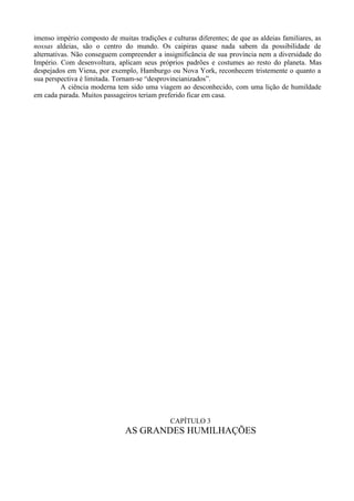 imenso império composto de muitas tradições e culturas diferentes; de que as aldeias familiares, as
nossas aldeias, são o centro do mundo. Os caipiras quase nada sabem da possibilidade de
alternativas. Não conseguem compreender a insignificância de sua província nem a diversidade do
Império. Com desenvoltura, aplicam seus próprios padrões e costumes ao resto do planeta. Mas
despejados em Viena, por exemplo, Hamburgo ou Nova York, reconhecem tristemente o quanto a
sua perspectiva é limitada. Tornam-se “desprovincianizados”.
          A ciência moderna tem sido uma viagem ao desconhecido, com uma lição de humildade
em cada parada. Muitos passageiros teriam preferido ficar em casa.




                                              CAPÍTULO 3
                               AS GRANDES HUMILHAÇÕES
 