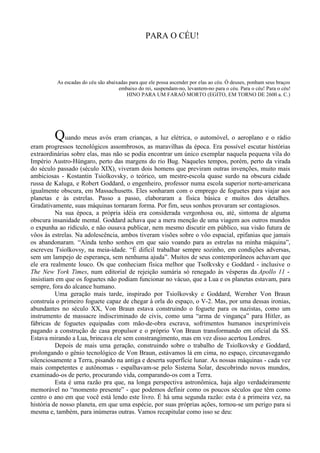 PARA O CÉU!




          As escadas do céu são abaixadas para que ele possa ascender por elas ao céu. Ó deuses, ponham seus braços
                                     embaixo do rei, suspendam-no, levantem-no para o céu. Para o céu! Para o céu!
                                         HINO PARA UM FARAÓ MORTO (EGITO, EM TORNO DE 2600 a. C.)




         Quando meus avós eram crianças, a luz elétrica, o automóvel, o aeroplano e o rádio
eram progressos tecnológicos assombrosos, as maravilhas da época. Era possível escutar histórias
extraordinárias sobre elas, mas não se podia encontrar um único exemplar naquela pequena vila do
Império Austro-Húngaro, perto das margens do rio Bug. Naqueles tempos, porém, perto da virada
do século passado (século XIX), viveram dois homens que previram outras invenções, muito mais
ambiciosas - Kostantin Tsiolkovsky, o teórico, um mestre-escola quase surdo na obscura cidade
russa de Kaluga, e Robert Goddard, o engenheiro, professor numa escola superior norte-americana
igualmente obscura, em Massachusetts. Eles sonharam com o emprego de foguetes para viajar aos
planetas e às estrelas. Passo a passo, elaboraram a física básica e muitos dos detalhes.
Gradativamente, suas máquinas tornaram forma. Por fim, seus sonhos provaram ser contagiosos.
          Na sua época, a própria idéia era considerada vergonhosa ou, até, sintoma de alguma
obscura insanidade mental. Goddard achava que a mera menção de uma viagem aos outros mundos
o expunha ao ridículo, e não ousava publicar, nem mesmo discutir em público, sua visão futura de
vôos às estrelas. Na adolescência, ambos tiveram visões sobre o vôo espacial, epifanias que jamais
os abandonaram. “Ainda tenho sonhos em que saio voando para as estrelas na minha máquina”,
escreveu Tsiolkovsy, na meia-idade. “É difícil trabalhar sempre sozinho, em condições adversas,
sem um lampejo de esperança, sem nenhuma ajuda”. Muitos de seus contemporâneos achavam que
ele era realmente louco. Os que conheciam física melhor que Tsolkvsky e Goddard - inclusive o
The New York Times, num editorial de rejeição sumária só renegado às vésperas da Apollo 11 -
insistiam em que os foguetes não podiam funcionar no vácuo, que a Lua e os planetas estavam, para
sempre, fora do alcance humano.
          Uma geração mais tarde, inspirado por Tsiolkovsky e Goddard, Wernher Von Braun
construía o primeiro foguete capaz de chegar à orla do espaço, o V-2. Mas, por uma dessas ironias,
abundantes no século XX, Von Braun estava construindo o foguete para os nazistas, como um
instrumento de massacre indiscriminado de civis, como uma “arma de vingança” para Hitler, as
fábricas de foguetes equipadas com mão-de-obra escrava, sofrimentos humanos inexprimíveis
pagando a construção de casa propulsor e o próprio Von Braun transformando em oficial da SS.
Estava mirando a Lua, brincava ele sem constrangimento, mas em vez disso acertou Londres.
          Depois de mais uma geração, construindo sobre o trabalho de Tsiolkovsky e Goddard,
prolongando o gênio tecnológico de Von Braun, estávamos lá em cima, no espaço, circunavegando
silenciosamente a Terra, pisando na antiga e deserta superfície lunar. As nossas máquinas - cada vez
mais competentes e autônomas - espalhavam-se pelo Sistema Solar, descobrindo novos mundos,
examinado-os de perto, procurando vida, comparando-os com a Terra.
          Esta é uma razão pra que, na longa perspectiva astronômica, haja algo verdadeiramente
memorável no “momento presente” - que podemos definir como os poucos séculos que têm como
centro o ano em que você está lendo este livro. É há uma segunda razão: esta é a primeira vez, na
história de nosso planeta, em que uma espécie, por suas próprias ações, tornou-se um perigo para si
mesma e, também, para inúmeras outras. Vamos recapitular como isso se deu:
 