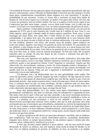 Universidade de Priceton. Ele nos pede para adotar um princípio copernicano generalizado, algo que
descrevi, anteriormente, como o Princípio da Mediocridade. É provável que não estejamos vivendo
numa época verdadeiramente extraordinária. Quase ninguém teve essa experiência. É elevada a
probabilidade de que nascemos, vivemos os nossos dias e morremos na larga faixa média da
duração de vida de nossa espécie (ou civilização, ou nação). Com quase toda certeza, diz Gott, não
vivemos nos primeiros, nem nos últimos tempos. Por isso, se a espécie é muito jovem, segue-se que
é improvável que dure muito tempo - porque, se fosse durar muito tempo, você (e todos nós que
estamos vivos hoje) seria extraordinário por viver, em termos proporcionais, tão próximo do início.
          Qual é, portanto, a longevidade projetada de nossa espécie? Gott conclui, com um nível de
segurança de 97,5%, que os seres humanos não viverão mais de 8 milhões de anos. Esse é o seu
limite superior, quase igual à duração média de muitas espécies mamíferas. Neste casco, a nossa
tecnologia não causa danos, nem ajuda. Mas o limite inferior de Gott, com a mesma alegada
confiabilidade, é de apenas doze anos. Ele acha que a probabilidade de os seres humanos ainda
estarem vivos na época em que os bebês de hoje se tornarem adolescentes, é de uma em quarenta.
Na vida cotidiana, tentamos, com afinco, não assumir riscos tão grandes; jamais embarcar em
aviões que tenham, digamos, uma chance em quarenta de sofrer um acidente. Só concordamos em
nos submeter a uma cirurgia em que 95% dos pacientes sobrevivem, se a nossa doença tem mais
que 5% de probabilidade de nos matar. Uma chance em quarenta de que a nossa espécie sobrevivera
mais doze anos seria, se válida, causa de extrema preocupação. Se Gott tem razão, não só jamais
estaremos entre as estrelas; há uma boa chance de não vivermos o suficiente nem para dar o
primeiro passo em outro planeta.
          Para min, esse argumento tem qualquer coisa de estranho, melancólico. Sem nada saber
sobre a nossa espécie, exceto a sua idade, fazemos estimativas numéricas, que se dizem altamente
confiáveis, quanto a suas perspectivas futuras. Como? Seguimos os vencedores. Aqueles que têm
sobrevivido vão, provavelmente, continuar a existir. Os recém-chegados tendem a desaparecer. O
único pressuposto é aquele, bem plausível, de que o momento em que estamos investigando essa
questão nada tem de especial. Então, por que o argumento é insatisfatório? Só porque ficamos
estarrecidos com as suas implicações?
          Um principio com a da Mediocridade deve ter uma aplicabilidade muito ampla. Não
somos tão ignorantes, porém, a ponto de imaginar que tudo é medíocre. Há algo especial em nossa
época - e não se trata apenas do chauvinismo temporal que, sem dúvida, sentem os que vivem em
determinado período - algo inequivocamente único e muito relevante para o futuro de nossa espécie.
Esta é a primeira época em que: (a) nossa tecnologia, elevada a potências cada vez mais altas,
atingiu o precipício da autodestruição; (b) é também a primeira época em que podemos adiar ou
evitar a destruição indo para algum outro lugar, um lugar fora da Terra.
          Essas duas potencialidades, (a) e (b), tornam nossa época extraordinária de maneiras
absolutamente contraditórios, que tanto (a) reforçam como (b) enfraquecem o argumento de Gott.
Não tenho como prever qual o ritmo que será mais acelerado: o das novas tecnologias destrutivas
apressando a extinção humana, ou o das novas tecnologias do vôo espacial, retardando-a. Como, no
entanto, é a primeira vez que inventamos o meio de nos aniquilar e a primeira vez que
desenvolvemos tecnologia para colonizar outros mundos, acho que se pode apresentar uma razão
convincente para que a nossa época seja extraordinária, exatamente no contexto da argumentação de
Gott. Se isso é verdade, aumenta muito a margem de erro nessas estimativas de longevidade futura.
As ruins ficam piores e as boas melhoram consideravelmente; nossas perspectivas, a curto prazo,
são ainda mais tristes e, se conseguimos sobreviver, a longo prazo, nossas chances serão ainda mais
favoráveis do que Gott calcula.
          As piores perspectivas não devem ser causa para desespero, entretanto, nem as melhores,
para complacência. Nada nos foca a sermos observadores passivos, cacarejando, desanimados,
enquanto nosso destino se cumpre inexoravelmente. Se não podemos agarrar o destino pela mão,
podemos, talvez, redireciona-lo, modifica-lo ou evita-lo.
          É claro que devemos manter habitável o nosso planeta - não em uma escala de tempo
descansada, de séculos ou milênios, mas com urgência, numa escala de tempo de décadas ou até
anos. Isso vai implicar mudanças no governo, na indústria, na ética, na economia e na religião.
 