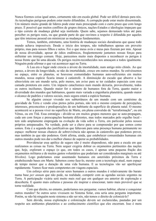 Nunca fizemos coisa igual antes, certamente não em escala global. Pode ser difícil demais para nós.
As tecnologias perigosas podem estar muito difundidas. A corrupção pode estar muito disseminada.
Um número muito grande de líderes pode estar mais preocupado com o curto prazo que com longo
prazo. É possível que muitos conflitos de grupos étnicos, nações-Estados e ideologias impeçam que
o tipo correto de mudança global seja instituído. Quem sabe, sejamos demasiado tolos até para
perceber os perigos reais, ou que grande parte do que ouvimos a respeito é difundida por aqueles
que têm interesse pessoal em minimizar as mudanças fundamentais.
          Temos, também, entretanto, uma história de mudanças sociais duradouras que quase todo
mundo achava impossíveis. Desde o início dos tempos, não trabalhamos apenas em proveito
próprio, mas para nossos filhos e netos. Foi o que meus avós e meus pais fizeram por min. Apesar
de nossa diversidade, apesar de ódios endêmicos, freqüentemente juntamos nossas forças para
enfrentar um inimigo comum. Hoje, parecemos muito mais dispostos a reconhecer os perigos à
nossa frente que há uma década. Os perigos recém-reconhecidos nos ameaçam a todos igualmente.
Ninguém pode afirmar o que vai acontecer aqui na Terra.
          A Lua era o lugar onde crescia a árvore da imortalidade, num antigo mito chinês. Ao que
parece, a árvore da longevidade, se não da imortalidade, cresce em outros mundos. Se estivéssemos
no espaço, entre os planetas, se houvesse comunidades humanas auto-suficientes em muitos
mundos, nossa espécie ficaria imune à catástrofe. A diminuição do escudo que absorve a luz
ultravioleta em um mundo seria, pelo menos, um aviso para se ter cuidados especiais com essa
camada protetora em outro. Um impacto cataclísmico num mundo deixaria, provavelmente, todos
os outros incólumes. Quando maior for o número de humanos fora da Terra, quanto maior a
diversidade dos mundos que habitamos, quanto mais variada a engenharia planetária, quando maior
o alcance de padrões e valores sociais, mais segura estará a espécie humana.
          Se alguém crescer vivendo nos subterrâneos de um mundo com um centésimo da
gravidade da Terra e vendo céus pretos pelos portais, não terá o mesmo conjunto de percepções,
interesses, preconceitos e predisposições de um habitante da superfície do planeta natal. O mesmo
acontecerá se a pessoa viver na superfície de Marte, em plena convulsão de “terraformação”, ou em
Vênus, ou em Titã. Essa estratégia - dividir-se em muitos grupos menores que se auto-propagam,
cada um com forças e preocupações bastante diferentes, mas todos marcados pelo orgulho local -
tem sido amplamente empregada na evolução da vida sobre a Terra, em particular pelos nossos
próprios antepassados. Na verdade, pode ser a chave para se compreender por que somos como
somos. Esta é a segunda das justificativas que faltavam para uma presença humana permanente no
espaço: melhorar nossas chances de sobrevivência não apenas às catástrofes que podemos prever,
mas também às que não podemos. Gottt afirma, ainda, que estabelecer comunidades humanas em
outros mundos pode nos dar a melhor chance de superar as probabilidades.
          Providenciar essa apólice de seguro não é muito dispendioso, não para a escala em que
realizamos as coisas na Terra. Nem sequer exigiria dobrar os orçamentos pertinentes das nações
que, hoje, exploram o espaço (o que, em todos os casos, é apenas uma pequena fração dos
orçamentos militares e de muitos gastos voluntários que poderiam ser considerados marginais ou até
frívolos). Logo poderíamos estar assentando humanos em asteróides próximos da Terra e
estabelecendo bases em Marte. Sabemos como faze-lo, mesmo com a tecnologia atual, num espaço
de tempo menor que a duração de uma vida humana. E as tecnologias vão ser aperfeiçoar
rapidamente. Vamos ficar mais competentes em viagens espaciais.
          Um esforço sério para enviar seres humanos a outros mundos é relativamente tão barato
numa base per annum que não pode, na realidade, competir com as agendas sociais urgentes na
Terra. A participação vicária será muito mais real que em qualquer era anterior de exploração e
descoberta. E quanto mais culturas e pessoas ele inspirar e emocionar, tanto mais provável que se
torne realidade.
          Com que direito, no entanto, poderíamos nos perguntar, vamos habitar, alterar e conquistar
outros mundos? Se outros seres vivessem no Sistema Solar, esta seria uma pergunta importante.
Porém, se não há ninguém neste sistema a não ser nós, não temos o direito de colonizá-lo?
          Sem dúvida, nossa exploração e colonização devem ser esclarecidas, pautadas por um
respeito aos ambientes planetários e ao conhecimento científico que eles encerram. Isso é mera
 