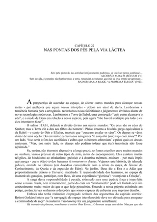 CAPÍTULO 22
                        NAS PONTAS DOS PÉS PELA VIA LÁCTEA




                              Juro pela proteção das estrelas (um juramento poderoso, se você ao menos soubesse)...
                                                                              ALCORÃO, SURA 56 (SÉCULO VII)
           Sem dúvida, é estranho não habitar mais a terra, renunciar a costumes que mal se teve tempo de aprender...
                                                        RAINER MARIA RILKE, “A PRIMEIRA ELEGIA” (1923)




         A perspectiva de ascender ao espaço, de alterar outros mundos para alcançar nossas
metas - por melhores que sejam nossas intenções - detona um sinal de alerta. Lembramos a
tendência humana para a arrogância, recordamos nossa falibilidade e julgamentos errôneos diante de
novas tecnologias poderosas. Lembramos a Torre de Babel, uma construção “cujo cume alcançava o
céu”, e o medo de Deus em relação a nossa espécie, pois agora “não haverá restrição pra tudo o eu
eles intentarem fazer”.
          O salmo 115:16, defende o direito divino aos outros mundos: “Os céus são os céus do
Senhor; mas a Terra ele a deu aos filhos do homem”. Platão reconta a história grega equivalente à
de Babel - o conto de Otis e Efialtes, mortais que “ousaram escalar os céus”. Os deuses se vêem
diante de uma opção. Devem matar os humanos arrogantes “e aniquilar (sua) raça com raios”? Por
um lado, “isso seria o fim dos sacrifícios e cultos que os homens ofereciam” e pelos quais os deuses
ansiavam. “Mas, por outro lado, os deuses não podiam tolerar que (tal) insolência não fosse
reprimida.”
          Se, porém, não tivermos alternativa a longo prazo, se fomos escolher entre muitos mundos
ou nenhum, vamos precisar de outro tipos de mito, mitos de encorajamento. Eles existem muitas
religiões, do hinduísmo ao cristianismo gnóstico e à doutrina mórmon, ensinam - por mais ímpio
que pareça - que o objetivo dos humanos é tornarem-se deuses. Vejamos esta história, do talmude
judaico, omitida no Gênesis (em duvidosa concordância com o relato da maça, da Árvore do
Conhecimento, da Queda e da expulsão do Éden). No jardim, Deus diz a Eva e a Adão que
propositadamente deixou o Universo inacabado. É responsabilidade dos humanos, no espaço de
inumeráveis gerações, participar, com Deus, de uma experiência “gloriosa”: “completar a Criação”.
          A carga dessa responsabilidade é pesada, sobretudo para uma espécie fraca e imperfeita
como a nossa. Nada, nem remotamente, parecido com um “acabamento” pode ser tentado sem um
conhecimento muito maior do que o que hoje possuímos. Estando a nossa própria existência em
perigo, porém, talvez venhamos a descobrir que somos capazes de enfrentar esse supremo desafio.
          Embora não tenha realmente empregado nenhum dos argumentos do capítulo anterior,
Robert Goddard intuiu que “a navegação do espaço interplanetário deve ser efetuada para assegurar
a continuidade da raça”. Konstantin Tsiolkovsky fez um julgamento semelhante:
         Há inumeráveis planetas, semelhantes a muitas ilhas Terras... O homem ocupa uma delas. Mas por que não
 