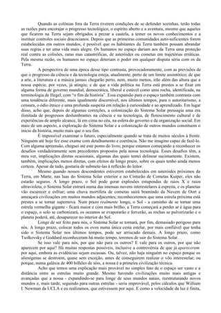 Quando as colônias fora da Terra tiverem condições de se defender sozinhas, terão todas
as razões para encorajar o progresso tecnológico, o espírito aberto e a aventura, mesmo que aqueles
que ficarem na Terra sejam obrigados a prezar a cautela, a temer os novos conhecimentos e a
instituir controles sociais dracocianos. Depois que as primeiras comunidades auto-suficientes forem
estabelecidas em outros mundos, é possível que os habitantes da Terra também possam abrandar
suas regras e ter uma vida mais alegre. Os humanos no espaço dariam aos da Terra uma proteção
real contra as colisões, raras mas catastróficas, de asteróides ou cometas em trajetórias erráticas.
Pela mesma razão, os humanos no espaço deteriam o poder em qualquer disputa séria com os da
Terra.
           A perspectiva de uma época desse tipo contrasta, provocadoramente, com as previsões de
que o progresso da ciência e da tecnologia esteja, atualmente, perto de um limite assintótico; de que
a arte, a literatura e a música jamais chegarão perto, nem, muito menos, irão além das altura que a
nossa espécie, por vezes, já atingiu; e de que a vida política na Terra está prestes a se fixar em
alguma forma de governo mundial, democrática, liberal e estável como uma rocha, identificada, na
terminologia de Hegel, com “o fim da história”. Essa expansão para o espaço também contrasta com
uma tendência diferente, mais igualmente discernível, nos últimos tempos, para o autoritarismo, a
censura, o ódio étnico e uma profunda suspeita em relação à curiosidade e ao aprendizado. Em lugar
disso, acho que, depois de algumas correções, a colonização do Sistema Solar pressagia uma era
ilimitada de progressos deslumbrantes na ciência e na tecnologia, de florescimento cultural e de
experiências de amplo alcance, lá em cima no céu, na esfera do governo e da organização social. Em
mais de um aspecto, a exploração do Sistema Solar e a colonização de outros mundos constituem o
início da história, muito mais que o seu fim.
           É impossível examinar o futuro, especialmente quando se trata de muitos séculos à frente.
Ninguém até hoje fez esse exame com detalhamento e coerência. Não me imagino capaz de fazê-lo.
Com alguma apreensão, cheguei até este ponto do livro, porque estamos começando a reconhecer os
desafios verdadeiramente sem precedentes propostos pela nossa tecnologia. Esses desafios têm, a
meu ver, implicações diretas ocasionais, algumas das quais tentei delinear sucintamente. Existem,
também, implicações menos diretas, com efeitos de longo prazo, sobre os quais tenho ainda menos
certeza. Apesar de tudo, gostaria de submete-las à reflexão do leitor.
           Mesmo quando nossos descendentes estiverem estabelecidos em asteróides próximos da
Terra, em Marte, nas luas do Sistema Solar exterior e no Cinturão de Cometas Kuiper, eles não
estarão seguros. A longo prazo, o Sol pode gerar explosões estupendas de raios X e raios
ultravioleta; o Sistema Solar entrará numa das imensas nuvens interestelares à espreita, e os planetas
vão escurecer e esfriar; uma chuva mortífera de cometas sairá bramindo da Nuvem de Oort e
ameaçará civilizações em muitos mundos adjacentes; reconheceremos que uma estrela próxima está
prestes a se tornar supernova. Num prazo realmente longo, o Sol - a caminho de se tornar uma
estrela vermelha gigante - ficará maior e com mais brilho, a Terra começará a perder ar é água para
o espaço, o solo se carbonizará, os oceanos se evaporarão e ferverão, as rochas se pulverizarão e o
planeta poderá, até, desaparecer no interior do Sol.
           Longe de ser feito para nós, o Sistema Solar se tornará, por fim, demasiado perigoso para
nós. A longo prazo, colocar todos os ovos numa única cesta estelar, por mais confiável que tenha
sido o Sistema Solar nos últimos tempos, pode ser arriscado demais. A longo prazo, como
Tsolkovsky e Goddard reconheceram há muito tempo, teremos de sair do Sistema Solar.
           Se isso vale para nós, por que não para os outros? E vale para os outros, por que não
aparecem por aqui? Há muitas respostas possíveis, inclusive a controvérsia de que já apareceram
por aqui, embora as evidências sejam escassas. Ou, talvez, não haja ninguém no espaço porque os
alienígenas se destroem, quase sem exceção, antes de conseguirem realizar o vôo interestelar; ou
porque, numa galáxia de 400 bilhões de sóis, a nossa é a primeira civilização técnica.
           Acho que temos uma explicação mais provável no simples fato de o espaço ser vasto e a
distância entre as estrelas muito grande. Mesmo havendo civilizações muito mais antigas e
avançadas que a nossa - expandindo-se para longe de seus mundos natais, reestruturando novos
mundos e, mais tarde, seguindo para outras estrelas - seria improvável, pelos cálculos que William
I. Newman da UCLA e eu realizamos, que estivessem por aqui. E como a velocidade da luz é finita,
 