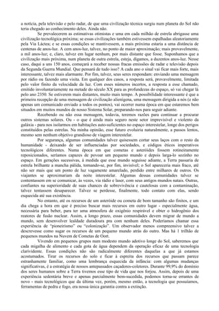 a notícia, pela televisão e pelo radar, de que uma civilização técnica surgiu num planeta do Sol não
teria chegado ao conhecimento deles. Ainda não.
          Se prevalecerem as estimativas otimistas e uma em cada milhão de estrela abrigasse uma
civilização tecnológica próxima; se essas civilizações também estivessem espalhadas aleatoriamente
pela Via Láctea; e se essas condições se mantivessem, a mais próxima estaria a uma distância de
centenas de anos-luz. A cem anos-luz, talvez, no ponto de maior aproximação; mais provavelmente,
a mil anos-luz; e, claro, talvez em lugar nenhum, por mais distante que fosse. Suponhamos que a
civilização mais próxima, num planeta de outra estrela, esteja, digamos, a duzentos anos-luz. Nesse
caso, daqui a uns 150 anos, começará a receber nossas fracas emissões de radar e televisão depois
da Segunda Guerra Mundial. Que pensará de tudo isso? A cada ano o sinal vai ficar mais forte, mais
interessante, talvez mais alarmante. Por fim, talvez, seus seres respondam: enviando uma mensagem
por rádio ou fazendo uma visita. Em qualquer dos casos, a resposta será, provavelmente, limitada
pelo valor finito da velocidade da luz. Com esses números incertos, a resposta a esse chamado,
emitido involuntariamente na metade do século XX para as profundezas do espaço, só vai chegar lá
pelo ano 2350. Se estiverem mais distantes, muito mais tempo. A possibilidade interessante é que a
primeira recepção de uma mensagem de civilização alienígena, uma mensagem dirigida a nós (e não
apenas um comunicado enviado a todos os pontos), vai ocorrer numa época em que estaremos bem
situados em muitos mundos de nosso Sistema Solar, preparando-nos para seguir adiante.
          Recebendo ou não essa mensagem, todavia, teremos razões para continuar a procurar
outros sistemas solares. Ou - o que é ainda mais seguro neste setor imprevisível e violento da
galáxia - para nos isolarmos em habitações auto-suficientes no espaço interestelar, longe dos perigos
constituídos pelas estrelas. Na minha opinião, esse futuro evoluiria naturalmente, a passos lentos,
mesmo sem nenhum objetivo grandioso de viagem interestelar.
          Por segurança, algumas comunidades talvez quisessem cortar seus laços com o resto da
humanidade - deixando de ser influenciadas por sociedades, e códigos éticos imperativos
tecnológicos diferentes. Numa época em que cometas e asteróides fossem rotineiramente
reposicionados, seríamos capazes de povoar um pequeno mundo e depois larga-lo sozinho no
espaço. Em gerações sucessivas, à medida que esse mundo seguisse adiante, a Terra passaria de
estrela brilhante a mancha pálida, tornando-se, por fim, invisível; o Sol apareceria mais fraco, até
não ser mais que um ponto de luz vagamente amarelado, perdido entre milhares de outros. Os
viajantes se aproximariam da noite interestelar. Algumas dessas comunidades talvez se
contentassem em se comunicar, às vezes, via rádio e laser, com seus antigos mundos natais. Outras,
confiantes na superioridade de suas chances de sobrevivência e cautelosas com a contaminação,
talvez tentassem desaparecer. Talvez se perdesse, finalmente, todo contato com elas, sendo
esquecida até sua existência.
          No entanto, até os recursos de um asteróide ou cometa de bom tamanho são finitos, e um
dia chega a hora em que é preciso buscar mais recursos em outro lugar - especialmente água,
necessária para beber, para ter uma atmosfera de oxigênio respirável e obter o hidrogênio dos
reatores de fusão nuclear. Assim, a longo prazo, essas comunidades devem migrar de mundo a
mundo, sem desenvolver lealdade duradoura pra com nenhum deles. Poderíamos chamar essa
experiência de “pioneirismo” ou “colonização”. Um observador menos compreensivo talvez a
descrevesse como sugar os recursos de um pequeno mundo atrás do outro. Mas há 1 trilhão de
pequenos mundos na Nuvem de Cometas de Oort.
          Vivendo em pequenos grupos num modesto mundo adotivo longe do Sol, saberemos que
cada migalha de alimento e cada gota de água dependem da operação eficaz de uma tecnologia
clarividente. Essas condições não são radicalmente diferentes daquelas a que já estamos
acostumados. Tirar os recursos do solo e ficar à espreita dos recursos que passam parece
estranhamente familiar, como uma lembrança esquecida da infância: com algumas mudanças
significativas, é a estratégia de nossos antepassados caçadores-coletores. Durante 99,9% do domínio
dos seres humanos sobre a Terra tivemos esse tipo de vida que nos forjou. Assim, depois de uma
experiência sedentária breve e apenas parcialmente bem-sucedida, podemos torna-se errantes de
novo - mais tecnológicos que da última vez, porém, mesmo então, a tecnologia que possuíamos,
ferramentas de pedra e fogo, era nossa única garantia contra a extinção.
 