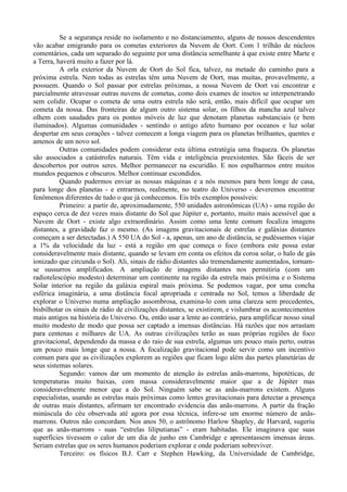 Se a segurança reside no isolamento e no distanciamento, alguns de nossos descendentes
vão acabar emigrando para os cometas exteriores da Nuvem de Oort. Com 1 trilhão de núcleos
comentários, cada um separado do seguinte por uma distância semelhante à que existe entre Marte e
a Terra, haverá muito a fazer por lá.
          A orla exterior da Nuvem de Oort do Sol fica, talvez, na metade do caminho para a
próxima estrela. Nem todas as estrelas têm uma Nuvem de Oort, mas muitas, provavelmente, a
possuem. Quando o Sol passar por estrelas próximas, a nossa Nuvem de Oort vai encontrar e
parcialmente atravessar outras nuvens de cometas, como dois exames de insetos se interpenetrando
sem colidir. Ocupar o cometa de uma outra estrela não será, então, mais difícil que ocupar um
cometa da nossa. Das fronteiras de algum outro sistema solar, os filhos da mancha azul talvez
olhem com saudades para os pontos móveis de luz que denotam planetas substanciais (e bem
iluminados). Algumas comunidades - sentindo o antigo afeto humano por oceanos e luz solar
despertar em seus corações - talvez comecem a longa viagem para os planetas brilhantes, quentes e
amenos de um novo sol.
          Outras comunidades podem considerar esta última estratégia uma fraqueza. Os planetas
são associados a catástrofes naturais. Têm vida e inteligência preexistentes. São fáceis de ser
descobertos por outros seres. Melhor permanecer na escuridão. E nos espalharmos entre muitos
mundos pequenos e obscuros. Melhor continuar escondidos.
          Quando pudermos enviar as nossas máquinas e a nós mesmos para bem longe de casa,
para longe dos planetas - e entrarmos, realmente, no teatro do Universo - deveremos encontrar
fenômenos diferentes de tudo o que já conhecemos. Eis três exemplos possíveis:
          Primeiro: a partir de, aproximadamente, 550 unidades astronômicas (UA) - uma região do
espaço cerca de dez vezes mais distante do Sol que Júpiter e, portanto, muito mais acessível que a
Nuvem de Oort - existe algo extraordinário. Assim como uma lente comum focaliza imagens
distantes, a gravidade faz o mesmo. (As imagens gravitacionais de estrelas e galáxias distantes
começam a ser detectadas.) A 550 UA do Sol - a, apenas, um ano de distância, se pudéssemos viajar
a 1% da velocidade da luz - está a região em que começa o foco (embora este possa estar
consideravelmente mais distante, quando se levam em conta os efeitos da coroa solar, o halo de gás
ionizado que circunda o Sol). Ali, sinais de rádio distantes são tremendamente aumentados, tornam-
se sussurros amplificados. A ampliação de imagens distantes nos permitiria (com um
radiotelescópio modesto) determinar um continente na região da estrela mais próxima e o Sistema
Solar interior na região da galáxia espiral mais próxima. Se podemos vagar, por uma concha
esférica imaginária, a uma distância focal apropriada e centrada no Sol, temos a liberdade de
explorar o Universo numa ampliação assombrosa, examina-lo com uma clareza sem precedentes,
bisbilhotar os sinais de rádio de civilizações distantes, se existirem, e vislumbrar os acontecimentos
mais antigos na história do Universo. Ou, então usar a lente ao contrário, para amplificar nosso sinal
muito modesto de modo que possa ser captado a imensas distâncias. Há razões que nos arrastam
para centenas e milhares de UA. As outras civilizações terão as suas próprias regiões de foco
gravitacional, dependendo da massa e do raio de sua estrela, algumas um pouco mais perto, outras
um pouco mais longe que a nossa. A focalização gravitacional pode servir como um incentivo
comum para que as civilizações explorem as regiões que ficam logo além das partes planetárias de
seus sistemas solares.
          Segundo: vamos dar um momento de atenção às estrelas anãs-marrons, hipotéticas, de
temperaturas muito baixas, com massa consideravelmente maior que a de Júpiter mas
consideravelmente menor que a do Sol. Ninguém sabe se as anãs-marrons existem. Alguns
especialistas, usando as estrelas mais próximas como lentes gravitacionais para detectar a presença
de outras mais distantes, afirmam ter encontrado evidencia das anãs-marrons. A partir da fração
minúscula do céu observada até agora por essa técnica, infere-se um enorme número de anãs-
marrons. Outros não concordam. Nos anos 50, o astrônomo Harlow Shapley, de Harvard, sugeriu
que as anãs-marrons - suas “estrelas liliputianas” - eram habitadas. Ele imaginava que suas
superfícies tivessem o calor de um dia de junho em Cambridge e apresentassem imensas áreas.
Seriam estrelas que os seres humanos poderiam explorar e onde poderiam sobreviver.
          Terceiro: os físicos B.J. Carr e Stephen Hawking, da Universidade de Cambridge,
 
