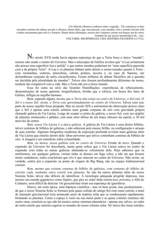 Um filósofo afirmava conhecer todo o segredo... Ele examinou os dois
 estranhos celestes da cabeça aos pés e afirmou, diante deles, que suas pessoas, seus mundos, sóis e estrelas haviam sido
 criados unicamente para servir o homem. Diante dessa afirmação, nossos dois viajantes caíram nos braços um do outro,
                                                                           tomados de um acesso incontrolável de... riso.
                                               VOLTARIE, MICRÔMEGAS, UMA HISTÓRIA FILOSÓFICA (1752).




          No século XVII ainda havia alguma esperança de que a Terra fosse o único “mundo”,
mesmo não sendo o centro do Universo. Mas o telescópio de Galileu revelou que “a Lua certamente
não possui uma superfície lisa e polida” e que outros mundos poderiam ter “uma superfície parecida
com a da própria Terra”. A Lua e os planetas tinham tanto direito a serem mundos quanto a Terra -
com montanhas, crateras, atmosferas, calotas polares, nuvens e, no caso de Saturno, um
deslumbrante conjunto de anéis circunferentes. Foram milênios de debate filosófico até a questão
ser decidida pela pluralidade de mundos”. Talvez eles fossem profundamente diferentes do nosso,
nenhum tão compatível com a vida. Mas a Terra não era o único mundo.
          Essa foi outra na série das Grandes Humilhações: experiências de rebaixamento,
demonstrações de nossa aparente insignificância, feridas que a ciência, em busca dos fatos de
Galileu, infligiu ao orgulho humano.
          Bem, esperam alguns, mesmo que a Terra não esteja no centro do Universo, o Sol está. O
Sol é o nosso Sol. Assim, a Terra está aproximadamente no centro do Universo. Talvez com isso
parte do nosso orgulho fosse poupada. Mas no século XIX a astronomia de observação deixou claro
que o Sol é apenas uma estrela solitária num grande conjunto de sóis com gravidade própria
chamado galáxia da Via Láctea. Longe de ocupar o centro da galáxia, o nosso Sol, com seu séqüito
de planetas minúsculos e pálidos, está num setor difuso de um braço obscuro da espiral, a 30 mil
anos-luz do centro.
          Bem, nossa Via Láctea é a única galáxia. A galáxia da Via Láctea é uma dentre bilhões,
talvez centenas de bilhões de galáxias, e não sobressai pela massa, brilho, ou configuração e arranjo
de suas estrelas. Algumas fotografias modernas de exposição profunda revelam mais galáxias além
da Via Láctea que estrelas dentro dela: ilhas-universos que talvez contenham centenas de bilhões de
sóis. A imagem é um manifesto sobre a humildade.
          Bem, ao menos, nossa galáxia está no centro do Universo. Errado de novo. Quando e
expansão do Universo foi descoberta, muita gente achou que a Via Láctea estava no centro da
expansão com todas as outras galáxias afastando-se velozmente dela. Hoje sabemos que os
astrônomos, em qualquer galáxia, veriam todas as demais em fuga veloz; a não ser que fossem
muito cuidadosos, todos concluíram que eles é que estavam no centro do Universo. Não existe, na
verdade, centro pra a expansão ou ponto de origem do Big Bang; não no espaço tridimensional
comum.
          Bem, mesmo que existam centenas de bilhões de galáxias, com centenas de bilhões de
estrelas cada, nenhuma outra estrela tem planetas. Se não há outros planetas além do nosso
Sistema Solar, talvez não difíceis de identificar. A tecnologia adequada progride depressa, mas
mesmo um mundo gigantesco como Júpiter, que gira ao redor deda estrela mais próxima, a Alfa de
Centauro, seria difícil de detectar. Os geocentristas tiram sua esperança de ignorância.
          Houve, em certa época, uma hipótese cientifica - mas só bem aceita, mas predominante -
de que o nosso Sistema Solar se formara pela quase colisão do antigo Sol com outra estrela; a maré
de interação gravitacional teria arrancado anéis de matéria solar que se condensaram rapidamente,
formando os planetas. Como o espaço é vazio na sua maior parte e as quase colisões estelares são
muito raras, concluiu-se que não há muitos outros sistemas planetários - apenas um, talvez, ao redor
da outra estrela que outrora cogerou os mundos do nosso sistema solar. No início dos meus estudos,
 