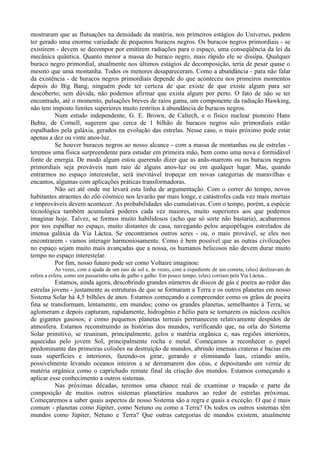 mostraram que as flutuações na densidade da matéria, nos primeiros estágios do Universo, podem
ter gerado uma enorme variedade de pequenos buracos negros. Os buracos negros primordiais - se
existirem - devem se decompor por emitirem radiações para o espaço, uma conseqüência da lei da
mecânica quântica. Quanto menor a massa do buraco negro, mais rápido ele se dissipa. Qualquer
buraco negro primordial, atualmente nos últimos estágios de decomposição, teria de pesar quase o
mesmo que uma montanha. Todos os menores desapareceram. Como a abundância - para não falar
da existência - de buracos negros primordiais depende do que aconteceu nos primeiros momentos
depois do Big Bang, ninguém pode ter certeza de que existe de que existe algum para ser
descoberto; sem dúvida, não podemos afirmar que exista algum por perto. O fato de não se ter
encontrado, até o momento, pulsações breves de raios gama, um componente da radiação Hawking,
não tem imposto limites superiores muito restritos à abundância de buracos negros.
         Num estudo independente, G. E. Brown, de Caltech, e o físico nuclear pioneiro Hans
Behte, de Cornell, sugerem que cerca de 1 bilhão de buracos negros não primordiais estão
espalhados pela galáxia, gerados na evolução das estrelas. Nesse caso, o mais próximo pode estar
apenas a dez ou vinte anos-luz.
         Se houver buracos negros ao nosso alcance - com a massa de montanhas ou de estrelas -
teremos uma física surpreendente para estudar em primeira mão, bem como uma nova e formidável
fonte de energia. De modo algum estou querendo dizer que as anãs-marrons ou os buracos negros
primordiais seja prováveis num raio de alguns anos-luz ou em qualquer lugar. Mas, quando
entrarmos no espaço interestelar, será inevitável tropeçar em novas categorias de maravilhas e
encantos, algumas com aplicações práticas transformadoras.
         Não sei até onde me levará esta linha de argumentação. Com o correr do tempo, novos
habitantes atraentes do zôo cósmico nos levarão par mais longe, e catástrofes cada vez mais mortais
e improváveis devem acontecer. As probabilidades são cumulativas. Com o tempo, porém, a espécie
tecnológica também acumulará poderes cada vez maiores, muito superiores aos que podemos
imaginar hoje. Talvez, se formos muito habilidosos (acho que só sorte não bastaria), acabaremos
por nos espalhar no espaço, muito distantes de casa, navegando pelos arquipélagos estrelados da
imensa galáxia da Via Láctea. Se encontramos outros seres - ou, o mais provável, se eles nos
encontrarem - vamos interagir harmoniosamente. Como é bem possível que as outras civilizações
no espaço sejam muito mais avançadas que a nossa, os humanos belicosos não devem durar muito
tempo no espaço interestelar.
         Por fim, nosso futuro pode ser como Voltaire imaginou:
            Às vezes, com a ajuda de um raio de sol e, às vezes, com a expediente de um cometa, (eles) deslizavam de
esfera a esfera, como um passarinho salta de galho e galho. Em pouco tempo, (eles) corriam pela Via Láctea...
          Estamos, ainda agora, descobrindo grandes números de discos de gás e poeira ao redor das
estrelas jovens - justamente as estruturas de que se formaram a Terra e os outros planetas em nosso
Sistema Solar há 4,5 bilhões de anos. Estamos começando a compreender como os grãos de poeira
fina se transformam, lentamente, em mundos; como os grandes planetas, semelhantes à Terra, se
aglomeram e depois capturam, rapidamente, hidrogênio e hélio para se tornarem os núcleos ocultos
de gigantes gasosos; e como pequenos planetas terreais permanecem relativamente despidos de
atmosfera. Estamos reconstruindo as histórias dos mundos, verificando que, na orla do Sistema
Solar primitivo, se reuniram, principalmente, gelos e matéria orgânica e, nas regiões interiores,
aquecidas pelo jovem Sol, principalmente rocha e metal. Começamos a reconhecer o papel
predominante das primeiras colisões na destruição de mundos, abrindo imensas crateras e bacias em
suas superfícies e interiores, fazendo-os girar, gerando e eliminando luas, criando anéis,
possivelmente levando oceanos inteiros a se derramarem dos céus, e depositando um verniz de
matéria orgânica como o caprichado remate final da criação dos mundos. Estamos começando a
aplicar esse conhecimento a outros sistemas.
          Nas próximas décadas, teremos uma chance real de examinar o traçado e parte da
composição de muitos outros sistemas planetários maduros ao redor de estrelas próximas.
Começaremos a saber quais aspectos de nosso Sistema são a regra e quais a exceção. O que é mais
comum - planetas como Júpiter, como Netuno ou como a Terra? Os todos os outros sistemas têm
mundos como Júpiter, Netuno e Terra? Que outras categorias de mundos existem, atualmente
 
