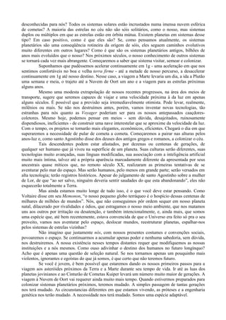 desconhecidas para nós? Todos os sistemas solares estão incrustados numa imensa nuvem esférica
de cometas? A maioria das estrelas no céu não são sóis solitários, como o nosso, mas sistemas
duplos ou múltiplos em que as estrelas estão em órbita mútua. Existem planetas em sistemas desse
tipo? Em caso positivo, como é que eles são? Se, como pensamos atualmente, os sistemas
planetários são uma conseqüência rotineira da origem de sóis, eles seguem caminhos evolutivos
muito diferentes em outros lugares? Como é que são os sistemas planetários antigos, bilhões de
anos mais evoluídos que o nosso? Nos próximos séculos, o nosso conhecimento de outros sistemas
se tornará cada vez mais abrangente. Começaremos a saber que sistema visitar, semear e colonizar.
          Suponhamos que pudéssemos acelerar continuamente em 1g - uma aceleração em que nos
sentimos confortáveis no boa e velha terra firme - até a metade de nosso percurso, a desacelerar
continuamente em 1g até nosso destino. Nesse caso, a viagem a Marte levaria um dia, a ida a Plutão
uma semana e meia, o trajeto até a Nuvem de Oort um ano e a viagem para as estrelas próximas
alguns anos.
          Mesmo uma modesta extrapolação de nossos recentes progressos, na área dos meios de
transporte, sugere que seremos capazes de viajar e uma velocidade próxima à da luz em apenas
alguns séculos. É possível que a previsão seja irremediavelmente otimista. Pode levar, realmente,
milênios ou mais. Se não nos destruímos antes, porém, vamos inventar novas tecnologias, tão
estranhas para nós quanto as Voyager poderiam ser para os nossos antepassados caaçdores-
coletores. Mesmo hoje, podemos pensar em meios - sem dúvida, desajeitados, ruinosamente
dispendiosos, ineficientes - de construir uma nave interestelar que se aproxime da velocidade da luz.
Com o tempo, os projetos se tornarão mais elegantes, econômicos, eficientes. Chegará o dia em que
superaremos a necessidade de pular de cometa a cometa. Começaremos a pairar nas alturas pelos
anos-luz e, como santo Agostinho disse dos deuses dos antigos gregos e romanos, a colonizar o céu.
          Tais descendentes podem estar afastados, por dezenas ou centenas de gerações, de
qualquer ser humano que já viveu na superfície de um planeta. Suas culturas serão diferentes, suas
tecnologias muito avançadas, suas línguas modificadas, sua associação com a inteligência artificial
muito mais íntima, talvez até a própria aparência marcadamente diferente da apresentada por seus
ancestrais quase míticos que, no remoto século XX, realizaram as primeiras tentativas de se
aventurar pelo mar do espaço. Mas serão humanos, pelo menos em grande parte; serão versados em
alta tecnologia; terão registros históricos. Apesar do julgamento de santo Agostinho sobre a mulher
de Lor, de que “ao ser salvo, ninguém deveria sentir saudades do que esta abandonando”, eles não
esquecerão totalmente a Terra.
          Mas ainda estamos muito longe de tudo isso, é o que você deve estar pensando. Como
Voltaire disse em seu Memonon, “o nosso pequeno globo terráqueo é o hospício dessas centenas de
milhares de milhões de mundos”. Nós, que não conseguimos pôr ordem sequer em nosso planeta
natal, dilacerado por rivalidades e ódios, que estragamos o nosso meio ambiente, que nos matamos
uns aos outros por irritação ou desatenção, e também intencionalmente, e, ainda mais, que somos
uma espécie que, até bem recentemente, estava convencida de que o Universo era feito só pra o seu
proveito, vamos nos aventurar pelo espaço, deslocar mundos, reestruturar planetas, espalhar-nos
pelos sistemas de estrelas vizinhas?
          Não imagino que justamente nós, com nossos presentes costumes e convenções sociais,
povoaremos o espaço. Se continuarmos a acumular apenas poder e nenhuma sabedoria, sem dúvida,
nos destruiremos. A nossa existência nesses tempos distantes requer que modifiquemos as nossas
instituições e a nós mesmos. Como ouso adivinhar o destino dos humanos no futuro longínquo?
Acho que é apenas uma questão de seleção natural. Se nos tornamos apenas um pouquinho mais
violentos, ignorantes e egoístas do que já somos, é que certo que não teremos futuro.
          Se você é jovem, é bem possível que estaremos dando os nossos primeiros passos para a
viagem aos asteróides próximos da Terra e a Marte durante seu tempo de vida. Ir até as luas dos
planetas jovinianos e ao Cinturão de Cometas Kuiper levará um número muito maior de gerações. A
viagem à Nuvem de Oort vai requerer ainda muito mais tempo. Quando estivermos preparados para
colonizar sistemas planetários próximos, teremos mudado. A simples passagem de tantas gerações
nos terá mudado. As circunstancias diferentes em que estamos vivendo, as próteses e a engenharia
genética nos terão mudado. A necessidade nos terá mudado. Somos uma espécie adaptável.
 