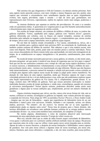 Não seremos nós que chegaremos à Alfa do Centauro e às demais estrelas próximas. Será
uma espécie muito parecida conosco, com mais virtudes e menos fraquezas que nós, porém; uma
espécie que retornará a circunstâncias mais semelhantes àquelas para as quais originalmente
evoluiu; mas segura, previdente, capaz e sensata - o tipo de seres que, gostaríamos, nos
representassem num Universo, supostamente, repleto de espécies muito mais antigas, poderosas e
diferentes.
          As imensas distâncias que separam as estrelas são providenciais. Os seres e os mundos
estão em quarentena mútua. A quarentena só é suspensa para os que têm bastante autoconhecimento
e discernimento para viajar em segurança de estrela a estrela.
          Em escalas de tempo enormes, em centenas de milhões a bilhões de anos, os centros das
galáxias explodem. Vemos, espalhadas pelo espaço, galáxias com “núcleos ativos”, quasares,
galáxias distorcidas por colisões, com os braços em espiral rompidos, sistemas de estrelas
destruídos pela radiação ou tragados pelos buracos negros - e compreendemos que, nessas escalas
de tempos, talvez nem o espaço interestelar, nem as galáxias sejam seguras.
          Há um halo de matéria estuda circundando a Via Láctea, estendendo-se, talvez, até a
metade do caminho para a galáxia espiral mais próxima (M31 na constelação de Andrômeda, que
também contém centenas de bilhões de estrelas). Não sabemos o que é essa matéria escura, nem
como está disposta. Parte dela, porém, pode estar em mundos presos a estrelas individuais. Nesse
caso, nossos descendentes do futuro remoto terão uma oportunidade, em intervalos inimagináveis de
tempo, de se estabelecerem no espaço intergaláctico e de passarem, cautelosamente, para outras
galáxias.
          Na escala de tempo necessária para povoar a nossa galáxia, no entanto, se não muito antes,
devemos perguntar: até que ponto é imutável esse desejo de segurança que nos leva para o espaço?
Será que um dia nos sentiremos contentes com o tempo de vida que nossa espécie desfrutou e com
os nossos sucessos, e abandonaremos voluntariamente a cena cósmica? Daqui a milhões de anos -
provavelmente muito antes - teremos nos transformado em algo diferente. Mesmo que não façamos
nada intencionalmente, o processo natural de mutação e seleção terá provocado a nossa extinção ou
evolução para alguma outra espécie nessa escala de tempo (a julgar pelos outros mamíferos). Na
duração de vida típica de uma espécie mamífera, ainda que fôssemos capazes de viajar a uma
velocidade próxima à da luz e só nos dedicássemos a isso, acho que não poderíamos explorar sequer
uma fração representativa da galáxia da Via Láctea. Ela é, simplesmente, grande demais. E, ao
longe, existem mais 100 bilhões de galáxias. Será que nossas presentes motivações se manter
inalteradas durantes escalas de tempo geológicas e, ainda mais, cosmológicas, quando nós mesmos
já estivermos transfigurados? Nessas épocas remotas, poderemos descobrir saídas muito mais
grandiosas e dignas para as nossas ambições que, simplesmente, povoar um número ilimitado de
mundos.
          Alguns cientistas imaginam que, talvez, um dia, vamos criar novas formas de vida, unir as
mentes, colonizar as estrelas, reconfigurar as galáxias ou impedir, num volume próximo do espaço,
a expansão do Universo. Num artigo de 1993, no periódico Nuclear Physicis, o físico Andrei Linde
- imagino que em tom de brincadeira - sugere que experiências de laboratório (teria de ser um
laboratório e tanto!) para criar universos, isolados, fechados e em expansão, seriam, em última
análise, possíveis. “No entanto”, ele me escreve “eu mesmo não sei se (esta sugestão) é
simplesmente piada ou alguma outra coisa”. Nessa lista de projetos para o futuro distante, não
teremos dificuldade em reconhecer uma ambição humana contínua de se arrogar poderes outrora
considerados divinos - ou, nessa outra metáfora mais estimulante, de completar a Criação.
          Há muitas páginas, abandonamos o reino da conjetura plausível pela intoxicação
estonteante de uma especulação quase irrestrita. É tempo de voltar à nossa era.
          Meu avô, nascido antes que as ondas de rádio fossem sequer curiosidade de laboratório,
viveu quase o suficiente para ver o primeiro satélite artificial emitindo sinais do espaço. Há pessoas
que nasceram antes do avião e que na velhice viram quatro naves serem lançadas para as estrelas.
Apesar de todos os nossos fracassos, a despeito de nossas limitações e falibilidades, somos capazes
de grandeza. Isso vale para nossa ciência e algumas áreas de nossa tecnologia, pra nossa arte,
música, literatura, para nosso altruísmo e compaixão, e até, em raras ocasiões, para nossa política.
 