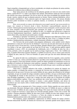 fiquei estupefato e desapontado por se haver considerado, em relação aos planetas de outras estrelas,
ausência de evidência como evidência de ausência.
          Hoje temos provas da existência de três planetas girando em torno de uma estrela muito
densa, o pulsar B1257+12, sobre o que falarei mais adiante. Descobrimos ainda que mais da metade
das estrelas com massa semelhante à do Sol no início da vida eram circundadas por grandes discos
de gás e poeira, matéria de que os planetas parecem se formar. Outros sistemas planetários, talvez
ate mundos semelhantes a Terra, parecem agora um lugar-comum cósmico. Em poucas décadas
devemos poder inventariar ao menos os planetas maiores, se existirem, de centenas de estrelas
próximas.
          Bem, nossa posição no espaço não demonstra nosso papel especial, mas nossa posição no
tempo, sim: estamos no Universo desde o Início. Recebemos responsabilidades especiais do
Criador. Outrora parecia razoável pensar que o Universo tivesse começado a existir um pouco antes
de nossa memória coletiva obscurecida pela passagem do tempo e a ignorância de nossos
antepassados. Em termos genéricos, há milhares de anos. As religiões que descrevem a origem do
Universo freqüentemente especificam - implícita ou explicitamente - uma data de origem mais ou
menos dessa safra, uma data de aniversário para o mundo.
          Somando as “gerações” do Gênesis, por exemplo, obteremos uma idade para a Terra: cerca
de 6 mil anos. O Universo teria exatamente a mesma idade da Terra. Essa é a verdade de judeus,
cristãos e fundamentalistas mulçumanos, verdade claramente refletida no calendário judeu.
          Um Universo tão jovem propõe uma pergunta embaraçosa: como podem existir objetos
astronômicos a mais de 6 mil anos-luz de distância? A luz leva um ano para atravessar um ano-luz,
10 mil para cruzar 10 mil anos-luz, e assim por diante. Quando olhamos para o centro da galáxia da
Via Láctea, a luz que vemos partiu de sua fonte há 30 mil anos. A mais próxima galáxia espiral
semelhante à nossa, a M31, na constelação de Andrômeda, está a 2 milhões de anos luz; nós a
vemos, portanto, como era quando sua luz partiu na longa viagem para a Terra - há 2 milhões de
anos. E quando observamos quasares distantes, a 5 bilhões de anos-luz, nós os vemos como eram há
5 bilhões de anos, antes de a Terra ser formada. (É quase certo que eles são muito diferentes hoje
em dia.)
          Se, apesar de tudo isso, aceitássemos a verdade literal dos livros sagrados, como conciliar
os fatos? A meu ver, a única conclusão plausível é que Deus criou recentemente todos os fótons de
luz que chegam à Terra num formato coerente a ponto de induzir gerações de astrônomos ao erro de
acreditar na existência de fenômenos como galáxias e quasares, levando-os à conclusão espúria de
que o Universo é vasto e antigo. Essa é uma teologia tão malévola que custo a acreditar que alguém
possa considerá-la com seriedade.
          Além disso, a datação radioativa das rochas, a abundância de crateras de impacto em
muitos mundos, a evolução das estrelas e a expansão do Universo são evidencias independentes e
indiscutíveis de que nosso Universo tem muitos bilhões de anos, apesar das afirmativas de teólogos
respeitados, de que um mundo tão antigo contradiz a palavra de Deus e de que as informações sobre
a Antigüidade do mundo só não acessíveis a fé. Esses indícios também teriam de ser criados por
uma divindade enganadora, a menos que o mundo seja mais antigo que os literalistas da religião
judaico-cristã-islâmica supõem. Claro, esse problema não existe para muitos fiéis que tratam a
Bíblia e o Alcorão como guias históricos e morais e como grande literatura, sem deixar de
reconhecer que suas noções sobre o mundo natural refletem a ciência rudimentar da época em que
foram escritas.
          Muitas eras se passaram até a Terra começar a existir. Outras seguirão seu curso antes de
sua destruição. Devemos distinguir entre a idade da Terra (uns 4,5 bilhões de anos) e a idade do
Universo (uns 15 bilhões de anos a partir do Big Bang). Dois terços do imenso intervalo de tempo
entre a origem do Universo e nossa época já se haviam passado quando a Terra veio a existir. Há
estrelas e sistemas planetários bilhões de anos mais jovens e bilhões de anos mais antigos, mas no
Gênesis, capítulo 1, versículo 1, o Universo e a Terra são criados no mesmo dia. A religião
hinduísta-budista-jainista tende a não confundir os dois acontecimentos.
          Nós humanos, somos retardatários. Aparecemos no último instante do espaço cósmico.
Haviam transcorrido 99,998% da história do Universo até o presente quando nossa espécie entrou
 