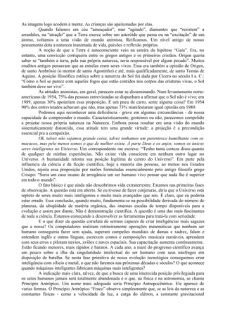 As imagens logo acodem à mente. As crianças são apaixonadas por elas.
          Quando falamos em céu “ameaçador”, mar “agitado”, diamantes que “resistem” a
arranhões, na “atração” que a Terra exerce sobre um asteróide que passa ou na “excitação” de um
átomo, voltamos a uma visão de mundo animista. Reificamos. Um nível antigo de nosso
pensamento dota a natureza inanimada de vida, paixões e reflexão próprias.
          A noção de que a Terra é autoconsciente veio na esteira da hipótese “Gaia”. Era, no
entanto, uma convicção corriqueira entre os gregos antigos e os primeiros cristãos. Origen queria
saber se “também a terra, pela sua própria natureza, seria responsável por algum pecado”. Muitos
eruditos antigos pensavam que as estrelas eram seres vivos. Essa era também a opinião de Origen,
de santo Ambrósio (o mentor de santo Agostinho) e até, mais qualificadamente, de santo Tomás de
Aquino. A posição filosófica estóica sobre a natureza do Sol foi dada por Cícero no século I a. C.:
“Como o Sol se parece com aqueles fogos que estão contidos nos corpos das criaturas vivas, o Sol
também deve ser vivo”.
          As atitudes animistas, em geral, parecem estar se disseminando. Num levantamento norte-
americano de 1954, 75% das pessoas entrevistadas se dispunham a afirmar que o Sol não é vivo; em
1989, apenas 30% apoiariam essa proposição. E um pneu de carro, sente alguma coisa? Em 1954
90% dos entrevistados achavam que não, mas apenas 73% manifestaram igual opinião em 1989.
          Podemos aqui reconhecer uma deficiência - grave em algumas circunstâncias - de nossa
capacidade de compreender o mundo. Caracteristicamente, gostemos ou não, parecemos compelido
a projetar nossa própria natureza na Natureza. Embora possa resultar em uma visão do mundo
sistematicamente distorcida, essa atitude tem uma grande virtude: a projeção é a precondição
essencial pra a compaixão.
          Ok, talvez não sejamos grande coisa, talvez tenhamos um parentesco humilhante com os
macacos, mas pelo menos somos o que de melhor existe. À parte Deus e os anjos, somos os únicos
seres inteligentes no Universo. Um correspondente me escreve: “Tenho tanta certeza disso quanto
de qualquer de minhas experiências. Não existe vida consciente em nenhum outro lugar no
Universo. A humanidade retoma sua posição legítima de centro do Universo”. Em parte pela
influencia da ciência e da ficção cientifica, hoje a maioria das pessoas, ao menos nos Estados
Unidos, rejeita essa proposição por razões formuladas essencialmente pelo antigo filosofo grego
Crisipo: “Seria um caso insano de arrogância um ser humano vivo pensar que nada lhe é superior
em todo o mundo”.
          O fato básico é que ainda não descobrimos vida extraterrestre. Estamos nas primeiras fases
de observação. A questão está em aberto. Se eu tivesse de fazer conjeturas, diria que o Universo está
repleto de seres muito mais inteligentes e muito mais avançados que nós. É claro, que eu poderia
estar errado. Essa conclusão, quando muito, fundamenta-se na possibilidade derivada do número de
planetas, da ubiqüidade de matéria orgânica, das imensas escalas de tempo disponíveis para a
evolução e assim por diante. Não é demonstração cientifica. A questão é uma das mais fascinantes
de toda a ciência. Estamos começando a desenvolver as ferramentas para tratá-la com seriedade.
          E o que dizer da questão correlata de sermos capazes de criar inteligências mais sagazes
que a nossa? Os computadores realizam rotineiramente operações matemáticas que nenhum ser
humano conseguiria fazer sem ajuda, superam campeões mundiais de damas e xadrez, falam e
entendem inglês e outras línguas, escrevem contos e composições musicais razoáveis, aprendem
com seus erros e pilotam navios, aviões e naves espaciais. Sua capacitação aumenta continuamente.
Estão ficando menores, mais rápidos e baratos. A cada ano, a maré do progresso científico avança
um pouco sobre a ilha da singularidade intelectual do ser humano com seus náufragos em
disposição de batalha. Se nesta fase primitiva de nossa evolução tecnológica conseguimos criar
inteligência com silício e metal, o que não faremos nas próximas décadas e séculos? O que acontece
quando máquinas inteligentes fabricam máquinas mais inteligentes?
          A indicação mais clara, talvez, de que a busca de uma imerecida posição privilegiada para
os seres humanos jamais será totalmente abandonada é o que, na física e na astronomia, se chama
Princípio Antrópico. Um nome mais adequado seria Princípio Antropocêntrico. Ele aparece de
varias formas. O Princípio Antrópico “Fraco” observa simplesmente que, se as leis da natureza e as
constantes físicas - como a velocidade da luz, a carga do elétron, a constante gravitacional
 