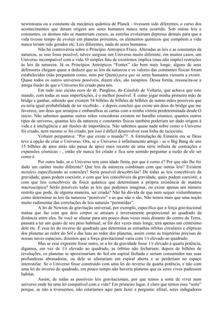 newtoniana ou a constante da mecânica quântica de Planck - tivessem sido diferentes, o curso dos
acontecimentos que deram origem aos seres humanos nunca teria ocorrido. Sob outras leis e
constantes, os átomos não se manteriam coesos, as estrelas evoluiriam depressa demais para que a
vida tivesse tempo de evoluir em planetas próximos, os elementos químicos que compõem a vida
nunca teriam sido gerados etc. Leis diferentes, nada de seres humanos.
           Não há controvérsia sobre o Princípio Antropico Fraco. Alteradas as leis e as constantes da
natureza, se isso fosse possível, talvez surgisse um Universo muito diferente; em muitos casos, um
Universo incompatível com a vida. O simples fato de existirmos implica (mas não impõe) restrições
às leis da natureza. Já os Princípios Antrópicos “Fontes” vão bem mais longe; alguns de seus
defensores chegam quase a deduzir que as leis da natureza e os valores das constantes físicas foram
estabelecidos (não perguntem como, nem por Quem) para que os seres humanos viessem a existir.
Quase todos os outros universos possíveis, dizem eles, são inóspitos. Dessa forma, ressuscita-se a
antiga ilusão de que o Universo foi criado para nós.
           Em tudo isso escuto ecos do dr. Pangloss, do Cândido de Voltarie, que achava que este
mundo, com todas as suas imperfeições, é o melhor possível. É como jogar minha primeira mão de
bridge e ganhar, sabendo que existem 54 bilhões de bilhões de bilhões de outras mãos possíveis que
eu teria igual probabilidade de ter recebido... e depois concluir que existe um deus do bridge que me
favorece, um deus que arranjou e embaralhou as cartas com a minha vitória predeterminada desde O
início. Não sabemos quantas outras mãos vencedoras existem no baralho cósmico, quantos outros
tipos de universo, quantas leis da natureza e constantes físicas também poderiam ter dado origem à
vida e à inteligência e até ilusões de importância. Não sabemos quase nada sobre como o Universo
foi criado, nem mesmo se foi criado, por isso é difícil desenvolver essa linha de raciocínio.
           Voltaire perguntava: “Por que existe o mundo”?. A formulação de Einstein era se Deus
teve a opção de criar o Universo. Ora, se o Universo é infinitamente antigo - se o Big Bang de uns
15 bilhões de anos atrás não passa de ápice mais recente de uma série infinita de contrações e
expansões cósmicas - , então ele nunca foi criado e fica sem sentido perguntar a razão de ele ser
como é.
           Por outro lado, se o Universo tem uma idade finita, por que é como é? Por que não lhe foi
dado um caráter muito diferente? Que leis da natureza combinam com que outras leis? Existem
metaleis especificando as conexões? Seria possível descobri-las? De todas as leis concebíveis da
gravidade, quais podem coexistir, e com que leis concebíveis da gravidade, quais podem coexistir, e
com que leis concebíveis da física quântica que determinam a própria existência de matéria
macroscópica? Serão possíveis todas as leis que podemos imaginar, ou existe apenas um número
restrito que pode, de alguma maneira, ser criado? Não há dúvida de que nem sequer vislumbramos
como determinar as leis da natureza “possíveis” e as que não o são. Não temos mais que uma noção
muito rudimentar das correlações de leis naturais “permitidas”.
           A lei de Newton da gravitação universal, por exemplo, especifica que a força gravitacional
mútua que faz com que dois corpos se atraiam é inversamente proporcional ao quadrado da
distância entre eles. Se você se afastar para um pouco duas vezes mais distante do centro da Terra,
passará a ter um quaro de seu peso habitual; se for dez vezes mais longe, terá apenas um centésimo
dele etc. É essa lei do inverso do quadrado que determina as estranhas órbitas circulares e elípticas
dos planetas ao redor do Sol e das luas ao redor dos planetas, assim como as trajetórias precisas de
nossas naves espaciais, dizemos que a força gravitacional varia com 1/r elevado ao quadrado.
           Mas se esse expoente fosse outro, se a lei da gravidade fosse 1/r elevado à quarta potência,
digamos, em vez de 1/r elevado ao quadrado, as órbitas não fechariam; depois de bilhões de
revoluções, os planetas se aproximariam do Sol em espiral fechada e seriam consumidos nas suas
profundezas abrasadoras, ou dele se afastariam em espiral aberta e se perderiam no espaço
interestelar. Se o Universo fosse construído com uma lei do inverso da quarta potência, e não com
uma lei do inverso do quadrado, em pouco tempo não haveria planetas que os seres vivos pudessem
habitar.
           Assim, de todas as possíveis leis gravitacionais, por que temos a sorte de viver num
universo onde há uma lei compatível com a vida? Em primeiro lugar, é claro que temos essa “sorte”
porque, se não a tivéssemos, não estaríamos aqui para fazer a pergunta: afinal, seres indagadores
 