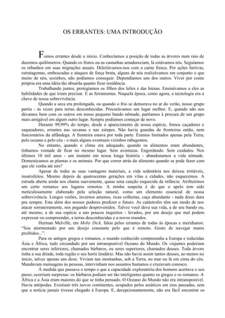 OS ERRANTES: UMA INTRODUÇÃO


         Fomos errantes desde o início. Conhecíamos a posição de todas as árvores num raio de
duzentos quilômetros. Quando os frutos ou as castanhas amadureciam, lá estávamos nós. Seguíamos
os rebanhos em suas migrações anuais. Deleitávamos-nos com a carne fresca. Por ações furtivas,
estratagemas, emboscadas e ataques de força bruta, alguns de nós realizávamos em conjunto o que
muito de nós, sozinhos, não podíamos conseguir. Dependíamos uns dos outros. Viver por conta
própria era uma idéia tão absurda quanto fixar residência.
           Trabalhando juntos, protegíamos os filhos dos leões e das hienas. Ensinávamos a eles as
habilidades de que iriam precisar. E as ferramentas. Naquela época, como agora, a tecnologia era a
chave de nossa sobrevivência.
           Quando a seca era prolongada, ou quando o frio se demorava no ar do verão, nosso grupo
partia - às vezes para terras desconhecidas. Procurávamos um lugar melhor. E, quando não nos
dávamos bem com os outros em nosso pequeno bando nômade, partíamos à procura de um grupo
mais amigável em algum outro lugar. Sempre podíamos começar de novo.
           Durante 99,99% do tempo, desde o aparecimento de nossa espécie, fomos caçadores e
saqueadores, errantes nas savanas e nas estepes. Não havia guardas de fronteiras então, nem
funcionários da alfândega. A fronteira estava por toda parte. Éramos limitados apenas pela Terra,
pelo oceano e pelo céu - e mais alguns eventuais vizinhos rabugentos.
           No entanto, quando o clima era adequado, quando os alimentos eram abundantes,
tínhamos vontade de ficar no mesmo lugar. Sem aventuras. Engordando. Sem cuidados. Nos
últimos 10 mil anos - um instante em nossa longa história - abandonamos a vida nômade.
Domesticamos as plantas e os animais. Por que correr atrás do alimento quando se pode fazer com
que ele venha até nós?
           Apesar de todas as suas vantagens materiais, a vida sedentária nos deixou irritáveis,
insatisfeitos. Mesmo depois de quatrocentas gerações em vilas e cidades, não esquecemos. A
estrada aberta ainda nos chama suavemente, quase uma canção esquecida da infância. Atribuirmos
um certo romance aos lugares remotos. A minha suspeita é de que o apelo tem sido
meticulosamente elaborado pela seleção natural, como um elemento essencial de nossa
sobrevivência. Longos verões, invernos amenos, ricas colheitas, caça abundante - nada disso dura
pra sempre. Esta além dos nossos poderes predizer o futuro. As catástrofes têm um modo de nos
atacar sorrateiramente, nos pegando desprevenidos. Talvez você deva sua vida, a de seu bando ou,
até mesmo, a de sua espécie a uns poucos inquietos - levados, por um desejo que mal podem
expressar ou compreender, a terras desconhecidas e a novos mundos.
           Herman Melville, em Moby Dick, falou pelos errantes de todas às épocas e meridianos:
“Sou atormentado por um desejo constante pelo que é remoto. Gosto de navegar mares
proibidos...”.
           Para os antigos gregos e romanos, o mundo conhecido compreendia a Europa e reduzidas
Ásia e África, tudo circundado por um intransponível Oceano do Mundo. Os viajantes poderiam
encontrar seres inferiores, chamados bárbaros, ou seres superiores, chamados deuses. Toda árvore
tinha a sua dríade, toda região o seu herói lendário. Mas não havia assim tantos deuses, ao menos no
inicio, talvez apenas uns doze. Viviam nas montanhas, sob a Terra, no mar ou lá em cima do céu.
Mandavam mensagens às pessoas, intervinham nos assuntos humanos e cruzavam conosco.
           À medida que passava o tempo e que a capacidade exploratória dos homens acertava o seu
passo, ocorriam surpresas: os bárbaros podiam ser tão inteligentes quanto os gregos e os romanos. A
África e a Ásia eram maiores do que se tinha pensado. O Oceano do Mundo não era intransponível.
Havia antípodas. Existiam três novos continentes, ocupados pelos asiáticos em eras passadas, sem
que a notícia jamais tivesse chegado à Europa. E, decepcionantemente, não era fácil encontrar os
 