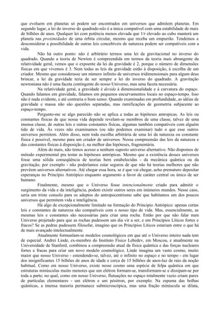 que evoluem em planetas só podem ser encontrados em universos que admitem planetas. Em
segundo lugar, a lei do inverso do quadrado não é a única compatível com uma estabilidade de mais
de bilhões de anos. Qualquer lei com potência menos elevada que 1/r elevado ao cubo manterá um
planeta nas proximidades de uma órbita circular, mesmo que receba um empurrão. Tendemos a
desconsiderar a possibilidade de outras leis concebíveis de natureza podem ser compatíveis com a
vida.
          Não há outro ponto: não é arbitrário termos uma lei da gravitacional no inverso do
quadrado. Quando a teoria de Newton é compreendida em termos da teoria mais abrangente da
relatividade geral, vemos que o expoente da lei da gravidade é 2, porque o número de dimensões
físicas em que vivemos é 3. Nem todas as leis da gravidade estão à disposição, à escolha de um
criador. Mesmo que considerasse um número infinito de universos tridimensionais para algum deus
brincar, a lei da gravidade teria de ser sempre a lei do inverso do quadrado. A gravitação
newtoniana não é uma faceta contingente do nosso Universo, mas uma faceta necessária.
          Na relatividade geral, a gravidade é devida à dimensionalidade e à curvatura do espaço.
Quando falamos em gravidade, falamos em pequenos encurvamentos locais no espaço-tempo. Isso
não é nada evidente, e até contraria o bom senso. Quando examinadas em profundidade, as idéias de
gravidade e massa não são questões separadas, mas ramificações de geometria subjacente ao
espaço-tempo.
          Pergunto-me se algo parecido não se aplica a todas as hipóteses antropicas. As leis ou
constantes físicas de que nossa vida depende revelam-se membros de uma classe, talvez de uma
imensa classe, de outras leis e outras constantes físicas, algumas também compatíveis com alguém
tido de vida. Às vezes não examinamos (ou não podemos examinar) tudo o que esse outros
universos permitem. Além disso, nem toda escolha arbitrária de uma lei da natureza ou constante
física é possível, mesmo para um criador de universos. Nossa compreensão das leis da natureza e
das constantes físicas à disposição é, na melhor das hipóteses, fragmentária.
          Além do mais, não temos acesso a nenhum suposto universo alternativo. Não dispomos de
método experimental pra testar as hipóteses antrópicas. Mesmo que a existência desses universos
fosse uma sólida conseqüência de teorias bem estabelecidas - da mecânica quântica ou da
gravitação, por exemplo - não poderíamos estar seguros de que não há teorias melhores que não
prevêem universos alternativos. Até chegar essa hora, se é que vai chegar, acho prematuro depositar
esperanças no Princípio Antrópico enquanto argumento a favor de caráter central ou único de ser
humano.
          Finalmente, mesmo que o Universo fosse intencionalmente criado para admitir o
surgimento da vida e da inteligência, podem existir outros seres em inúmeros mundos. Nesse caso,
seria um triste consolo para os adeptos do antropocentrismo sabe que habitamos um dos poucos
universos que permitem vida e inteligência.
          Há algo de excepcionalmente limitado na formação do Principio Antrópico: apenas certas
leis e constantes de natureza são compatíveis com o nosso tipo de vida. Mas, essencialmente, as
mesmas leis e constantes são necessárias para criar uma rocha. Então por que não falar num
Universo projetado para que as rochas pudessem um dia vir a ser, e em Princípios Líticos fortes e
fracos? Se as pedras pudessem filosofar, imagino que os Princípios Líticos estariam entre o que há
de mais avançado intelectualmente.
          Atualmente formunlam-se modelos cosmológicos em que até o Universo inteiro nada tem
de especial. Andrei Linde, ex-membro do Instituto Físico Lebedev, em Moscou, e atualmente na
Universidade de Stanford, combinou a compreensão atual da física quântica e das forças nucleares
fortes e fracas para criar um novo modelo cosmológico. Linde imagina um vasto cosmo, muito
maior que nosso Universo - estendendo-se, talvez, até o infinito no espaço e no tempo - em lugar
dos insignificantes 15 bilhões de anos de idade e cerca de 15 bilhões de anos-luz de raio da noção
habitual. Como em nosso Universo, existe nesse cosmo uma espécie de felpa quântica em que
estruturas minúsculas muito menores que um elétron formam-se, transformam-se e dissipam-se por
toda a parte; no qual, como em nosso Universo, flutuações no espaço totalmente vazio criam pares
de partículas elementares - um elétron e um pósitron, por exemplo. Na espuma das bolhas
quânticas, a imensa maioria permanece submicroscópica, mas uma fração minúscula se dilata,
 