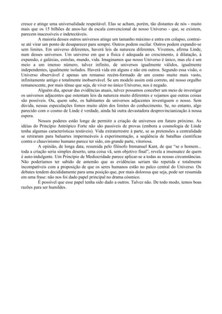 cresce e atinge uma universalidade respeitável. Elas se acham, porém, tão distantes de nós - muito
mais que os 15 bilhões de anos-luz da escala convencional de nosso Universo - que, se existem,
parecem inacessíveis e indetectáveis.
          A maioria desses outros universos atinge um tamanho máximo e entra em colapso, contrai-
se até virar um ponto de desaparecer para sempre. Outros podem oscilar. Outros podem expandir-se
sem limites. Em universo diferentes, haverá leis da natureza diferentes. Vivemos, afirma Linde,
num desses universos. Um universo em que a física é adequada ao crescimento, à dilatação, à
expansão, e galáxias, estrelas, mundo, vida. Imaginamos que nosso Universo é único, mas ele é um
meio a um imenso número, talvez infinito, de universos igualmente válidos, igualmente
independentes, igualmente isolados. Haverá vida em alguns e não em outros. Segundo essa visão, o
Universo observável é apenas um remanso recém-formado de um cosmo muito mais vasto,
infinitamente antigo e totalmente inobservável. Se um modelo assim está correto, até nosso orgulho
remanescente, por mais tênue que seja, de viver no único Universo, nos é negado.
          Alguém dia, apesar das evidências atuais, talvez possamos conceber um meio de investigar
os universos adjacentes que ostentam leis da natureza muito diferentes e vejamos que outras coisas
são possíveis. Ou, quem sabe, os habitantes de universos adjacentes investiguem o nosso. Sem
dúvida, nessas especulações fomos muito além dos limites do conhecimento. Se, no entanto, algo
parecido com o cosmo de Linde é verdade, ainda há outra devastadora desprovincianização à nossa
espera.
          Nossos poderes estão longe de permitir a criação de universos em futuro próximo. As
idéias do Princípio Antrópico Forte não são passiveis de provas (embora a cosmologia de Linde
tenha algumas características testáveis). Vida extraterrestre à parte, se as pretensões a centralidade
se retiraram para baluartes impermeáveis à experimentação, a seqüência de batalhas cientificas
contra o chauvinismo humano parece ter sido, em grande parte, vitoriosa.
          A opinião, de longa data, resumida pelo filósofo Immanuel Kant, de que “se o homem...
toda a criação seria simples deserto, uma coisa vã, sem objetivo final”, revela a insensatez de quem
é auto-indulgente. Um Princípio de Mediocridade parece aplicar-se a todas as nossas circunstâncias.
Não poderíamos ter sabido de antemão que as evidências seriam tão repetida e totalmente
incompatíveis com a proposição de que os seres humanos estão no palco central do Universo. Os
debates tendem decididamente para uma posição que, por mais dolorosa que seja, pode ser resumida
em uma frase: não nos foi dado papel principal no drama cósmico.
          É possível que esse papel tenha sido dado a outros. Talvez não. De todo modo, temos boas
razões para ser humildes.
 