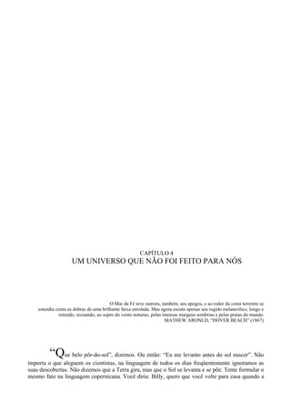 CAPÍTULO 4
                    UM UNIVERSO QUE NÃO FOI FEITO PARA NÓS




                                        O Mar da Fé teve outrora, também, seu apogeu, e ao redor da costa terrestre se
    estendia como as dobras de uma brilhante faixa enrolada. Mas agora escuto apenas seu rugido melancólico, longo e
              retraído, recuando, ao sopro do vento noturno, pelas imensas margens sombrias e pelas praias do mundo.
                                                                    MATHEW ARONLD, “DOVER BEACH” (1867)




         “Que belo pôr-do-sol”, dizemos. Ou então: “Eu me levanto antes do sol nascer”. Não
importa o que aleguem os cientistas, na linguagem de todos os dias freqüentemente ignoramos as
suas descobertas. Não dizemos que a Terra gira, mas que o Sol se levanta e se põe. Tente formular o
mesmo fato na linguagem copernicana. Você diria: Billy, quero que você volte para casa quando a
 