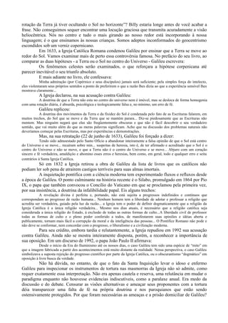 rotação da Terra já tiver ocultando o Sol no horizonte”? Billy estaria longe antes de você acabar a
frase. Não conseguimos sequer encontrar uma locução graciosa que transmita acuradamente a visão
heliocêntrica. Nós no centro e tudo o mais girando ao nosso redor está incorporando à nossa
linguagem; é o que ensinamos às nossas crianças. Somos adeptos inconformados do geocentrismo
escondidos sob um verniz copernicano.
          Em 1633, a Igreja Católica Romana condenou Galileu por ensinar que a Terra se move ao
redor do Sol. Vamos examinar mais de perto essa controvérsia famosa. No prefácio do seu livro, ao
comparar as duas hipóteses - a Terra ou o Sol no centro do Universo - Galileu escrevera:
          Os fenômenos celestes serão examinados, o que reforçara a hipótese corpenicana até
parecer inevitável o seu triunfo absoluto.
          E mais adiante no livro, ele confessava:
            Minha admiração (por Copérnico e seus discípulos) jamais será suficiente; pela simples força do intelecto,
eles violentaram seus próprios sentidos a ponto de preferirem o que a razão lhes dizia ao que a experiência sensível lhes
mostrava claramente...
           A Igreja declarou, na sua acusação contra Galileu:
          A doutrina de que a Terra não esta no centro do universo nem é imóvel, mas se desloca de forma homogenia
com uma rotação diária, é absurda, psicológica e teologicamente falsa e, no mínimo, um erro de fé.
           Galileu replicou:
           A doutrina dos movimentos da Terra e da fixidez do Sol é condenada pelo fato de as Escrituras falarem, em
muitos trechos, do Sol que se move e da Terra que se mantém parara... Diz-se piedosamente que as Escrituras não
mentem. Mas ninguém negará que elas são freqüentemente obscuras e que não é fácil descobrir o seu verdadeiro
sentido, que vai muito além do que as meras palavras significam. Acho que na discussão dos problemas naturais não
deveríamos começar pelas Escrituras, mas por experiências e demonstrações.
           Mas, na sua retratação (22 de junho de 1633), Galileu foi forçado a dizer:
            Tendo sido admoestado pelo Santo Ofício a abandonar inteiramente a falsa opinião de que o Sol está centro
do Universo e se move... recaíram sobre min... suspeitas de heresia, isto é, de ter afirmado e acreditado que o Sol é o
centro do Universo e não se move, e que a Terra não é o centro do Universo e se move... Abjuro com um coração
sincero e fé verdadeira, amaldiçôo e abomino esses erros e heresias, bem como, em geral, todo e qualquer erro e seita
contrários à Santa Igreja Católica.
          Só em 1832 a Igreja retirou a obra de Galileu da lista de livros que os católicos não
podiam ler sob pena de atraírem castigos terríveis para suas almas imortais.
          A inquietação pontifica com a ciência moderna tem experimentado fluxos e refluxos desde
a época de Galileu. O ponto culminante na história recente é o Silabo, promulgado em 1864 por Pio
IX, o papa que também convocou o Concílio do Vaticano em que se proclamou pela primeira vez,
por sua insistência, a doutrina da infalibilidade papal. Eis alguns trechos:
           A revelação divina é perfeita e, portando, não está sujeita a progressos indefinidos e contínuos que
correspondam ao progresso de razão humana... Nenhum homem tem a liberdade de adotar e professar a religião que
acredita ser verdadeira, guiado pela luz da razão... a Igreja tem o poder de definir dogmaticamente que a religião da
Igreja Católica é a única religião verdadeira... Mesmo nos dias atuais, é necessário que a religião católica seja
considerada a única religião do Estado, à exclusão de todas as outras formas de culto...A liberdade civil de professor
todas as formas de culto e o pleno poder conferido a todos, de manifestarem suas opiniões e idéias aberta e
publicamente, tornam mais fácil a corrupção da moral e da inteligência das pessoas... O Pontífice Romano não pode e
não deve se conformar, nem concordar com o progresso, o liberalismo e a civilização moderna.
         Para seu crédito, embora tardia e relutantemente, a Igreja repudiou em 1992 sua acusação
contra Galileu. Ainda não se mostra inteiramente disposta, porém, a reconhecer a importância de
sua oposição. Em um discurso de 1992, o papa João Paulo II afirmava:
           Desde o início da Era do Iluminismo até os nossos dias, o caso Galileu tem sido uma espécie de “mito” em
que a imagem fabricada a partir dos acontecimentos está muito distante da realidade. Nessa perspectiva, o caso Galileu
simbolizava a suposta rejeição do progresso cientifico por parte da Igreja Católica, ou o obscurantismo “dogmático” em
oposição à livre busca da verdade.
         Não há dúvida, no entanto, de que o fato da Santa Inquisição levar o idoso e enfermo
Galileu para inspecionar os instrumentos de tortura nas masmorras da Igreja não só admite, como
requer exatamente essa interpretação. Não era apenas cautela e reserva, uma relutância em mudar o
paradigma enquanto não houvesse evidencias indiscutíveis, como a paralaxe anual. Era medo da
discussão e do debate. Censurar as visões alternativas e ameaçar seus proponentes com a tortura
déia transparecer uma falta de fé na própria doutrina e nos paroquianos que estão sendo
ostensivamente protegidos. Por que foram necessárias as ameaças e a prisão domiciliar de Galileu?
 