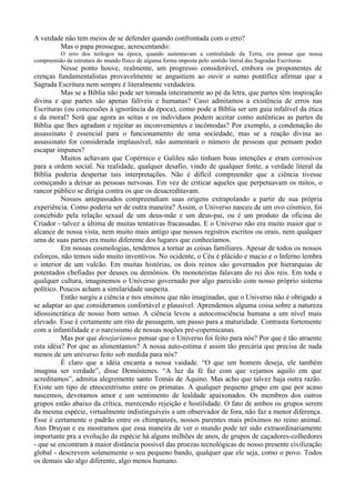 A verdade não tem meios de se defender quando confrontada com o erro?
        Mas o papa prossegue, acrescentando:
         O erro dos teólogos na época, quando sustentavam a centralidade da Terra, era pensar que nossa
compreensão da estrutura do mundo físico de alguma forma imposta pelo sentido literal das Sagradas Escrituras.
          Nesse ponto houve, realmente, um progresso considerável, embora os proponentes de
crenças fundamentalistas provavelmente se angustiem ao ouvir o sumo pontífice afirmar que a
Sagrada Escritura nem sempre é literalmente verdadeira.
          Mas se a Bíblia não pode ser tomada inteiramente ao pé da letra, que partes têm inspiração
divina e que partes são apenas falíveis e humanas? Caso admitamos a existência de erros nas
Escrituras (ou concessões à ignorância da época), como pode a Bíblia ser um guia infalível da ética
e da moral? Será que agora as seitas e os indivíduos podem aceitar como autênticas as partes da
Bíblia que lhes agradam e rejeitar as inconvenientes e incômodas? Por exemplo, a condenação do
assassinato é essencial para o funcionamento de uma sociedade, mas se a reação divina ao
assassinato for considerada implausível, não aumentará o número de pessoas que pensam poder
escapar impunes?
          Muitos achavam que Copérnico e Galileu não tinham boas intenções e eram corrosivos
para a ordem social. Na realidade, qualquer desafio, vindo de qualquer fonte, a verdade literal da
Bíblia poderia despertar tais interpretações. Não é difícil compreender que a ciência tivesse
começando a deixar as pessoas nervosas. Em vez de criticar aqueles que perpetuavam os mitos, o
rancor público se dirigia contra os que os desacreditavam.
          Nossos antepassados compreendiam suas origens extrapolando a partir de sua própria
experiência. Como poderia ser de outra maneira? Assim, o Universo nasceu de um ovo cósmico, foi
concebido pela relação sexual de um deus-mãe e um deus-pai, ou é um produto da oficina do
Criador - talvez a última de muitas tentativas fracassadas. E o Universo não era muito maior que o
alcance de nossa vista, nem muito mais antigo que nossos registros escritos ou orais, nem qualquer
uma de suas partes era muito diferente dos lugares que conhecíamos.
          Em nossas cosmologias, tendemos a tornar as coisas familiares. Apesar de todos os nossos
esforços, não temos sido muito inventivos. No ocidente, o Céu é plácido e macio e o Inferno lembra
o interior de um vulcão. Em muitas histórias, os dois reinos são governados por hierarquias de
potentados chefiadas por deuses ou demônios. Os monoteístas falavam do rei dos reis. Em toda e
qualquer cultura, imaginemos o Universo governado por algo parecido com nosso próprio sistema
político. Poucos acham a similaridade suspeita.
          Então surgiu a ciência e nos ensinou que não imaginadas, que o Universo não é obrigado a
se adaptar ao que consideramos confortável e plausível. Aprendemos alguma coisa sobre a natureza
idiossincrática de nosso bom senso. A ciência levou a autoconsciência humana a um nível mais
elevado. Esse é certamente um rito de passagem, um passo para a maturidade. Contrasta fortemente
com a infantilidade e o narcisismo de nossas noções pré-copernicanas.
          Mas por que desejaríamos pensar que o Universo foi feito para nós? Por que é tão atraente
esta idéia? Por que as alimentamos? A nossa auto-estima é assim tão precária que precisa de nada
menos de um universo feito sob medida para nós?
          É claro que a idéia encanta a nossa vaidade. “O que um homem deseja, ele também
imagina ser verdade”, disse Demóstenes. “A luz da fé faz com que vejamos aquilo em que
acreditamos”, admitia alegremente santo Tomás de Aquino. Mas acho que talvez haja outra razão.
Existe um tipo de etnocentrismo entre os primatas. A qualquer pequeno grupo em que por acaso
nascemos, devotamos amor e um sentimento de lealdade apaixonados. Os membros dos outros
grupos estão abaixo da crítica, merecendo rejeição e hostilidade. O fato de ambos os grupos serem
da mesma espécie, virtualmente indistinguíveis a um observador de fora, não faz a menor diferença.
Esse é certamente o padrão entre os chimpanzés, nossos parentes mais próximos no reino animal.
Ann Druyan e eu mostramos que essa maneira de ver o mundo pode ter sido extraordinariamente
importante pra a evolução da espécie há alguns milhões de anos, de grupos de caçadores-colhedores
- que se encontram à maior distância possível das proezas tecnológicas de nosso presente civilização
global - descrevem solenemente o seu pequeno bando, qualquer que ele seja, como o povo. Todos
os demais são algo diferente, algo menos humano.
 