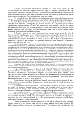 Se essa é a nossa maneira natural de ver o mundo, não deveria causar surpresa que toda
vez que emitimos um julgamento ingênuo sobre nosso lugar no Universo - um juízo que não seja
temperado por um exame cientifico cuidadoso e cético - quase sempre optamos pela centralidade de
nosso grupo e circunstancia. Além disso, desejamos acreditar que se trata de fatos objetivos, não de
nossos preconceitos que, por fim, encontram uma vazão sancionada.
          Por isso, não é muito divertido ter uma gangue de cientistas arengando incessantemente:
“Você é comum, não tem importância alguma, seus privilégios são imerecidos, não há de especial a
seu respeito”. Depois de algum tempo, mesmo os mais pacíficos poderiam aborrecer-se com a
repetição dessas fórmulas e com aqueles que insistem em aceitá-las. Até parece que os cientistas
experimentam alguma estranha satisfação em humilhar os seres humanos. Por que não podem
descobrir algum aspecto em que sejamos superiores? Animar o nosso espírito! Exaltar-nos! Nesses
debates, a ciência, com seu mantra de desencorajamento, parece fria e remota, desapaixonada,
distanciada, indiferente às necessidades humanas.
          E, de mais e mais, se não somos importantes, nem centrais, nem a menina dos olhos de
Deus, o que tudo significa para nossos códigos morais de base teológica? A descoberta de nossa
verdadeira posição no cosmo enfrentou uma resistência tão longa e de tal grau que ainda se
encontram muitos vestígios do debate e, às vezes, os motivos dos adeptos do geocentrismo são
desnudados. Revelador, por exemplo, é o seguinte comentário, sem assinatura, no periódico
britânico The Spectador, em 1892:
            Não resta dúvida de que a descoberta do movimento heliocêntrico dos planetas, que reduziu a nossa Terra a
sua apropriada “insignificância” no Sistema Solar, contribuiu bastante para reduzir a uma “insignificância” semelhante,
mas nada apropriada, os princípios morais que até então haviam orientado e controlado as raças predominantes da Terra.
Parte desse efeito se deve, sem dúvida, à evidência apresentada de que a ciência física de vários escritores inspirados
não era infalível, mas errônea - convicção que abalou indevidamente até a confiança que se tinha em seus ensinamentos
morais e religiosos. Grande parte, porém, se deve tão-somente ao simples senso de “insignificância” com que o homem
tem se contemplado desde que descobriu que habita apenas um recanto muito obscuro do Universo, em vez do mundo
central ao redor do qual giravam o Sol, a Lua e as estrelas. Não há dúvida de que o homem talvez sinta, e
freqüentemente tem se sentido, demasiado insignificante para ser o objeto de quaisquer ensinamentos e cuidados divinos
especiais. Se a Terra é tida como uma espécie de formigueiro, e a vida e a morte de seres humanos, como a vida e a
morte de muitas formigas que entram e saem de muitos buracos à procura de alimento e luz do Sol, é bastante certo que
não se dará importância adequada aos deveres da vida humana e que os esforços humanos ficarão imbuídos de um
profundo fatalismo e desesperança, em vez de se revigorarem com uma esperança nova...
            No presente, pelo menos, os nossos horizontes são bastante vastos...; até nos acostumarmos com os
horizontes infinitos que já temos e deixarmos de perder o equilíbrio com tanta freqüência ao contemplá-los, é prematuro
desejar horizontes ainda mais amplos.
         O que realmente queremos da filosofia e da religião? Paliativos? Terapia? Consolo?
Queremos fábulas tranqüilizadoras ou a compreensão de nossas verdadeiras circunstâncias? A
consternação pelo fato de o Universo não se adaptar a nossas preferências parece infantil. É de se
supor que os adultos ficariam envergonhados de publicar esse desapontamento. O modo elegante de
manifestá-lo não é culpar o Universo - que realmente parece despropositado - mas culpar o meio
pelo qual conhecemos o Universo, isto é, a ciência.
         George Bernard Shaw, no prefácio de seu drama St. Joan, descreveu o sentimento de que a
ciência explora a nossa credulidade, forçando-nos a aceitar uma visão de mundo estranha, uma
crença intimidadora:
           Na Idade Média, as pessoas acreditavam que a Terra era chata e para isso tinham, pelo menos, a evidência de
seus sentidos. Nós acreditamos que ela é redonda, e não porque 1% da humanidade poderia dar a razão física para
opinião tão bizarra, mas porque a ciência moderna nos convenceu de que o óbvio não é verdadeiro e o mágico, o
improvável, o extraordinário, o gigantesco, o microscópico, o desumano ou o extravagante é científico.
          Um exemplo mais recente e muito instrutivo é Understanding the present: science and the
soul of modern man, de Bryan Appleyard, um jornalista britânico. Esse livro explicita o que muitas
pessoas sentem em todo o mundo, mas têm vergonha de dizer. A sinceridade de Appleyard é
revigorante. Ele é um verdadeiro homem de fé e não permitirá que nos atolemos nas contradições
entre a ciência moderna e a religião tradicional:
          “A ciência nos roubou a religião”, lamenta. E de que tipo de religião ele sente saudades?
Daquela em que a “a raça humana era o objetivo, o núcleo, a causa final de todo o sistema. Ela
definitivamente colocava o nosso ser no mapa universal.” “Nós éramos o fim, o propósito, o eixo
 