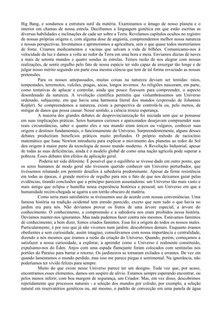 Big Bang, e sondamos a estrutura sutil da matéria. Examinamos o âmago de nosso planeta e o
interior em chamas de nossa estrela. Deciframos a linguagem genética em que estão escritas as
diversas habilidades e inclinações de cada ser sobre a Terra. Revelamos capítulos ocultos no registro
de nossas próprias origens e, com alguma dose de angústia, compreendemos melhor nossa natureza
e nossas perspectivas. Inventamos e aprimoramos a agricultura, sem o que quase todos morreríamos
de fome. Criamos medicamentos e vacinas que salvam a vida de bilhões. Comunicamo-nos à
velocidade da luz e damos a volta ao redor da Terra em uma hora e meia. Enviamos dúzias de naves
a mais de setenta mundos e quatro sondas às estrelas. Temos razão de nos alegrar com nossas
realizações, de sentir orgulho pelo fato de nossa espécie ter sido capaz de enxergar tão longe e de
julgar nosso mérito seguindo em parte essa mesma ciência que tem de tal forma esvaziado as nossas
pretensões.
          Para os nossos antepassados, muitas coisas na natureza deviam ser temidas: raios,
tempestades, terremotos, vulcões, pragas, secas, longos invernos. As religiões nasceram, em parte,
como tentativas de aplacar e controlar, ainda que pouco fizessem para compreender, o aspecto
desordenado da natureza. A revolução científica permitiu que vislumbrássemos um Universo
ordenado, subjacente, em que havia uma harmonia literal dos mundos (expressão de Johannes
Kepler). Se compreendemos a natureza, existe a perspectiva de controlá-la ou, pelo menos, de
mitigar de danos que possa causar. Nesse sentido, a ciência trouxe esperança.
          A maioria dos grandes debates de desprovincianização foi iniciada sem que se pensasse
em suas implicações práticas. Seres humanos curiosos e apaixonados desejavam compreender suas
reais circunstâncias, saber o quanto eles e seu mundo eram únicos ou vulgares, conhecer suas
origens e destinos fundamentais, o funcionamento do Universo. Surpreendentemente, alguns desses
debates produziram benefícios práticos muito profundos. O próprio método de raciocínio
matemático que Isaac Newton introduziu para explicar o movimento dos planetas ao redor do Sol
deu origem à maior parte da tecnologia de nosso mundo moderno. A Revolução Industrial, apesar
de todas as suas deficiências, ainda é o modelo global de como uma nação agrícola pode superar a
pobreza. Esses debates têm efeitos de aplicação geral.
           Poderia ter sido diferente. É possível que o equilíbrio se tivesse dado em outro ponto, que
os seres humanos de modo geral não tivessem querido conhecer um Universo perturbador, que
tivéssemos relutando em permitir desafios à sabedoria predominante. Apesar da firme resistência
em todas as épocas, é grande motivo de orgulho para nós o fato de que nos deixamos guiar pelas
evidências, tirando conclusões que a princípio parecem assustadoras: um Universo tão mais vasto e
mais antigo que eclipsa e humilha nossa experiência histórica e pessoal, um Universo em que a
humanidade recém-chegada se agarra a um torrão obscuro de matéria.
          Como seria mais satisfatório se tivéssemos uso de acordo com nossas conveniências. Uma
famosa história na tradição ocidental tem enredo parecido, exceto que nem tudo o que havia no
jardim era para nós. Não devíamos provar os frutos de uma árvore especial, a árvore do
conhecimento. O conhecimento, a compreensão e a sabedoria nos eram proibidos nessa história.
Devíamos manter-nos ignorantes. Mas nada pudemos fazer contra nós mesmos. Estávamos famintos
de conhecimento; a bem dizer, fomos criados famintos. Essa foi a origem do todos os nossos males.
Particularmente, é por isso que já não vivemos num jardim: descobrimos demais. Enquanto éramos
obedientes e sem curiosidade, assim imagino, consolávamos com nossa importância e centralidade,
dizendo a nós mesmos que éramos a razão da criação do Universo. Quando, porém, começamos a
satisfazer a nossa curiosidade, a explorar, a aprender como o Universo é realmente constituído,
expulsamo-nos do Éden. Anjos com uma espada flamejante foram colocados com sentinelas nos
portões do Paraíso para barrar o retorno. Os jardineiros se tornaram exilados e errantes. De vez em
quando lamentamos o mundo perdido, mas isso me parece piegas e sentimental. Na ignorância, não
poderíamos ter vivido felizes para sempre.
          Muito do que existe nesse Universo parece ter um designo. Toda vez que, por acaso,
encontramos esses elementos, damos um suspiro de alívio. Estamos sempre esperando encontrar, ou
pelos menos inferir, com boa margem de segurança, um Criador. Mas, em vez disso, descobrimos
repetidamente que processos naturais - a seleção dos mundos por colisão, por exemplo, a seleção
natural em reservatórios genéticos ou, até mesmo, o padrão de convecção em uma panela de água
 