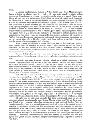 deuses.
          A primeira grande migração humana do Velho Mundo para o Novo Mundo aconteceu
durante a última era glacial, cerca de 11 mil e 500 anos atrás, quando as calotas polares
aumentaram, deixando rasos os oceanos e permitindo caminhar sobre terra seca da Sibéria para o
Alasca. Mil anos mais tarde, estávamos na Terra do Fogo, a extremidade meridional da América do
Sul. Muito antes de Colombo, argonautas indonésios em canoas de embono exploraram o Pacífico
ocidental; habitantes de Bornéu povoaram Madagascar; egípcios e líbios circunavegaram a África; e
uma grande frota de juncos adaptados para navegação marítima, partindo da China da dinastia
Ming, ziguezagueou pelo oceano Índico, estabeleceu uma base em Zanzibar, dobrou o cabo da Boa
Esperança e entrou no oceano Atlântico. Do século XV ao século XVII, as naus européias
descobriram novos continentes (novos para os europeus, pelos menos) e circunavegaram o planeta.
Nos séculos XVIII e XIX, exploradores, mercadores e colonizadores norte-americanos e russos
precipitaram-se para oeste e para lese atravessando dois imensos continentes até chegarem ao
Pacifico. Esse gosto de investigar e explorar, por mais temerários que tenham sido seus agentes, tem
um claro valor e sobrevivência. Ele não é restrito a uma única nação ou grupo étnico. É um dom
natural comum a todos os membros da espécie humana.
          Desde o nosso aparecimento, há alguns milhões de anos, na África Oriental, seguimos
nosso caminho cheio de meandros ao redor do planeta. Agora existem pessoas em todos os
continentes e nas ilhas mais remotas, de pólo a pólo, do monte Everest ao mar Morto, no fundo dos
oceanos e até, ocasionalmente, residindo trezentos quilômetros acima da Terra - humanos, como os
deuses de outrora, vivendo no céu.
          Nos dias de hoje não parece haver mais nenhum lugar para explorar, ao menos na área
terrestre do planeta. Vitimas de seu próprio sucesso, os exploradores agora ficam bastante tempo em
casa.
          As grandes migrações de povos - algumas voluntárias, a maioria involuntária - têm
moldado a condição humana. Hoje fugimos da guerra, da opressão e da fome mais do que qualquer
outra época na historia humana. Quando o clima na Terra mudar, nas próximas décadas,
provavelmente aumentarão os refugiados ambientais. Lugares melhores sempre nos atrairão. As
marés de povos vão continuar o seu fluxo e refluxo por todo o planeta. Mas as terras para onde
agora corremos já foram povoadas. Outras pessoas, que muitas vezes não compreendem nossa
situação, já ali se encontram antes de nós.
          No final do século XIX, Leib Gruber crescia na Europa Central, em uma cidade obscura do
imenso, poliglota e antigo Império Austro-Húngaro. Seu pai vendia peixe sempre que possível. Mas
os tempos eram freqüentemente difíceis. Jovem, o único emprego honesto que Leib conseguiu
arrumar foi o de carregar as pessoas que queriam atravessar o rio Bug ali perto. O cliente, homem
ou mulher, montava nas costas de Leib; com suas botas valiosas, a sua ferramenta de trabalho, ele
vadeava um trecho raso do rio e depositava o passageiro na margem oposta. Às vezes, a água
chegava até a sua cintura. Não havia pontes naquele ponto, nem barcas. Os cavalos poderiam ter
servido para esse fim, mas tinham outras tarefas a cumprir. Só restavam Leib a alguns outros jovens
como ele. Eles é que não tinham outra serventia. Não havia outro trabalho. Ficavam perambulando
pelas margens do rio, gritando os seus preços, vangloriando-se da superioridade de seu carreto para
clientes em potencial. Alugavam-se como animais de quatro patas. Meu avô era uma besta de carga.
          Não acho que, em toda a sua juventude, Leib tenha se aventurado mais que uns cem
quilômetros além de sua cidadezinha natal, Sassow. Mas de repente, em 1904, ele fugiu para o
Novo Mundo - para evitar uma condenação por assassinato, segundo uma lenda familiar. Partiu sem
a sua jovem mulher. Como as grandes cidades portuárias alemãs devem ter lhe parecido imenso a
seus olhos e como deve ter estranhado os altos arranha-céus e o alarido incessante de sua nova terra!
Nada sabemos de sua travessia, mas encontramos o formulário do navio para a viagem empreendida
mais tarde pela mulher Chaiya - que se reuniu a Leib depois que este poupou o suficiente para
mandar busca-la. Ela viajou na classe mais barata do Batavia, uma embarcação com registro de
Hamburgo. O documento tem uma concisão comovente: Sabe ler ou escrever? Não. Sabe falar
inglês? Não. Quando dinheiro tem? Posso imaginar sua vulnerabilidade e vergonha ao responder:
“Um dólar”.
 