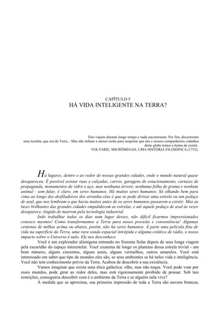 CAPÍTULO 5
                               HÁ VIDA INTELIGENTE NA TERRA?




                                             Eles viajam durante longo tempo e nada encontraram. Por fim, discerniram
 uma luzinha, que era da Terra... Mas não tinham a menor razão para suspeitar que nós e nossos companheiros cidadãos
                                                                                 deste globo temos a honra de existir.
                                               VOLTARIE, MICRÔMEGAS, UMA HISTÓRIA FILOSÓFICA (1752).




          Há lugares, dentro e ao redor de nossas grandes cidades, onde o mundo natural quase
desapareceu. É possível avistar ruas e calçadas, carros, garagens de estacionamento, cartazes de
propaganda, monumentos de vidro e aço, mas nenhuma árvore, nenhuma folha de grama e nenhum
animal - sem falar, é claro, em seres humanos. Há muitos seres humanos. Só olhando bem para
cima ao longo dos desfiladeiros dos arranha-céus é que se pode divisar uma estrela ou um pedaço
de azul, que nos lembram o que havia muitos antes de os seres humanos passarem a existir. Mas as
luzes brilhantes das grandes cidades empalidecem as estrelas, e até aquele pedaço de azul às vezes
desaparece, tingido de marrom pela tecnologia industrial.
          Indo trabalhar todos os dias num lugar desses, não difícil ficarmos impressionados
conosco mesmos! Como transformamos a Terra para nosso proveito e conveniência! Algumas
centenas de milhas acima ou abaixo, porém, não há seres humanos. Á parte uma película fina de
vida na superfície da Terra, uma rara sonda espacial intrépida e alguma estática de rádio, o nosso
impacto sobre o Universo é nulo. Ele nos desconhece.
          Você é um explorador alienígena entrando no Sistema Solar depois de uma longa viagem
pela escuridão do espaço interestelar. Você examina de longe os planetas dessa estrela trivial - um
bom número, alguns cinzentos, alguns azuis, alguns vermelhos, outros amarelos. Você está
interessado em saber que tipo de mundos eles são, se seus ambientes se há neles vida e inteligência.
Você não tem conhecimento prévio da Terra. Acabou de descobrir a sua existência.
          Vamos imaginar que exista uma ética galáctica: olhe, mas não toque. Você pode voar por
esses mundos, pode girar ao redor deles, mas está rigorosamente proibido de pousar. Sob tais
restrições, conseguiria descobrir com é o ambiente da Terra e se alguém nela vive?
          À medida que se aproxima, sua primeira impressão de toda a Terra são nuvens brancas,
 