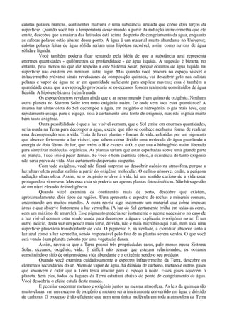 calotas polares brancas, continentes marrons e uma substância azulada que cobre dois terços da
superfície. Quando você tira a temperatura desse mundo a partir da radiação infravermelha que ele
emite, descobre que a maioria das latitudes está acima do ponto de congelamento da água, enquanto
as calotas polares estão abaixo desse ponto. A água é um material muito abundante no Universo;
calotas polares feitas de água sólida seriam uma hipótese razoável, assim como nuvens de água
sólida e líquida.
           Você também poderia ficar tentando pela idéia de que a substância azul representa
enormes quantidades - quilômetros de profundidade - de água líquida. A sugestão é bizarra, no
entanto, pelo menos no que diz respeito a este Sistema Solar, porque oceanos de água líquida na
superfície não existem em nenhum outro lugar. Mas quando você procura no espaço visível e
infravermelho próximo sinais reveladores de composição química, vai descobrir gelo nas calotas
polares e vapor de água no ar em quantidade suficiente para explicar nuvens; essa é também a
quantidade exata que a evaporação provocaria se os oceanos fossem realmente constituídos de água
líquida. A hipótese bizarra é confirmada.
           Os espectrômetros revelam ainda que o ar nesse mundo é um quinto de oxigênio. Nenhum
outro planeta no Sistema Solar tem tanto oxigênio assim. De onde vem toda essa quantidade? A
intensa luz ultravioleta do Sol decompõe a água, em oxigênio e hidrogênio, o gás mais leve, que
rapidamente escapa para o espaço. Essa é certamente uma fonte de oxigênio, mas não explica muito
bem tanto oxigênio.
           Outra possibilidade é que a luz visível comum, que o Sol emite em enormes quantidades,
seria usada na Terra para decompor a água, exceto que não se conhece nenhuma forma de realizar
essa decomposição sem a vida. Teria de haver plantas - formas de vida, coloridas por um pigmento
que absorve fortemente a luz visível, que sabem como dividir uma molécula de água guardando a
energia de dois fótons de luz, que retém o H e excreta o O, e que usa o hidrogênio assim liberado
para sintetizar moléculas orgânicas. As plantas teriam que estar espalhadas sobre uma grande parte
do planeta. Tudo isso é pedir demais. Se você é bom cientista cético, a existência de tanto oxigênio
não seria prova de vida. Mas certamente despertaria suspeitas.
           Com todo oxigênio, você não ficará surpreso ao descobrir ozônio na atmosfera, porque a
luz ultravioleta produz ozônio a partir do oxigênio molecular. O ozônio absorve, então, a perigosa
radiação ultravioleta. Assim, se o oxigênio se deve à vida, há um sentido curioso de a vida estar
protegendo a si mesma. Mas essa vida só poderia ser apenas plantas fotossintéticas. Não há sugestão
de um nível elevado de inteligência.
           Quando você examina os continentes mais de perto, descobre que existem,
aproximadamente, dois tipos de regiões. Uma apresenta o espectro de rochas e minerais comuns,
encontrando em muitos mundos. A outra revela algo incomum: um material que cobre imensas
áreas e que absorve fortemente a luz vermelha. (A luz do Sol certamente brilha em todas as cores,
com um máximo de amarelo). Esse pigmento poderia ser justamente o agente necessário no caso de
a luz visível comum estar sendo usada para decompor a água e explicaria o oxigênio no ar. É um
outro indício, desta vez um pouco mais forte, de vida, não é mais micróbio aqui e ali, nem toda uma
superfície planetária transbordante de vida. O pigmento é, na verdade, a clorofila: absorve tanto a
luz azul como a luz vermelha, sendo responsável pelo fato de as plantas serem verdes. O que você
está vendo é um planeta coberto por uma vegetação densa.
           Assim, revela-se que a Terra possui três propriedades raras, pelo menos nesse Sistema
Solar: oceanos, oxigênio, vida. É difícil não pensar que estejam relacionados, os oceanos
constituindo o sítio de origem dessa vida abundante e o oxigênio sendo o seu produto.
           Quando você examina cuidadosamente o espectro infravermelho da Terra, descobre os
elementos secundários do ar. Além de vapor de água, há dióxido de carbono, metano e outros gases
que absorvem o calor que a Terra tenta irradiar para o espaço à noite. Esses gases aquecem o
planeta. Sem eles, todos os lugares da Terra estariam abaixo do ponto de congelamento da água.
Você descobriu o efeito estufa deste mundo.
           É peculiar encontrar metano e oxigênio juntos na mesma atmosfera. As leis da química são
muito claras: em um excesso de oxigênio e metano seria inteiramente convertido em água e dióxido
de carbono. O processo é tão eficiente que nem uma única molécula em toda a atmosfera da Terra
 