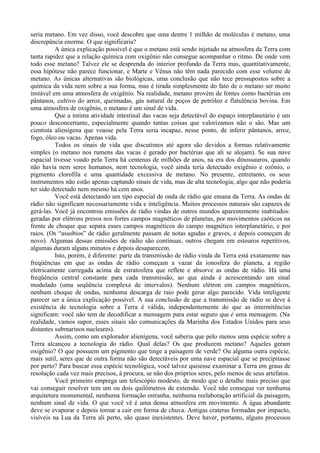 seria metano. Em vez disso, você descobre que uma dentre 1 milhão de moléculas é metano, uma
discrepância enorme. O que significaria?
          A única explicação possível é que o metano está sendo injetado na atmosfera da Terra com
tanta rapidez que a relação química com oxigênio não consegue acompanhar o ritmo. De onde vem
todo esse metano? Talvez ele se desprenda do interior profundo da Terra mas, quantitativamente,
essa hipótese não parece funcionar, e Marte e Vênus não têm nada parecido com esse volume de
metano. As únicas alternativas são biológicas, uma conclusão que não tece pressupostos sobre a
química da vida nem sobre a sua forma, mas é tirada simplesmente do fato de o metano ser muito
instável em uma atmosfera de oxigênio. Na realidade, metano provém de fontes como bactérias em
pântanos, cultivo do arroz, queimadas, gás natural de poços de petróleo e flatulência bovina. Em
uma atmosfera de oxigênio, o metano é um sinal de vida.
          Que a íntima atividade intestinal das vacas seja detectável do espaço interplanetário é um
pouco desconcertante, especialmente quando tantas coisas que valorizamos não o são. Mas um
cientista alienígena que voasse pela Terra seria incapaz, nesse ponto, de inferir pântanos, arroz,
fogo, óleo ou vacas. Apenas vida.
          Todos os sinais de vida que discutimos até agora são devidos a formas relativamente
simples (o metano nos rumens das vacas é gerado por bactérias que ali se alojam). Se sua nave
espacial tivesse voado pela Terra há centenas de milhões de anos, na era dos dinossauros, quando
não havia nem seres humanos, nem tecnologia, você ainda teria detectado oxigênio e ozônio, o
pigmento clorofila e uma quantidade excessiva de metano. No presente, entretanto, os seus
instrumentos não estão apenas captando sinais de vida, mas de alta tecnologia; algo que não poderia
ter sido detectado nem mesmo há cem anos.
          Você está detectando um tipo especial de onda de rádio que emana da Terra. As ondas de
rádio não significam necessariamente vida e inteligência. Muitos processos naturais são capazes de
gerá-las. Você já encontrou emissões de rádio vindas de outros mundos aparentemente inabitados:
geradas por elétrons presos nos fortes campos magnéticos de planetas, por movimentos caóticos na
frente de choque que separa esses campos magnéticos do campo magnético interplanetário, e por
raios. (Os “assobios” de rádio geralmente passam de notas agudas e graves, e depois começam de
novo). Algumas dessas emissões de rádio são contínuas, outros chegam em estouros repetitivos,
algumas duram alguns minutos e depois desaparecem.
          Isto, porém, é diferente: parte da transmissão de rádio vinda da Terra está exatamente nas
freqüências em que as ondas de rádio começam a vazar da ionosfera do planeta, a região
eletricamente carregada acima de estratosfera que reflete e absorve as ondas de rádio. Há uma
freqüência central constante para cada transmissão, ao que ainda é acrescentando um sinal
modulado (uma seqüência complexa de intervalos). Nenhum elétron em campos magnéticos,
nenhum choque de ondas, nenhuma descarga de raio pode gerar algo parecido. Vida inteligente
parecer ser a única explicação possível. A sua conclusão de que a transmissão de rádio se deve à
existência de tecnologia sobre a Terra é válida, independentemente do que as intermitências
significam: você não tem de decodificar a mensagem para estar seguro que é uma mensagem. (Na
realidade, vamos supor, esses sinais são comunicações da Marinha dos Estados Unidos para seus
distantes submarinos nucleares).
          Assim, como um explorador alienígena, você saberia que pelo menos uma espécie sobre a
Terra alcançou a tecnologia do rádio. Qual delas? Os que produzem metano? Aqueles geram
oxigênio? O que possuem um pigmento que tinge a paisagem de verde? Ou alguma outra espécie,
mais sutil, seres que de outra forma não são detectáveis por uma nave espacial que se precipitasse
por perto? Para buscar essa espécie tecnológica, você talvez quisesse examinar a Terra em graus de
resolução cada vez mais precisos, à procura, se não dos próprios seres, pelo menos de seus artefatos.
          Você primeiro emprega um telescópio modesto, de modo que o detalhe mais preciso que
vai conseguir resolver tem um ou dois quilômetros de extensão. Você não consegue ver nenhuma
arquitetura monumental, nenhuma formação estranha, nenhuma reelaboração artificial da paisagem,
nenhum sinal de vida. O que você vê é uma densa atmosfera em movimento. A água abundante
deve se evaporar e depois tornar a cair em forma de chuva. Antigas crateras formadas por impacto,
visíveis na Lua da Terra ali perto, são quase inexistentes. Deve haver, portanto, alguns processos
 