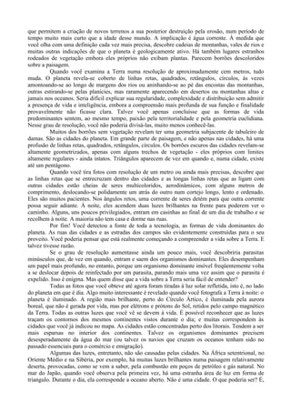 que permitem a criação de novos terrenos a sua posterior destruição pela erosão, num período de
tempo muito mais curto que a idade desse mundo. A implicação é água corrente. À medida que
você olha com uma definição cada vez mais precisa, descobre cadeias de montanhas, vales de rios e
muitas outras indicações de que o planeta é geologicamente ativo. Há também lugares estranhos
rodeados de vegetação embora eles próprios não exibam plantas. Parecem borrões descoloridos
sobre a paisagem.
          Quando você examina a Terra numa resolução de aproximadamente cem metros, tudo
muda. O planeta revela-se coberto de linhas retas, quadrados, retângulos, círculos, às vezes
amontoando-se ao longo de margens dos rios ou aninhando-se ao pé das encostas das montanhas,
outras estirando-se pelas planícies, mas raramente aparecendo em desertos ou montanhas altas e
jamais nos oceanos. Seria difícil explicar sua regularidade, complexidade e distribuição sem admitir
a presença de vida e inteligência, embora a compreensão mais profunda de sua função e finalidade
provavelmente não ficasse clara. Talvez você apenas concluísse que as formas de vida
predominantes sentem, ao mesmo tempo, paixão pela territorialidade e pela geometria euclidiana.
Nesse grau de resolução, você não poderia divisá-las, muito menos conhecê-las.
          Muitos dos borrões sem vegetação revelam ter uma geometria subjacente de tabuleiro de
damas. São as cidades do planeta. Em grande parte de paisagem, e não apenas nas cidades, há uma
profusão de linhas retas, quadrados, retângulos, círculos. Os borrões escuros das cidades revelam-se
altamente geometrizados, apenas com alguns trechos de vegetação - eles próprios com limites
altamente regulares - ainda intatos. Triângulos aparecem de vez em quando e, numa cidade, existe
até um pentágono.
          Quando você tira fotos com resolução de um metro ou ainda mais precisas, descobre que
as linhas retas que se entrecruzam dentro das cidades e as longas linhas retas que as ligam com
outras cidades estão cheias de seres multicoloridos, aerodinâmicos, com alguns metros de
comprimento, deslocando-se polidamente um atrás do outro num cortejo longo, lento e ordenado.
Eles são muitos pacientes. Nos ângulos retos, uma corrente de seres detém para que outra corrente
possa seguir adiante. À noite, eles acendem duas luzes brilhantes na frente para poderem ver o
caminho. Alguns, uns poucos privilegiados, entram em casinhas ao final de um dia de trabalho e se
recolhem à noite. A maioria não tem casa e dorme nas ruas.
          Por fim! Você detectou a fonte de toda a tecnologia, as formas de vida dominantes do
planeta. As ruas das cidades e as estradas dos campos são evidentemente construídas para o seu
proveito. Você poderia pensar que está realmente começando a compreender a vida sobre a Terra. E
talvez tivesse razão.
          Se o grau de resolução aumentasse ainda um pouco mais, você descobriria parasitas
minúsculos que, de vez em quando, entram e saem dos organismos dominantes. Eles desempenham
um papel mais profundo, no entanto, porque um organismo dominante imóvel freqüentemente volta
a se deslocar depois de reinfectado por um parasita, parando mais uma vez assim que o parasita é
expelido. Isso é enigma. Mas quem disse que a vida sobre a Terra seria fácil de entender?
          Todas as fotos que você obteve até agora foram tiradas à luz solar refletida, isto é, no lado
do planeta em que é dia. Algo muito interessante é revelado quando você fotografa a Terra à noite: o
planeta é iluminado. A região mais brilhante, perto do Círculo Ártico, é iluminada pela aurora
boreal, que não é gerada por vida, mas por elétrons e prótons do Sol, retidos pelo campo magnético
da Terra. Todas as outras luzes que você vê se devem à vida. É possível reconhecer que as luzes
traçam os contornos dos mesmos continentes vistos durante o dia; e muitas correspondem às
cidades que você já indicou no mapa. As cidades estão concentradas perto dos litorais. Tendem a ser
mais esparsas no interior dos continentes. Talvez os organismos dominantes precisem
desesperadamente da água do mar (ou talvez os navios que cruzam os oceanos tenham sido no
passado essenciais para o comércio e emigração).
          Algumas das luzes, entretanto, não são causadas pelas cidades. Na África setentrional, no
Oriente Médio e na Sibéria, por exemplo, há muitas luzes brilhantes numa paisagem relativamente
deserta, provocadas, como se vem a saber, pela combustão em poços de petróleo e gás natural. No
mar do Japão, quando você observa pela primeira vez, há uma estranha área de luz em forma de
triangulo. Durante o dia, ela corresponde a oceano aberto. Não é uma cidade. O que poderia ser? É,
 
