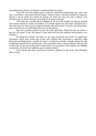 devastadoramente eficazes em destruir a camada protetora de ozônio.
          Você olha com mais atenção para o centro do continente sul-americano que, como você
sabe a esta altura, é uma imensa floresta tropical. Todas as noites você divisa milhares de fogueiras.
Durante o dia da região fica coberta de fumaça. Ao longo dos anos, por todo o planeta, você
descobre cada vez menos florestas e mais desertos de pouca vegetação.
          Você olha para a grande ilha de Madagascar. Os rios estão tingidos de marrom, gerando
uma imensa mancha no oceano circundante. É a camada superior do solo sendo carregada para o
mar num ritmo tão intenso que em algumas décadas nada mais restará. O mesmo esta acontecendo,
como você observa, nas embocaduras dos rios em todo planeta.
          Mas sem a camada superior do solo não existe agricultura. Dentro de mais um século, o
que eles vão comer? O que vão respirar? O que farão com um meio ambiente mais perigoso e em
mutação?
          De perspectiva orbital, você pode ver que algo certamente está errado. Os organismos
dominantes, sejam quais forem, que tiveram tanto trabalho para reestruturar a superfície, estão
destruindo simultaneamente a camada de ozônio e as florestas, erodindo a camada superior do solo
e realizando experiências de grande porte e não controladas sobre o clima do planeta. Será que não
se dão conta do que está acontecendo? Esqueceram-se de seu destino? São incapazes de trabalhar
em conjunto a favor do meio ambiente que os sustenta a todos?
          Você conclui que talvez seja preciso reavaliar a hipótese de que existe vida inteligente
sobre a Terra.
 