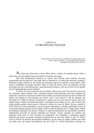 CAPÍTULO 6
                                   O TRIUNFO DA VOYAGER




                                           Os que descem ao mar em navios, mercando nas grandes águas, esses
                                                     vêem as obras do Senhor, e as suas maravilhas do abismo.
                                                                       SALMOS, 107 (CERCA DE 150 A.C.)




         As visões que oferecemos a nossos filhos foram o futuro. O conteúdo dessas visões é
importante, pois eles podem torna-se profecias. Os sonhos são mapas.
          Não acho irresponsável descrever os futuros mas terríveis; para evitá-los, devemos
compreender que são possíveis. Mas onde estão as alternativas, os sonhos que motivam e espiram?
Desejamos mapas realistas de um mundo que possamos legar com orgulho a nossos filhos. Onde
estão os cartógrafos de designo humano? Onde as visões de futuros cheios de esperança, de uma
tecnologia que seja a ferramenta para o aperfeiçoamento humano e não um revólver de um gatilho
sensível apontando para nossas cabeças?
          A NASA, no curso comum de suas atividades, oferece essa visão. Nos anos 80 e início dos
90, entretanto, muitas pessoas viam o programa espacial norte-americano com uma seqüência de
catástrofes: sete bravos americanos mortos numa missão cuja função principal era pôr em órbita um
satélite que poderia ter sido lançado com menos custo e sem arriscar a vida de ninguém; um
telescópio de 1 bilhão de dólares enviado para o espaço com um caso sério de miopia; uma nave
espacial rumo a Júpiter cuja antena principal - essencial pra enviar dados à Terra - não se abriu; uma
sonda perdida quando estava prestes a descrever órbitas em torno de Marte. Há que estranhe a
NASA descrever como exploração o envio de alguns astronautas a trezentos quilômetros acima da
Terra numa pequena cápsula que fica dando voltas ao redor do planeta sem ir a lugar algum. Diante
de brilhantes realizações das missões robóticas, é impressionantemente raro descobertas cientificas
fundamentais provirem de missões tripuladas por homens. Exceto consertos em satélites que
poderiam muito bem ter sido enviados por propulsores sem tripulação, o programa espacial
tripulado não parece ter gerado realizações proporcionais ao seu custo desde os anos 70. Outros
viam na NASA um pretexto para projetos grandiosos, de pôr armas no espaço, embora uma arma
em órbita seja, em muitas circunstâncias, um alvo fácil. E a NASA apresentava sintomas de
 