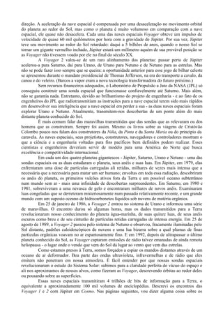 direção. A aceleração da nave espacial é compensada por uma desaceleração no movimento orbital
do planeta ao redor do Sol, mas como o planeta é muito volumoso em comparação com a nave
espacial, ele quase não desacelera. Cada uma das naves espaciais Voyager obteve um impulso de
velocidade de quase 60 mil quilômetros por hora com a gravidade de Júpiter. Por sua vez, Júpiter
teve seu movimento ao redor do Sol retardado: daqui a 5 bilhões de anos, quando o nosso Sol se
tornar um gigante vermelho inchado, Júpiter estará um milímetro aquém de sua provável posição se
as Voyager não tivessem voado por ele no final do século XX.
          A Voyager 2 valeu-se de um raro alinhamento dos planetas: passar perto de Júpiter
acelerou-a para Saturno, daí para Urano, de Urano para Netuno e de Netuno para as estrelas. Mas
não se pode fazer isso sempre que se queira: a oportunidade anterior para esse jogo de bilhar celeste
se apresentou durante o mandato presidencial de Thomas Jefferson, na era do transporte a cavalo, da
canoa e do veleiro. (Barcos a vapor eram a nova tecnologia transformadora do futuro próximo.)
          Sem recursos financeiros adequados, o Laboratório de Propulsão a Jato da NASA (JPL) só
conseguiu construir uma sonda espacial que funcionasse confiavelmente até Saturno. Mais além,
não se garantia nada. Entretanto, devido ao brilhantismo do projeto de engenharia - e ao fato de os
engenheiros do JPL que radiotransmitiam as instruções para a nave espacial terem sido mais rápidos
em desenvolver sua inteligência que a nave espacial em perder a sua - as duas naves espaciais foram
explorar Urano e Netuno. Atualmente, transmitem-nos descobertas de um ponto além do mais
distante planeta conhecido do Sol.
          É mais comum falar das maravilhas transmitidas que das sondas que as relevaram ou dos
homens que as construíram. Sempre foi assim. Mesmo os livros sobre as viagens de Cristóvão
Colombo pouco nos falam dos construtores da Niña, da Pinta e da Santa María ou do princípio da
caravela. As naves espaciais, seus projetistas, construtores, navegadores e controladores mostram o
que a ciência e a engenharia voltadas para fins pacíficos bem definidos podem realizar. Esses
cientistas e engenheiros deveriam servir de modelo para uma América do Norte que busca
excelência e competitividade internacional.
          Em cada um dos quatro planetas gigantescos - Júpiter, Saturno, Urano e Netuno - uma das
sondas espaciais ou as duas estudaram o planeta, seus anéis e suas luas. Em Júpiter, em 1979, elas
enfrentaram uma dose de partículas carregadas ali retidas, milhares de vezes mais intensa que a
necessária que a necessária para matar um ser humano; envoltas em toda essa radiação, descobriram
os anéis do planeta, os primeiros vulcões ativos fora da Terra e um possível oceano subterrâneo
num mundo sem ar - mais uma infinidade de descobertas surpreendentes. Em Saturno, em 1980 e
1981, sobreviveram a uma nevasca de gelo e encontraram milhares de novos anéis. Examinaram
luas congeladas que se derreteram misteriosamente num passado relativamente recente, e um grande
mundo com um suposto oceano de hidrocarbonetos líquidos sob nuvens de matéria orgânica.
          Em 25 de janeiro de 1986, a Voyager 2 entrou no sistema de Urano e informou uma série
de maravilhas. O encontro durou só algumas horas, mas os dados transmitidos para a Terra
revolucionaram nosso conhecimento do planeta água-marinha, de suas quinze luas, de seus anéis
escuros como breu e de seu cinturão de partículas retidas carregadas de intensa energia. Em 25 de
agosto de 1989, a Voyager 2 passou pelo sistema de Netuno e observou, fracamente iluminadas pelo
Sol distante, padrões caleidoscópicos de nuvens e uma lua bizarra sobre a qual plumas de finas
partículas orgânicas voavam no ar espantosamente fino. E em 1992, depois de ultrapassar o último
planeta conhecido do Sol, as Voyager captaram emissões de rádio talvez emanadas de ainda remota
heliopausa - o lugar onde o vendo que vem do Sol dá lugar ao vento que vem das estrelas.
          Como estamos presos à Terra, somos forçados a espiar os mundos distantes através de um
oceano de ar deformador. Boa parte das ondas ultravioleta, infravermelhas e de rádio que eles
emitem não penetram em nossa atmosfera. É fácil entender por que nossas sondas espaciais
revolucionaram o estudo do Sistema Solar: subimos para a claridade perfeita do vácuo do espaço e
ali nos aproximamos de nossos alvos, como fizeram as Voyager, descrevendo órbitas ao redor deles
ou pousando sobre as superfícies.
          Essas naves espaciais transmitiram 4 trilhões de bits de informação para a Terra, o
equivalente a aproximadamente 100 mil volumes de enciclopédias. Descrevi os encontros das
Voyager 1 e 2 com Júpiter em Cosmo. Nas páginas seguintes, vou dizer alguma coisa sobre os
 