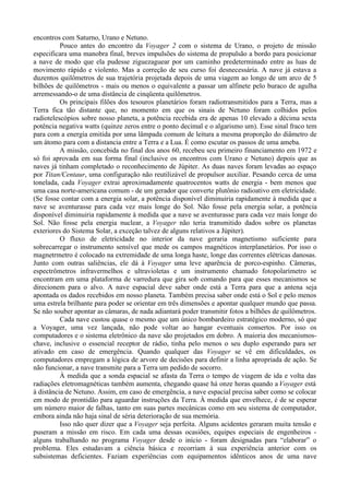 encontros com Saturno, Urano e Netuno.
          Pouco antes do encontro da Voyager 2 com o sistema de Urano, o projeto de missão
especificara uma manobra final, breves impulsões do sistema de propulsão a bordo para posicionar
a nave de modo que ela pudesse ziguezaguear por um caminho predeterminado entre as luas de
movimento rápido e violento. Mas a correção de seu curso foi desnecessária. A nave já estava a
duzentos quilômetros de sua trajetória projetada depois de uma viagem ao longo de um arco de 5
bilhões de quilômetros - mais ou menos o equivalente a passar um alfinete pelo buraco de agulha
arremessando-o de uma distância de cinqüenta quilômetros.
          Os principais filões dos tesouros planetários foram radiotransmitidos para a Terra, mas a
Terra fica tão distante que, no momento em que os sinais de Netuno foram colhidos pelos
radiotelescópios sobre nosso planeta, a potência recebida era de apenas 10 elevado a décima sexta
potência negativa watts (quinze zeros entre o ponto decimal e o algarismo um). Esse sinal fraco tem
para com a energia emitida por uma lâmpada comum de leitura a mesma proporção do diâmetro de
um átomo para com a distancia entre a Terra e a Lua. É como escutar os passos de uma ameba.
          A missão, concebida no final dos anos 60, recebeu seu primeiro financiamento em 1972 e
só foi aprovada em sua forma final (inclusive os encontros com Urano e Netuno) depois que as
naves já tinham completado o reconhecimento de Júpiter. As duas naves foram levadas ao espaço
por Titan/Centaur, uma configuração não reutilizável de propulsor auxiliar. Pesando cerca de uma
tonelada, cada Voyager extrai aproximadamente quatrocentos watts de energia - bem menos que
uma casa norte-americana comum - de um gerador que converte plutônio radioativo em eletricidade.
(Se fosse contar com a energia solar, a potência disponível diminuiria rapidamente à medida que a
nave se aventurasse para cada vez mais longe do Sol. Não fosse pela energia solar, a potência
disponível diminuiria rapidamente à medida que a nave se aventurasse para cada vez mais longe do
Sol. Não fosse pela energia nuclear, a Voyager não teria transmitido dados sobre os planetas
exteriores do Sistema Solar, a exceção talvez de alguns relativos a Júpiter).
          O fluxo de eletricidade no interior da nave geraria magnetismo suficiente para
sobrecarregar o instrumento sensível que mede os campos magnéticos interplanetários. Por isso o
magnetrmetro é colocado na extremidade de uma longa haste, longe das correntes elétricas danosas.
Junto com outras saliências, ele dá à Voyager uma leve aparência de porco-espinho. Câmeras,
espectrômetros infravermelhos e ultravioletas e um instrumento chamado fotopolarímetro se
encontram em uma plataforma de varredura que gira sob comando para que esses mecanismos se
direcionem para o alvo. A nave espacial deve saber onde está a Terra para que a antena seja
apontada os dados recebidos em nosso planeta. Também precisa saber onde está o Sol e pelo menos
uma estrela brilhante para poder se orientar em três dimensões e apontar qualquer mundo que passa.
Se não souber apontar as câmaras, de nada adiantará poder transmitir fotos a bilhões de quilômetros.
          Cada nave custou quase o mesmo que um único bombardeiro estratégico moderno, só que
a Voyager, uma vez lançada, não pode voltar ao hangar eventuais consertos. Por isso os
computadores e o sistema eletrônico da nave são projetados em dobro. A maioria dos mecanismos-
chave, inclusive o essencial receptor de rádio, tinha pelo menos o seu duplo esperando para ser
ativado em caso de emergência. Quando qualquer das Voyager se vê em dificuldades, os
computadores empregam a lógica de arvore de decisões para definir a linha apropriada de ação. Se
não funcionar, a nave transmite para a Terra um pedido de socorro.
          À medida que a sonda espacial se afasta da Terra o tempo de viagem de ida e volta das
radiações eletromagnéticas também aumenta, chegando quase há onze horas quando a Voyager está
à distância de Netuno. Assim, em caso de emergência, a nave espacial precisa saber como se colocar
em modo de prontidão para aguardar instruções da Terra. À medida que envelhece, é de se esperar
um número maior de falhas, tanto em suas partes mecânicas como em seu sistema de computador,
embora ainda não haja sinal de séria deterioração de sua memória.
          Isso não quer dizer que a Voyager seja perfeita. Alguns acidentes geraram muita tensão e
puseram a missão em risco. Em cada uma dessas ocasiões, equipes especiais de engenheiros -
alguns trabalhando no programa Voyager desde o início - foram designadas para “elaborar” o
problema. Eles estudavam a ciência básica e recorriam à sua experiência anterior com os
subsistemas deficientes. Faziam experiências com equipamentos idênticos anos de uma nave
 