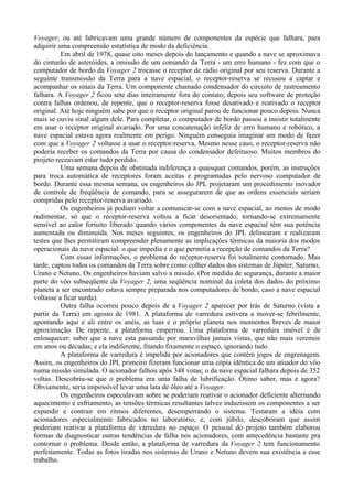 Voyager, ou até fabricavam uma grande número de componentes da espécie que falhara, para
adquirir uma compreensão estatística de modo da deficiência.
          Em abril de 1978, quase oito meses depois do lançamento e quando a nave se aproximava
do cinturão de asteróides, a omissão de um comando da Terra - um erro humano - fez com que o
computador de bordo da Voyager 2 trocasse o receptor de rádio original por seu reserva. Durante a
seguinte transmissão da Terra para a nave espacial, o receptor-reserva se recusou a captar e
acompanhar os sinais da Terra. Um componente chamado condensador do circuito de rastreamento
falhara. A Voyager 2 ficou sete dias inteiramente fora do contato; depois seu software de proteção
contra falhas ordenou, de repente, que o receptor-reserva fosse desativado e reativado o receptor
original. Até hoje ninguém sabe por que o receptor original parou de funcionar pouco depois. Nunca
mais se ouviu sinal algum dele. Para completar, o computador de bordo passou a insistir totalmente
em usar o receptor original avariado. Por uma concatenação infeliz de erro humano e robótico, a
nave espacial estava agora realmente em perigo. Ninguém conseguia imaginar um modo de fazer
com que a Voyager 2 voltasse a usar o receptor-reserva. Mesmo nesse caso, o receptor-reserva não
poderia receber os comandos da Terra por causa do condensador defeituoso. Muitos membros do
projeto receavam estar tudo perdido.
          Uma semana depois de obstinada indiferença a quaisquer comandos, porém, as instruções
para troca automática de receptores foram aceitas e programadas pelo nervoso computador de
bordo. Durante essa mesma semana, os engenheiros do JPL projetaram um procedimento inovador
de controle de freqüência de comando, para se assegurarem de que as ordens essenciais seriam
compridas pelo receptor-reserva avariado.
          Os engenheiros já podiam voltar a comunicar-se com a nave espacial, ao menos de modo
rudimentar, só que o receptor-reserva voltou a ficar desorientado, tornando-se extremamente
sensível ao calor fortuito liberado quando vários componentes da nave espacial têm sua potência
aumentada ou diminuída. Nos meses seguintes, os engenheiros do JPL delinearam e realizaram
testes que lhes permitiram compreender plenamente as implicações térmicas da maioria dos modos
operacionais da nave espacial: o que impedia e o que permitia a recepção de comandos da Terra?
          Com essas informações, o problema do receptor-reserva foi totalmente contornado. Mas
tarde, captou todos os comandos da Terra sobre como colher dados dos sistemas de Júpiter, Saturno,
Urano e Netuno. Os engenheiros haviam salvo a missão. (Por medida de segurança, durante a maior
parte do vôo subseqüente da Voyager 2, uma seqüência nominal da coleta dos dados do próximo
planeta a ser encontrado estava sempre preparada nos computadores de bordo, caso a nave espacial
voltasse a ficar surda).
          Outra falha ocorreu pouco depois de a Voyager 2 aparecer por trás de Saturno (vista a
partir da Terra) em agosto de 1981. A plataforma de varredura estivera a mover-se febrilmente,
apontando aqui e ali entre os anéis, as luas e o próprio planeta nos momentos breves de maior
aproximação. De repente, a plataforma emperrou. Uma plataforma de varredura imóvel é de
enlouquecer: saber que a nave esta passando por maravilhas jamais vistas, que não mais veremos
em anos ou décadas; e ela indiferente, fitando fixamente o espaço, ignorando tudo.
          A plataforma de varredura é impelida por acionadores que contêm jogos de engrenagem.
Assim, os engenheiros do JPL primeiro fizeram funcionar uma cópia idêntica de um atuador do vôo
numa missão simulada. O acionador falhou após 348 votas; o da nave espacial falhara depois de 352
voltas. Descobriu-se que o problema era uma falha de lubrificação. Ótimo saber, mas e agora?
Obviamente, seria impossível levar uma lata de óleo até a Voyager.
          Os engenheiros especulavam sobre se poderiam reativar o acionador deficiente alternando
aquecimento e esfriamento; as tensões térmicas resultantes talvez induzissem os componentes a ser
expandir e contrair em ritmos diferentes, desemperrando o sistema. Testaram a idéia com
acionadores especialmente fabricados no laboratório, e, com júbilo, descobriram que assim
poderiam reativar a plataforma de varredura no espaço. O pessoal do projeto também elaborou
formas de diagnosticar outras tendências de falha nos acionadores, com antecedência bastante pra
contornar o problema. Desde então, a plataforma de varredura da Voyager 2 tem funcionamento
perfeitamente. Todas as fotos tiradas nos sistemas de Urano e Netuno devem sua existência a esse
trabalho.
 