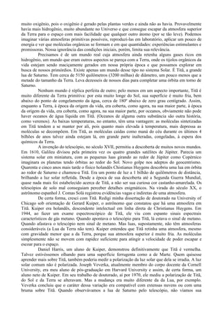 muito oxigênio, pois o oxigênio é gerado pelas plantas verdes e ainda não as havia. Provavelmente
havia mais hidrogênio, muito abundante no Universo e que consegue escapar da atmosfera superior
da Terra para o espaço com mais facilidade que qualquer outro átomo (por se tão leve). Podemos
imaginar várias atmosferas primitivas possíveis, reproduzi-las em laboratório, aplicar um pouco de
energia e ver que moléculas orgânicas se formam e em que quantidades: experiências estimulantes e
promissoras. Nossa ignorância das condições iniciais, porém, limita sua relevância.
          Precisamos é de um mundo real cuja atmosfera ainda retenha alguns gases ricos em
hidrogênio, um mundo que eram outros aspectos se pareça com a Terra, onde os tijolos orgânicos da
vida estejam sendo maciçamente gerados em nossa própria época e que possamos explorar em
busca de nossos primórdios. Existe apenas um mundo desse tipo no sistema Solar. É Titã, a grande
lua de Saturno. Tem cerca de 5150 quilômetros (3200 milhas) de diâmetro, um pouco menos que a
metade do tamanho da Terra. Leva dezesseis de nossos dias para completar uma órbita em torno de
Saturno.
          Nenhum mundo é réplica perfeita de outro; pelo menos em um aspecto importante, Titã é
muito diferente da Terra primitiva: por esta muito longe do Sol, sua superfície é muito fria, bem
abaixo do ponto de congelamento da água, cerca de 180º abaixo de zero grau centígrado. Assim,
enquanto a Terra, à época da origem da vida, era coberta, como agora, na sua maior parte, à época
da origem da vida, era coberta, como agora, na sua maior parte, por oceanos, obviamente não pode
haver oceanos de água líquida em Titã. (Oceanos de alguma outra substância são outra história,
como veremos). As baixas temperaturas, no entanto, têm uma vantagem: as moléculas sintetizadas
em Titã tendem a se manter por ali, pois quanto mais elevada à temperatura, mais depressa as
moléculas se decompõem. Em Titã, as moléculas caídas como maná do céu durante os últimos 4
bilhões de anos talvez ainda estejam lá, em grande parte inalteradas, congeladas, à espera dos
químicos da Terra.
          A invenção do telescópio, no século XVII, permitiu a descoberta de muitos novos mundos.
Em 1610, Galileu divisou pela primeira vez os quatro grandes satélites de Júpiter. Parecia um
sistema solar em miniatura, com as pequenas luas girando ao redor de Júpiter como Copérnico
imaginara os planetas tendo órbitas ao redor do Sol. Novo golpe nos adeptos do geocentrismo.
Quarenta e cinco anos mais tarde o físico holandês Chistianus Huygens descobriu uma lua em órbita
ao redor de Saturno e chamou-a Titã. Era um ponto de luz a 1 bilhão de quilômetros de distância,
brilhando a luz solar refletida. Desde a época de sua descoberta até a Segunda Guerra Mundial,
quase nada mais foi estabelecido acerca de Titã, a não ser sua curiosa cor castanho-amarelada. Os
telescópios de solo mal conseguiam perceber detalhes enigmáticos. Na virada do século XX, o
astrônomo espanhol J. Comas Solá registrou evidências vagas e indiretas de uma atmosfera.
          De certa forma, cresci com Titã. Redigi minha dissertação de doutorado na University of
Chicago sob orientação de Gerard Kuiper, o astrônomo que constatou que há uma atmosfera em
Titã. Kuiper era holandês, descendente intelectual em linha direta de Christianus Huygens. Em
1944, ao fazer um exame espectroscópico de Titã, ele viu com espanto sinais espectrais
característicos de gás metano. Quando apontava o telescópio para Titã, lá estava o sinal de metano.
Quando afastava o telescópio nem sinal de metano. Mas luas, supostamente, não têm atmosferas
consideráveis (a Lua da Terra não tem). Kuiper entendeu que Titã retinha uma atmosfera, mesmo
com gravidade menor que a da Terra, porque sua atmosfera superior é muito fria. As moléculas
simplesmente não se movem com rapidez suficiente para atingir a velocidade de poder escapar e
escoar para o espaço.
          Daniel Harris, um aluno de Kuiper, demonstrou definitivamente que Titã é vermelha.
Talvez estivéssemos olhando para uma superfície ferrugenta como a de Marte. Quem quisesse
aprender mais sobre Titã, também poderia medir a polarização da luz solar que dela se irradia. A luz
solar comum não é polarizada. Joseph Veverka, atualmente membro do corpo docente da Cornell
University, era meu aluno de pós-graduação em Harvard University e assim, de certa forma, um
aluno neto de Kuiper. Em seu trabalho de doutorado, aí por 1970, ele mediu a polarização de Titã,
do Sol e da Terra se alteravam. Mas a mudança era muito diferente da da Lua, por exemplo.
Veverka concluiu que o caráter dessa variação era compatível com extensas nuvens ou com uma
bruma sobre Titã. Quando observávamos a lua de Saturno pelo telescópio, não víamos sua
 
