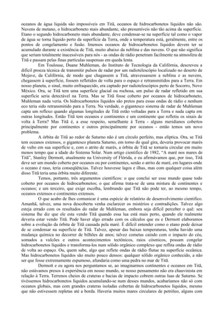 oceanos de água liquida são impossíveis em Titã, oceanos de hidrocarbonetos líquidos não são.
Nuvens de metano, o hidrocarboneto mais abundante, são presumíveis não tão acima da superfície.
Etano o segundo hidrocarboneto mais abundante, deve condensar-se na superfície tal como o vapor
de água se torna líquido perto da superfície da Terra, onde a temperatura está, geralmente, entre os
pontos de congelamento e fusão. Imensos oceanos de hidrocarbonetos líquidos devem ter se
acumulado durante a existência de Titã, muito abaixo da neblina e das nuvens. O que não significa
que seriam totalmente inacessíveis para nós - as ondas de rádio penetram facilmente na atmosfera de
Titã e passam pelas finas partículas suspensas em queda lenta.
          Em Toulouse, Duane Muhleman, do Instituto de Tecnologia da Califórnia, descreveu a
difícil proeza técnica de transmitir pulsos de radar por um radiotelescópio localizado no deserto de
Mojave, da Califórnia, de modo que chagassem a Titã, atravessassem a neblina e as nuvens,
chegassem à superfície, fossem refletidos de volta para o espaço e retransmitidos para a Terra. Em
nosso planeta, o sinal, muito enfraquecido, era captado por radiotelescópios perto de Socorro, Novo
México. Ora, se Titã tem uma superfície glacial ou rochosa, um pulso de radar refletido em sua
superfície seria detectável na Terra. Mas se Titã fosse coberto por oceanos de hidrocarboneto,
Muhleman nada veria. Os hidrocarbonetos líquidos são pretos para essas ondas de rádio e nenhum
eco teria sido retransmitido para a Terra. Na verdade, o gigantesco sistema de radar de Muhleman
capta um reflexo quando algumas longitudes de Titã estão voltadas para a Terra e nada capta em
outras longitudes. Então Titã tem oceanos e continentes e um continente que refletiu os sinais de
volta à Terra? Mas Titã é, a esse respeito, semelhante à Terra - alguns meridianos cobertos
principalmente por continentes e outros principalmente por oceanos - então temos um novo
problema.
          A órbita de Titã ao redor de Saturno não é um círculo perfeito, mas elíptica. Ora, se Titã
tem oceanos extensos, o gigantesco planeta Saturno, em torno do qual gira, deveria provocar marés
de vulto em sua superfície e, com o atrito de marés, a órbita de Titã se tornaria circular em muito
menos tempo que a idade do Sistema Solar. Num artigo cientifico de 1982, “A maré nos mares de
Titã”, Stanley Dermott, atualmente na University of Flórida, e eu afirmávamos que, por isso, Titã
deve ser um mundo coberto por oceanos ou por continentes, senão o atrito de maré, em lugares onde
o oceano é raso, teria conseqüências. Talvez houvesse lagos e ilhas, mas com qualquer coisa além
disso Titã teria uma órbita muito diferente.
          Temos, portanto, três argumentos científicos: o que conclui ser esse mundo quase todo
coberto por oceanos de hidrocarbonetos; o que afirma trata-se de uma mistura de continentes e
oceanos; e um terceiro, que exige escolha, lembrando que Titã não pode ter, ao mesmo tempo,
oceanos extensos e continentes extensos.
          O que acabo de lhes comunicar é uma espécie de relatório de desenvolvimento cientifico.
Amanhã, talvez, uma nova descoberta venha esclarecer os mistérios e contradições. Talvez algo
esteja errado com os resultados do radar de Muhleman, embora seja difícil perceber o quê: seu
sistema lhe diz que ele esta vendo Titã quando essa lua está mais perto, quando ele realmente
deveria estar vendo Titã. Pode haver algo errado com os cálculos que eu e Dermott elaboramos
sobre a evolução da órbita de Titã causada pela maré. É difícil entender como o etano pode deixar
de se condensar na superfície de Titã. Talvez, apesar das baixas temperaturas, tenha havido uma
mudança química no decorrer de bilhões de anos; talvez cometas caindo com o impacto do céu,
somados a vulcões e outros acontecimentos tectônicos, raios cósmicos, possam congelar
hidrocarbonetos líquidos e transforma-los num sólido orgânico complexo que reflita ondas de rádio
de volta ao espaço. Ou, quem sabe, algo que reflete ondas de rádio flutue na superfície oceânica.
Mas hidrocarbonetos líquidos são muito pouco densos: qualquer sólido orgânico conhecido, a não
ser que fosse extremamente espumoso, afundaria como uma pedra no mar de Titã.
          Dermott e eu agora nos perguntamos se, ao imaginarmos continentes e oceanos em Titã,
não estávamos presos à experiência em nosso mundo, se nosso pensamento não era chauvinista em
relação à Terra. Terrenos cheios de crateras e bacias de impacto cobrem outras luas de Saturno. Se
tivéssemos hidrocarbonetos líquidos acumulando-se num desses mundos, acabaríamos não só com
oceanos globais, mas com grandes crateras isoladas cobertas de hidrocarbonetos líquidos, mesmo
que não estivessem repletas até a borda. Haveria muitos mares circulares de petróleo, alguns com
 