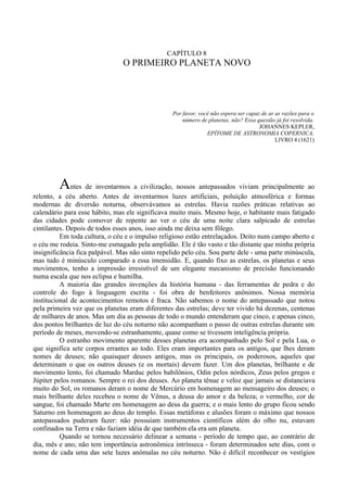 CAPÍTULO 8
                                O PRIMEIRO PLANETA NOVO




                                                 Por favor, você não espera ser capaz de ar as razões para o
                                                     número de planetas, não? Essa questão já foi resolvida.
                                                                                     JOHANNES KEPLER,
                                                               EPÍTOME DE ASTRONOMIA COPERNICA,
                                                                                            LIVRO 4 (1621)




         Antes de inventarmos a civilização, nossos antepassados viviam principalmente ao
relento, a céu aberto. Antes de inventarmos luzes artificiais, poluição atmosférica e formas
modernas de diversão noturna, observávamos as estrelas. Havia razões práticas relativas ao
calendário para esse hábito, mas ele significava muito mais. Mesmo hoje, o habitante mais fatigado
das cidades pode comover de repente ao ver o céu de uma noite clara salpicado de estrelas
cintilantes. Depois de todos esses anos, isso ainda me deixa sem fôlego.
          Em toda cultura, o céu e o impulso religioso estão entrelaçados. Deito num campo aberto e
o céu me rodeia. Sinto-me esmagado pela amplidão. Ele é tão vasto e tão distante que minha própria
insignificância fica palpável. Mas não sinto repelido pelo céu. Sou parte dele - uma parte minúscula,
mas tudo é minúsculo comparado a essa imensidão. E, quando fixo as estrelas, os planetas e seus
movimentos, tenho a impressão irresistível de um elegante mecanismo de precisão funcionando
numa escala que nos eclipsa e humilha.
          A maioria das grandes invenções da história humana - das ferramentas de pedra e do
controle do fogo à linguagem escrita - foi obra de benfeitores anônimos. Nossa memória
institucional de acontecimentos remotos é fraca. Não sabemos o nome do antepassado que notou
pela primeira vez que os planetas eram diferentes das estrelas; deve ter vivido há dezenas, centenas
de milhares de anos. Mas um dia as pessoas de todo o mundo entenderam que cinco, e apenas cinco,
dos pontos brilhantes de luz do céu noturno não acompanham o passo de outras estrelas durante um
período de meses, movendo-se estranhamente, quase como se tivessem inteligência própria.
          O estranho movimento aparente desses planetas era acompanhado pelo Sol e pela Lua, o
que significa sete corpos errantes ao todo. Eles eram importantes para os antigos, que lhes deram
nomes de deuses; não quaisquer deuses antigos, mas os principais, os poderosos, aqueles que
determinam o que os outros deuses (e os mortais) devem fazer. Um dos planetas, brilhante e de
movimento lento, foi chamado Marduc pelos babilônios, Odin pelos nórdicos, Zeus pelos gregos e
Júpiter pelos romanos. Sempre o rei dos deuses. Ao planeta tênue e veloz que jamais se distanciava
muito do Sol, os romanos deram o nome de Mercúrio em homenagem ao mensageiro dos deuses; o
mais brilhante deles recebeu o nome de Vênus, a deusa do amor e da beleza; o vermelho, cor de
sangue, foi chamado Marte em homenagem ao deus da guerra; e o mais lento do grupo ficou sendo
Saturno em homenagem ao deus do templo. Essas metáforas e alusões foram o máximo que nossos
antepassados puderam fazer: não possuíam instrumentos científicos além do olho nu, estavam
confinados na Terra e não faziam idéia de que também ela era um planeta.
          Quando se tornou necessário delinear a semana - período de tempo que, ao contrário de
dia, mês e ano, não tem importância astronômica intrínseca - foram determinados sete dias, com o
nome de cada uma das sete luzes anômalas no céu noturno. Não é difícil reconhecer os vestígios
 