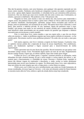 Mas não há parentes remotos, nem seres humanos, nem qualquer vida aparente esperando por nós
nesses outros mundos. Nenhuma carta trazida por emigrantes recentes nos ajuda a compreender a
nova terra - apenas dados digitais transmitidos, à velocidade da luz, por emissários-robôs precisos,
insensíveis. Eles nos dizem que esses novos mundos não são como a nossa casa. Continuamos, no
entanto, a procurar os habitantes. Não podemos evitar. Vida procura vida.
          Ninguém na Terra, nem mesmo o mais rico dentre nós, tem recursos para empreender a
viagem; assim, não podemos fazer as malas e partir rumo a Marte ou Titã ao sabor de um capricho,
por estarmos entediados, desempregados, oprimidos, porque fomos recrutados pelo exército ou
porque, justa ou injustamente, nos acusaram de um crime. Não parece haver lucro suficiente, a curto
prazo, para motivar a indústria privada. Se nós, humanos, algum dia partirmos rumo a esses
mundos, será porque uma nação ou um consórcio de nações acredita que o empreendimento lhe
trará benefícios sendo pressionados por um grande numero de questões que disputam o dinheiro
necessário para enviar pessoas a outros mundos.
          Este é o tema desse livro: outros mundos, o que nos espera neles, o que eles nos dizem
sobre nós mesmos e - dados os problemas urgentes que nossa espécie enfrenta no momento - se faz
sentido partir. Deveríamos resolver esses problemas primeiro? Ou serão eles um razão a mais para
partir?
          Sob muitos aspectos, este livro é otimista a respeito do futuro humano. À primeira vista,
os capítulos iniciais podem dar a impressão de troçar de nossas imperfeições. Eles estabelecem,
porém, um fundamento espiritual e lógico essencial para o desenvolvimento de minha
argumentação.
          Tentei apresentar mais de uma faceta das questões. Haverá momentos em que pareço estar
discutindo comigo mesmo. Estou. Percebendo algum mérito em mais de um lado, freqüentemente
discuto comigo mesmo. Espero que, no ultimo capítulo, fique claro aonde quero chegar.
          O plano do livro é, em linhas gerais, o seguinte: examinar primeiro as afirmações, muito
difundidas em toda a história humana, de que o nosso mundo e a nossa espécie são únicos, e, até,
centrais para o funcionamento e a finalidade do cosmo. Percorrer o Sistema Solar, seguindo os
passos das últimas viagens de exploração e descoberta, e, então, avaliar as razões geralmente
apresentadas para enviar seres humanos ao espaço. Na última parte desse livro, mais especulativa,
traço um esboço de como imagino que será, a longo prazo, o nosso futuro no espaço.
          Pálido ponto azul é sobre esse novo reconhecimento, que ainda nos invade lentamente, de
nossas coordenadas, de nosso lugar no Universo - e de como um elemento central do futuro humano
se encontra muito além da Terra, embora o apelo da estrada aberta esteja hoje emudecido.
 
