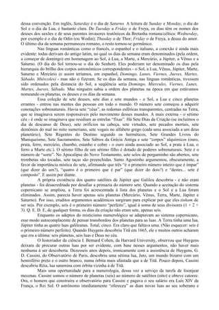 dessa convenção. Em inglês, Saturday é o dia de Saturno. A leitura de Sunday e Monday, o dia do
Sol e o dia da Lua, é bastante clara. De Tuesday a Friday o de Freya, os dias têm os nomes dos
deuses dos saxões e de seus parentes invasores teutônicos da Bretanha romana/céltica: Wednesday,
por exemplo é o dia de Odin (ou Wodin); Thusday o de Thor; Friday o de Freya, a deusa do amor.
O último dia da semana permaneceu romano, o resto tornou-se germânico.
          Nas línguas românticas como o francês, o espanhol e o italiano, a conexão é ainda mais
evidente: todas derivam do antigo latim, no qual os dias da semana eram denominados (pela ordem,
a começar de domingo) em homenagem ao Sol, à Lua, a Marte, a Mercúrio, a Júpiter, a Vênus e a
Saturno. (O dia do Sol tornou-se o dia do Senhor). Eles poderiam ter denominado os dias pela
hierarquia do brilho dos corpos astronômicos correspondentes - o Sol, a Lua, Vênus, Júpiter, Marte,
Saturno e Mercúrio (e assim teríamos, em espanhol, Domingo, Lunes, Viernes, Jueves, Martes,
Sábado, Miércoles) - mas não o fizeram. Se os dias da semana, nas línguas românticas, tivessem
sido ordenados pela distancia do Sol, a seqüência seria Domingo, Miercules, Viernes, Lunes,
Martes, Jueves, Sábado. Mas ninguém sabia a ordem dos planetas na época em que estávamos
nomeando os planetas, os deuses e os dias da semana.
          Essa coleção de sete deuses, sete dias e sete mundos - o Sol, a Lua e cinco planetas
errantes - entrou nas mentes das pessoas em todo o mundo. O número sete começou a adquirir
conotações sobrenaturais. Havia sete “céus”, as redomas esféricas transparentes, centradas na Terra,
que se imaginava serem responsáveis pelo movimento desses mundos. A mais externa - o sétimo
céu - é onde se imaginava que residiam as estrelas “fixas”. Há Sete Dias da Criação (se incluímos o
dia de descanso de Deus), sete orifícios na cabeça, sete virtudes, sete pecados mortais, sete
demônios do mal no mito sumeriano, sete vogais no alfabeto grego (cada uma associada a um deus
planetário), Sete Regentes do Destino segundo os herméticos, Sete Grandes Livros do
Maniqueísmo, Sete Sacramentos, Sete Sábios da Grécia Antiga e sete “corpos” alquímicos (ouro,
prata, ferro, mercúrio, chumbo, estanho e cobre - o ouro ainda associado ao Sol, a prata à Lua, o
ferro a Marte etc.). O sétimo filho de um sétimo filho é dotado de poderes sobrenaturais. Sete é o
número de “sorte”. No Apocalipse do Novo Testamento, sete selos de pergaminho são abertos, sete
trombetas são tocadas, sete taças são preenchidas. Santo Agostinho argumentou, obscuramente, a
favor da importância mística do sete, afirmando que três “é o primeiro número inteiro que é ímpar”
(que dizer do um?), “quatro é o primeiro que é par” (que dizer do dois?) e “destes... sete é
composto”. E assim por diante.
          A própria existência dos quatro satélites de Júpiter que Galileu descobriu - e não eram
planetas - foi desacreditada por desafiar a primazia do número sete. Quando a aceitação do sistema
copernicano se ampliou, a Terra foi acrescentada à lista dos planetas e o Sol e a Lua foram
eliminados. Assim, parecia haver apenas seis planetas (Mercúrio, Vênus, Terra, Marte, Júpiter e
Saturno). Por isso, eruditos argumentos acadêmicos surgiram para explicar por que eles tinham de
ser seis. Por exemplo, seis é o primeiro número “perfeito”, igual à soma de seus divisores (1 + 2 +
3). Q. E. D. E, de qualquer forma, os dias da criação não eram sete, apenas seis.
          Enquanto os adeptos do misticismo numerológico se adaptavam ao sistema copernicano,
esse modo autocomplacente de pensar transbordou dos planetas para as luas. A Terra tinha uma lua,
Júpiter tinha as quatro luas galileanas. Total, cinco. Era claro que faltava uma. (Não esquecer: seis é
o primeiro número perfeito). Quando Huygens descobriu Titã em 1665, ele e muitos outros acharam
que era a última: seis planetas, seis luas e Deus no céu.
          O historiador da ciência I. Bernard Cohen, da Harvard University, observou que Huygens
deixara de procurar outras luas por ser evidente, com base nesses argumentos, não haver mais
nenhuma à ser descoberta. Dezesseis anos depois, ironicamente com a assistência de Huygens, G.
D. Cassini, do Observatório de Paris, descobriu uma sétima lua, Jato, um mundo bizarro com um
hemisfério preto e o outro branco, numa órbita mais afastada que a de Titã. Pouco depois, Cassini
descobriu Réia, lua saturnina com órbita vizinha à de Titã.
          Mais uma oportunidade para a numerologia, dessa vez a serviço da tarefa de lisonjear
mecenas. Cassini somou o número de planetas (seis) ao número de satélites (oito) e obteve catorze.
Ora, o homem que construíra o observatório para Cassini e pagava o seu salário era Luís XIV da
França, o Rei Sol. O astrônomo imediatamente “ofereceu” as duas novas luas ao seu soberano e
 