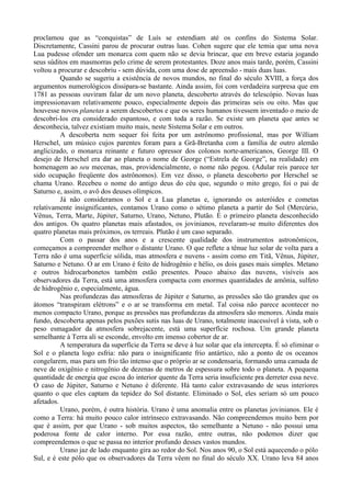proclamou que as “conquistas” de Luís se estendiam até os confins do Sistema Solar.
Discretamente, Cassini parou de procurar outras luas. Cohen sugere que ele temia que uma nova
Lua pudesse ofender um monarca com quem não se devia brincar, que em breve estaria jogando
seus súditos em masmorras pelo crime de serem protestantes. Doze anos mais tarde, porém, Cassini
voltou a procurar e descobriu - sem dúvida, com uma dose de apreensão - mais duas luas.
          Quando se sugeriu a existência de novos mundos, no final do século XVIII, a força dos
argumentos numerológicos dissipara-se bastante. Ainda assim, foi com verdadeira surpresa que em
1781 as pessoas ouviram falar de um novo planeta, descoberto através do telescópio. Novas luas
impressionavam relativamente pouco, especialmente depois das primeiras seis ou oito. Mas que
houvesse novos planetas a serem descobertos e que os seres humanos tivessem inventado o meio de
descobri-los era considerado espantoso, e com toda a razão. Se existe um planeta que antes se
desconhecia, talvez existiam muito mais, neste Sistema Solar e em outros.
          A descoberta nem sequer foi feita por um astrônomo profissional, mas por William
Herschel, um músico cujos parentes foram para a Grã-Bretanha com a família de outro alemão
anglicizado, o monarca reinante e futuro opressor dos colonos norte-americanos, George III. O
desejo de Herschel era dar ao planeta o nome de George (“Estrela de George”, na realidade) em
homenagem ao seu mecenas, mas, providencialmente, o nome não pegou. (Adular reis parece ter
sido ocupação freqüente dos astrônomos). Em vez disso, o planeta descoberto por Herschel se
chama Urano. Recebeu o nome do antigo deus do céu que, segundo o mito grego, foi o pai de
Saturno e, assim, o avô dos deuses olímpicos.
          Já não consideramos o Sol e a Lua planetas e, ignorando os asteróides e cometas
relativamente insignificantes, contamos Urano como o sétimo planeta a partir do Sol (Mercúrio,
Vênus, Terra, Marte, Júpiter, Saturno, Urano, Netuno, Plutão. É o primeiro planeta desconhecido
dos antigos. Os quatro planetas mais afastados, os jovinianos, revelaram-se muito diferentes dos
quatro planetas mais próximos, os terreais. Plutão é um caso separado.
          Com o passar dos anos e a crescente qualidade dos instrumentos astronômicos,
começamos a compreender melhor o distante Urano. O que reflete a tênue luz solar de volta para a
Terra não é uma superfície sólida, mas atmosfera e nuvens - assim como em Titã, Vênus, Júpiter,
Saturno e Netuno. O ar em Urano é feito de hidrogênio e hélio, os dois gases mais simples. Metano
e outros hidrocarbonetos também estão presentes. Pouco abaixo das nuvens, visíveis aos
observadores da Terra, está uma atmosfera compacta com enormes quantidades de amônia, sulfeto
de hidrogênio e, especialmente, água.
          Nas profundezas das atmosferas de Júpiter e Saturno, as pressões são tão grandes que os
átomos “transpiram elétrons” e o ar se transforma em metal. Tal coisa não parece acontecer no
menos compacto Urano, porque as pressões nas profundezas da atmosfera são menores. Ainda mais
fundo, descoberta apenas pelos puxões sutis nas luas de Urano, totalmente inacessível à vista, sob o
peso esmagador da atmosfera sobrejacente, está uma superfície rochosa. Um grande planeta
semelhante à Terra ali se esconde, envolto em imenso cobertor de ar.
          A temperatura da superfície da Terra se deve à luz solar que ela intercepta. É só eliminar o
Sol e o planeta logo esfria: não para o insignificante frio antártico, não a ponto de os oceanos
congelarem, mas para um frio tão intenso que o próprio ar se condensaria, formando uma camada de
neve de oxigênio e nitrogênio de dezenas de metros de espessura sobre todo o planeta. A pequena
quantidade de energia que escoa do interior quente da Terra seria insuficiente pra derreter essa neve.
O caso de Júpiter, Saturno e Netuno é diferente. Há tanto calor extravasando de seus interiores
quanto o que eles captam da tepidez do Sol distante. Eliminado o Sol, eles seriam só um pouco
afetados.
          Urano, porém, é outra história. Urano é uma anomalia entre os planetas jovinianos. Ele é
como a Terra: há muito pouco calor intrínseco extravasando. Não compreendemos muito bem por
que é assim, por que Urano - sob muitos aspectos, tão semelhante a Netuno - não possui uma
poderosa fonte de calor interno. Por essa razão, entre outras, não podemos dizer que
compreendemos o que se passa no interior profundo desses vastos mundos.
          Urano jaz de lado enquanto gira ao redor do Sol. Nos anos 90, o Sol está aquecendo o pólo
Sul, e é este pólo que os observadores da Terra vêem no final do século XX. Urano leva 84 anos
 
