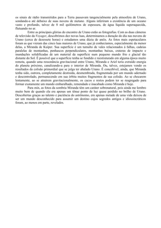 os sinais de rádio transmitidos para a Terra passavam tangencialmente pela atmosfera de Urano,
sondando-a até debaixo de suas nuvens de metano. Alguns inferiram a existência de um oceano
vasto e profundo, talvez de 8 mil quilômetros de espessura, de água líquida superaquecida,
flutuando no ar.
          Entre as principais glórias do encontro de Urano estão as fotografias. Com as duas câmeras
de televisão da Voyager, descobrimos dez novas luas, determinamos a duração do dia nas nuvens de
Urano (cerca de dezessete horas) e estudamos uma dúzia de anéis. As fotos mais espetaculares
foram as que vieram das cinco luas maiores de Urano, que já conhecíamos, especialmente da menor
delas, a Miranda de Kuiper. Sua superfície é um tumulto de vales relacionados à falhas, cadeias
paralelas de montanhas, penhascos perpendiculares, montanhas baixas, crateras de impacto e
inundações solidificadas de um material da superfície num pequeno mundo frio e glacial tão
distante do Sol. É possível que a superfície tenha se fundido e reestruturado em alguma época muito
remota, quando uma ressonância gravitacional entre Urano, Miranda e Ariel teria extraído energia
do planeta próximo, canalizando-a para o interior de Miranda. Ou, talvez, estejamos vendo os
resultados da colisão primordial que se julga ter abalado Urano. É concebível, ainda, que Miranda
tenha sido, outrora, completamente destruída, desmembrada, fragmentada por um mundo adernado
e descontrolado, permanecendo em sua órbita muitos fragmentos de sua colisão. Ao se chocarem
lentamente, ao se atraírem gravitacionalmente, os cacos e restos podem ter se reagregado para
formar exatamente um mundo embaralhado, remendado e inacabado como Miranda é hoje.
          Para min, as fotos da sombria Miranda têm um caráter sobrenatural, pois ainda me lembro
muito bem de quando ela era apenas um tênue ponto de luz quase perdido no brilho de Urano.
Descobertas graças ao talento e paciência do astrônomo, em apenas metade de uma vida deixou de
ser um mundo desconhecido para assumir um destino cujos segredos antigos e idiossincráticos
foram, ao menos em parte, revelados.
 