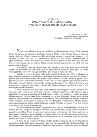 CAPÍTULO 9
                          UMA NAVE NORTE-AMERICANA
                        NAS FRONTEIRAS DO SISTEMA SOLAR


                                                                         ...na praia do lago de Tritão...
                                                                   Desabafei os segredos do meu peito.
                                                        EURÍPEDES, ION (CERCA DE 413 a.C.)




         Netuno era o último ponto a ser visitado na grande viagem da Voyager 2 pelo Sistema
Solar. Em geral, é considerado o penúltimo planeta e Plutão o mais distante. Mas por causa da
órbita elíptica de Plutão, Netuno tem sido nos últimos tempos o planeta mais distante, e vai
continuar a sê-lo até 1999. As temperaturas típicas em suas nuvens superiores são de
aproximadamente -240ºC, pois está muito distante dos raios quentes do Sol. Seria mais frio, não
fosse o calor emanado de seu interior. Netuno está tão distante que, em seu céu, o Sol é só uma
estrela muito brilhante.
          A distância? Tanta que Netuno ainda não completou uma única volta ao redor do Sol
desde a sua descoberta, em 1846. Tanta que não pode ser visto a olho nu. Tanta que a luz - mais
veloz que todo o resto - leva mais de cinco horas para chegar de Netuno à Terra.
          Quando a Voyager 2 passou veloz pelo sistema de Netuno em 1989, as câmeras, os
espectrômetros, os detectores de campos e partículas e outros instrumentos examinam febrilmente o
planeta, suas luas e anéis. Como seus primos Júpiter, Saturno e Urano, Netuno é gigante. Todo
planeta é, no fundo, um mundo semelhante a Terra - mas os quatro gigantes gasosos usam disfarces
elaborados, pesadões. Júpiter e Saturno são grandes mundos gasosos com núcleos de rocha e gelo
relativamente pequenos, mas Urano e Netuno são fundamentalmente mundos de rocha e gelo
ocultos por atmosferas densas.
          Netuno é quatro vezes maior que a Terra. Quando olhamos para o seu azul austero e frio,
mais uma vez vemos apenas atmosfera e nuvens - nenhuma superfície sólida. Também aqui a
atmosfera é composta principalmente de hidrogênio e hélio, com metano e vestígios de outros
hidrocarbonetos. Também pode haver nitrogênio. As nuvens brilhantes flutuam sobre nuvens
espessas mais profundas de composição desconhecida. Pelo movimento das nuvens, inferimos
ventos violentos, de que quase a velocidade do som. Descobriu-se uma Grande Mancha Escura,
curiosamente quase na mesma latitude da Grande Mancha Vermelha em Júpiter. A cor azul convém
a um planeta com o nome de deus do mar.
          Ao redor desse mundo remoto, tempestuoso, frio e pouco iluminado existe, também, um
sistema de anéis, compostos de objetos orbitantes que, em tamanho, variam de finas partículas a
pequenos caminhões. Como os anéis dos outros planetas jovinianos, os de Netuno parecem ser
evanescentes - calcula-se que a gravidade e a radiação solar vão rompê-los em muito menos tempo
que a idade do Sistema Solar. Se não destruídos rapidamente, só os vemos por serem de formação
recente. Mas como se criam os anéis?
          A maior lua no sistema de Netuno é Tritão. Ela leva quase seis de nossos dias para dar
uma volta ao redor de Netuno, o que realiza - fato raro entre as grandes luas do Sistema Solar - na
direção oposta à da rotação de seu planeta. Tritão tem uma atmosfera rica em nitrogênio, semelhante
 